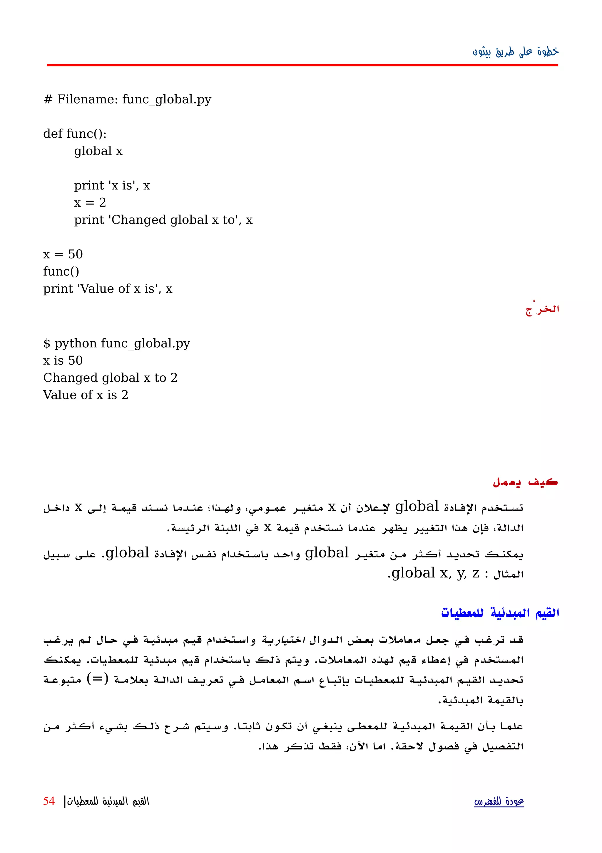 ‫بيثون‬ ‫طريق‬ ‫على‬ ‫خطوة‬
# Filename: func_global.py
def func():
global x
print 'x is', x
x = 2
print 'Changed global x to', x
x = 50
func()
print 'Value of x is', x
‫الخرْج‬
$ python func_global.py
x is 50
Changed global x to 2
Value of x is 2
‫يعمل‬ ‫كيف‬
‫الفهادة‬ ‫تسهتخدم‬global‫أن‬ ‫لهعلن‬x‫إلهى‬ ‫قيمهة‬ ‫نسهند‬ ‫عنهدما‬ ‫ولههذا؛‬ ،‫عمهومي‬ ‫متغيهر‬x‫داخهل‬
‫قيمة‬ ‫نستخدم‬ ‫عندما‬ ‫يظهر‬ ‫التغيير‬ ‫هذا‬ ‫فإن‬ ،‫الدالة‬x‫الرئيسة‬ ‫اللبنة‬ ‫في‬.
‫متغيهر‬ ‫مهن‬ ‫أكهثر‬ ‫تحديهد‬ ‫يمكنهك‬global‫الفهادة‬ ‫نفهس‬ ‫باسهتخدام‬ ‫واحهد‬global.‫سهبيل‬ ‫علهى‬
‫المثال‬:global x, y, z.
‫للمعطيات‬ ‫المبدئية‬ ‫القيم‬
‫الهدوال‬ ‫بعهض‬ ‫عاملت‬‫م‬ ‫جعهل‬ ‫فهي‬ ‫ترغهب‬ ‫قهد‬‫اختياريهة‬‫يرغهب‬ ‫لهم‬ ‫ال‬‫ه‬‫ح‬ ‫فهي‬ ‫مبدئيهة‬ ‫قيهم‬ ‫واسهتخدام‬
‫يمكنك‬ .‫للمعطيات‬ ‫مبدئية‬ ‫قيم‬ ‫باستخدام‬ ‫ذلك‬ ‫ويتم‬ .‫المعاملت‬ ‫لهذه‬ ‫قيم‬ ‫إعطاء‬ ‫في‬ ‫المستخدم‬
) ‫بعلمهة‬ ‫الدالهة‬ ‫تعريهف‬ ‫فهي‬ ‫المعامهل‬ ‫اسهم‬ ‫بإتبهاع‬ ‫للمعطيهات‬ ‫المبدئيهة‬ ‫القيهم‬ ‫تحديهد‬=‫متبوعهة‬ (
.‫المبدئية‬ ‫بالقيمة‬
‫مهن‬ ‫أكهثر‬ ‫بشهيء‬ ‫ذلهك‬ ‫شهرح‬ ‫وسهيتم‬ .‫ثابتها‬ ‫تكهون‬ ‫أن‬ ‫ينبغهي‬ ‫للمعطهى‬ ‫المبدئيهة‬ ‫القيمهة‬ ‫بهأن‬ ‫ا‬‫ه‬‫علم‬
.‫هذا‬ ‫تذكر‬ ‫فقط‬ ،‫اﻵن‬ ‫اما‬ .‫لحقة‬ ‫فصول‬ ‫في‬ ‫التفصيل‬
‫للفهرس‬ ‫عودة‬‫للمعطيات‬ ‫المبدئية‬ ‫القيم‬|54
 