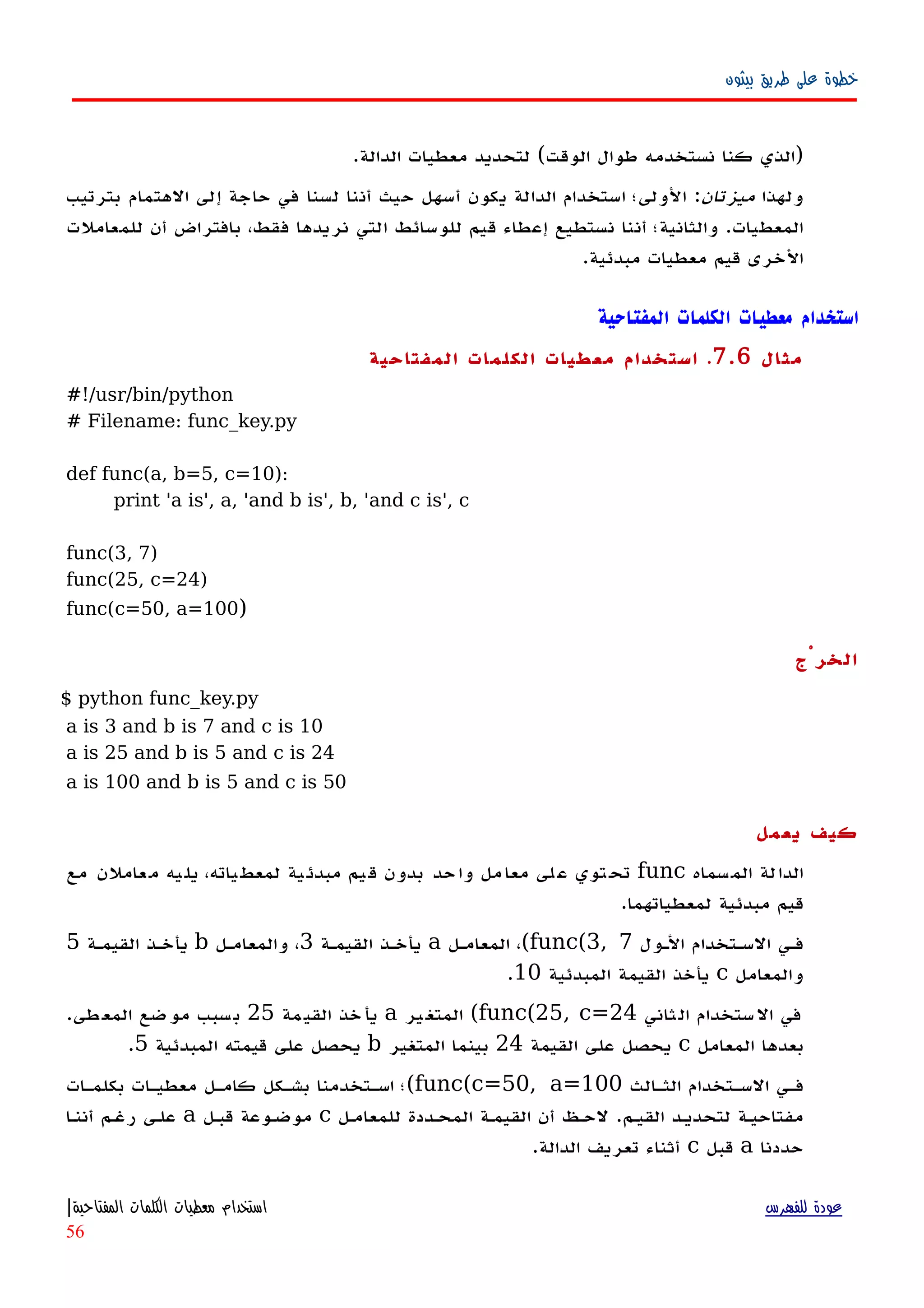 ‫بيثون‬ ‫طريق‬ ‫على‬ ‫خطوة‬
.‫الدالة‬ ‫معطيات‬ ‫لتحديد‬ (‫الوقت‬ ‫طوال‬ ‫نستخدمه‬ ‫كنا‬ ‫)الذي‬
‫ولهذا‬‫ميزتان‬‫بترتيب‬ ‫الهتمام‬ ‫إلى‬ ‫حاجة‬ ‫في‬ ‫لسنا‬ ‫أننا‬ ‫حيث‬ ‫أسهل‬ ‫يكون‬ ‫الدالة‬ ‫استخدام‬ ‫الولى؛‬ :
‫للمعاملت‬ ‫أن‬ ‫بافتراض‬ ،‫فقط‬ ‫نريدها‬ ‫التي‬ ‫للوسائط‬ ‫قيم‬ ‫إعطاء‬ ‫نستطيع‬ ‫أننا‬ ‫والثانية؛‬ .‫المعطيات‬
.‫مبدئية‬ ‫معطيات‬ ‫قيم‬ ‫الخرى‬
‫المفتاحية‬ ‫الكلمات‬ ‫معطيات‬ ‫استخدام‬
‫مثال‬7.6.‫المفتاحية‬ ‫الكلمات‬ ‫معطيات‬ ‫استخدام‬
#!/usr/bin/python
# Filename: func_key.py
def func(a, b=5, c=10):
print 'a is', a, 'and b is', b, 'and c is', c
func(3, 7)
func(25, c=24)
func(c=50, a=100)
‫الخرْج‬
$ python func_key.py
a is 3 and b is 7 and c is 10
a is 25 and b is 5 and c is 24
a is 100 and b is 5 and c is 50
‫يعمل‬ ‫كيف‬
‫سماه‬‫الم‬ ‫لة‬‫الدا‬func‫مع‬ ‫عاملن‬‫م‬ ‫يه‬‫يل‬ ،‫ياته‬‫لمعط‬ ‫ية‬‫مبدئ‬ ‫يم‬‫ق‬ ‫بدون‬ ‫حد‬‫وا‬ ‫مل‬‫معا‬ ‫لى‬‫ع‬ ‫توي‬‫تح‬
‫لمعطياتهما‬ ‫مبدئية‬ ‫قيم‬.
‫الهول‬ ‫السهتخدام‬ ‫فهي‬func(3, 7(‫المعامهل‬ ،a‫القيمهة‬ ‫يأخهذ‬3‫والمعامهل‬ ،b‫القيمهة‬ ‫يأخهذ‬5
‫والمعامل‬c‫المبدئية‬ ‫القيمة‬ ‫يأخذ‬10.
‫ثاني‬‫ال‬ ‫ستخدام‬‫ال‬ ‫في‬func(25, c=24(‫ير‬‫المتغ‬a‫مة‬‫القي‬ ‫خذ‬‫يأ‬25‫طى‬‫المع‬ ‫موضع‬ ‫سبب‬‫ب‬.
‫المعامل‬ ‫بعدها‬c‫القيمة‬ ‫على‬ ‫يحصل‬24‫المتغير‬ ‫بينما‬b‫المبدئية‬ ‫قيمته‬ ‫على‬ ‫يحصل‬5.
‫الثهالث‬ ‫السهتخدام‬ ‫فهي‬func(c=50, a=100(‫بكلمهات‬ ‫معطيهات‬ ‫كامهل‬ ‫بشهكل‬ ‫اسهتخدمنا‬ ‫؛‬
‫القيهم‬ ‫لتحديهد‬ ‫مفتاحيهة‬.‫للمعامهل‬ ‫المحهددة‬ ‫القيمهة‬ ‫أن‬ ‫لحهظ‬c‫قبهل‬ ‫موضهوعة‬a‫أننها‬ ‫رغهم‬ ‫علهى‬
‫حددنا‬a‫قبل‬c‫الدالة‬ ‫تعريف‬ ‫أثناء‬.
‫للفهرس‬ ‫عودة‬‫المفتاحية‬ ‫الكلمات‬ ‫معطيات‬ ‫استخدام‬|
56
 