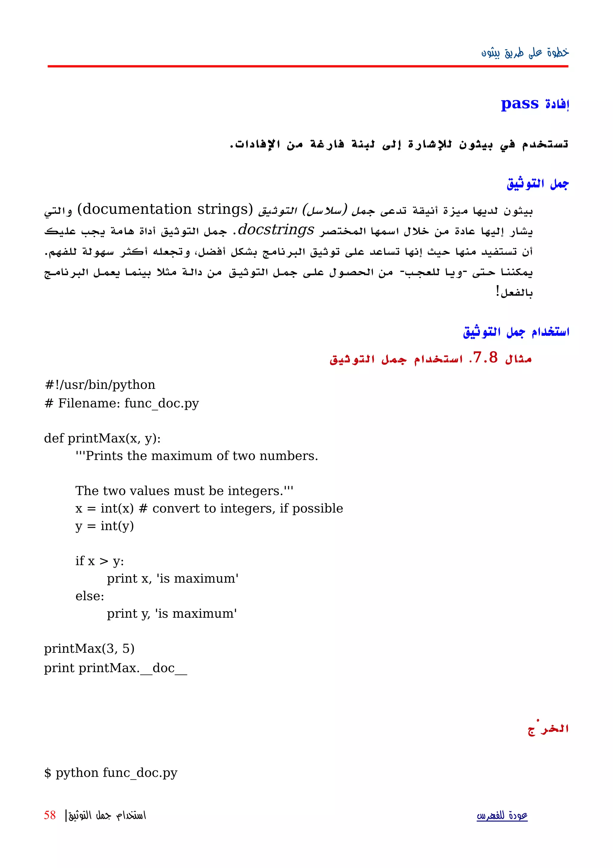 ‫بيثون‬ ‫طريق‬ ‫على‬ ‫خطوة‬
‫إفادة‬pass
‫الفادات‬ ‫من‬ ‫فارغة‬ ‫لبنة‬ ‫إلى‬ ‫للشارة‬ ‫بيثون‬ ‫في‬ ‫تستخدم‬.
‫التوثيق‬ ‫جمل‬
‫تدعى‬ ‫أنيقة‬ ‫ميزة‬ ‫لديها‬ ‫بيثون‬‫التوثيق‬ (‫)سلسل‬ ‫جمل‬)documentation strings‫والتي‬ (
‫المختصر‬ ‫اسمها‬ ‫خلل‬ ‫من‬ ‫عادة‬ ‫إليها‬ ‫يشار‬docstrings‫عليك‬ ‫يجب‬ ‫هامة‬ ‫أداة‬ ‫التوثيق‬ ‫جمل‬ .
.‫للفهم‬ ‫سهولة‬ ‫أكثر‬ ‫وتجعله‬ ،‫أفضل‬ ‫بشكل‬ ‫البرنامج‬ ‫توثيق‬ ‫على‬ ‫تساعد‬ ‫إنها‬ ‫حيث‬ ‫منها‬ ‫تستفيد‬ ‫أن‬
‫البرنامهج‬ ‫يعمهل‬ ‫ا‬‫ه‬‫بينم‬ ‫مثل‬ ‫دالهة‬ ‫من‬ ‫التوثيهق‬ ‫جمهل‬ ‫علهى‬ ‫الحصهول‬ ‫من‬ -‫للعجهب‬ ‫ا‬‫ه‬‫-وي‬ ‫حهتى‬ ‫ا‬‫ه‬‫يمكنن‬
!‫بالفعل‬
‫التوثيق‬ ‫جمل‬ ‫استخدام‬
‫مثال‬7.8.‫التوثيق‬ ‫جمل‬ ‫استخدام‬
#!/usr/bin/python
# Filename: func_doc.py
def printMax(x, y):
'''Prints the maximum of two numbers.
The two values must be integers.'''
x = int(x) # convert to integers, if possible
y = int(y)
if x > y:
print x, 'is maximum'
else:
print y, 'is maximum'
printMax(3, 5)
print printMax.__doc__
‫الخرْج‬
$ python func_doc.py
‫للفهرس‬ ‫عودة‬‫التوثيق‬ ‫جمل‬ ‫استخدام‬|58
 