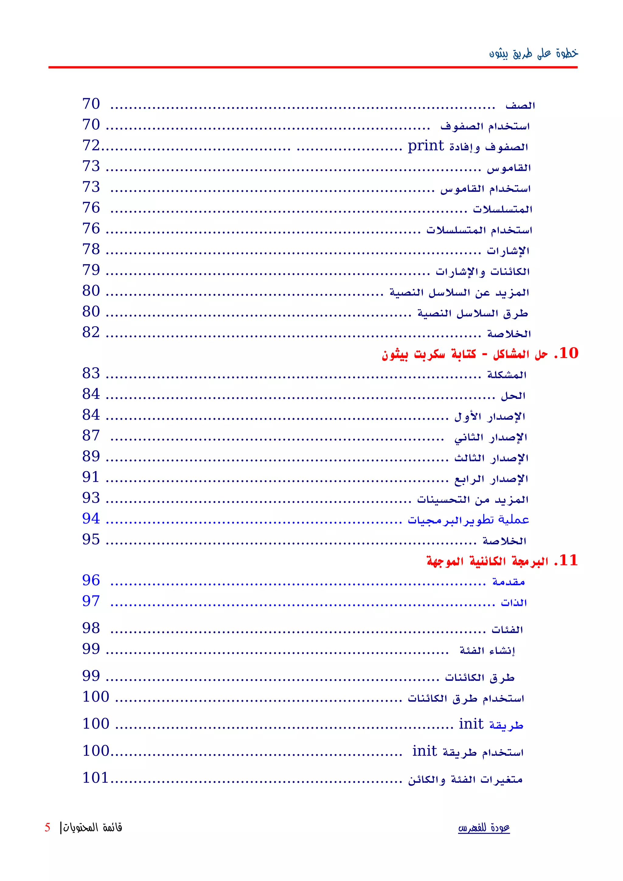 ‫بيثون‬ ‫طريق‬ ‫على‬ ‫خطوة‬
................................................................................... ‫الصف‬70
...................................................................... ‫الصفوف‬ ‫استخدام‬70
72......................................... ....................... print ‫وإفادة‬ ‫الصفوف‬
................................................................................. ‫القاموس‬73
...................................................................... ‫القاموس‬ ‫استخدام‬73
............................................................................. ‫المتسلسلت‬76
.................................................................... ‫المتسلسلت‬ ‫استخدام‬76
................................................................................. ‫الشارات‬78
...................................................................... ‫والشارات‬ ‫الكائنات‬79
............................................................ ‫النصية‬ ‫السلسل‬ ‫عن‬ ‫المزيد‬80
.................................................................. ‫النصية‬ ‫السلسل‬ ‫طرق‬80
................................................................................. ‫الخلصة‬82
10‫بيثون‬ ‫سكربت‬ ‫كتابة‬ - ‫المشاكل‬ ‫حل‬ .
................................................................................. ‫المشكلة‬83
.................................................................................... ‫الحل‬84
.......................................................................... ‫الول‬ ‫الصدار‬84
........................................................................ ‫الثاني‬ ‫الصدار‬87
.......................................................................... ‫الثالث‬ ‫الصدار‬89
.......................................................................... ‫الرابع‬ ‫الصدار‬91
.................................................................. ‫التحسينات‬ ‫من‬ ‫المزيد‬93
‫تط‬ ‫عملية‬................................................................ ‫ويرالبرمجيات‬94
................................................................................ ‫الخلصة‬95
11‫الموجهة‬ ‫الكائنية‬ ‫البرمجة‬ .
‫مقدمة‬.................................................................................96
................................................................................... ‫الذات‬97
................................................................................. ‫الفئات‬98
‫إنشاء‬‫الفئة‬..........................................................................99
‫طرق‬........................................................................ ‫الكائنات‬99
‫استخدام‬‫طرق‬.............................................................. ‫الكائنات‬100
100 ......................................................................... init ‫طريقة‬
100............................................................... init ‫طريقة‬ ‫استخدام‬
‫والكائن‬ ‫الفئة‬ ‫متغيرات‬...............................................................101
‫للفهرس‬ ‫عودة‬‫المحتويات‬ ‫قائمة‬|5
 