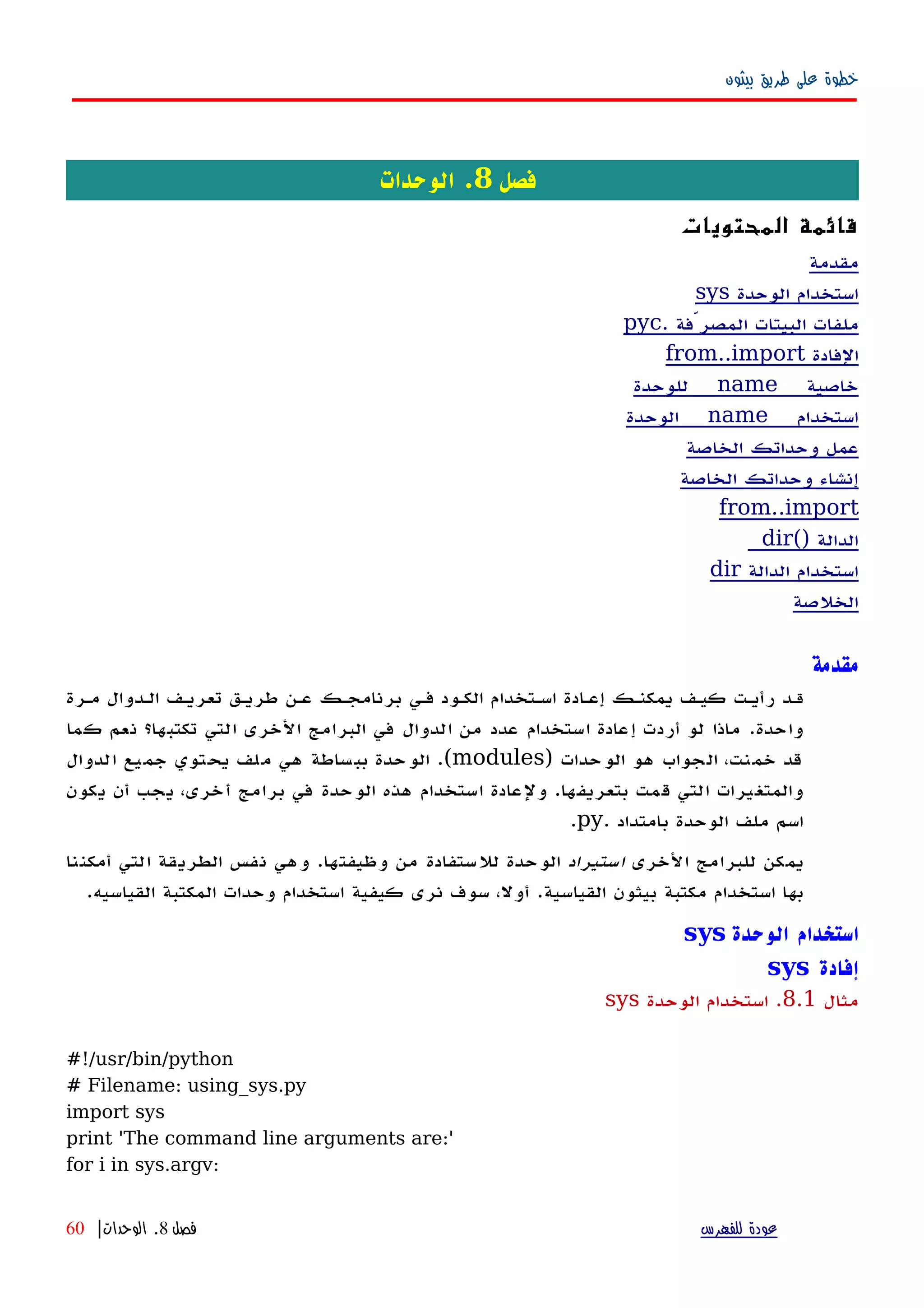 ‫بيثون‬ ‫طريق‬ ‫على‬ ‫خطوة‬
‫فصل‬8‫الوحدات‬ .
‫المحتويات‬ ‫قائمة‬
‫مقدمة‬
‫الوحدة‬ ‫استخدام‬sys
. ‫المصرّفة‬ ‫البيتات‬ ‫ملفات‬pyc
‫الفادة‬from..import
__ ‫خاصية‬name‫للوحدة‬ __
__ ‫استخدام‬name‫الوحدة‬ __
‫الخاصة‬ ‫وحداتك‬ ‫عمل‬
‫الخاصة‬ ‫وحداتك‬ ‫إنشاء‬
from..import
‫الدالة‬dir()
‫الدالة‬ ‫استخدام‬dir
‫الخلصة‬
‫مقدمة‬
‫قه‬‫مهرة‬ ‫الهدوال‬ ‫تعريهف‬ ‫طريهق‬ ‫عهن‬ ‫برنامجهك‬ ‫فهي‬ ‫الكهود‬ ‫اسهتخدام‬ ‫إعهادة‬ ‫يمكنهك‬ ‫كيهف‬ ‫رأيهت‬ ‫د‬
‫واحدة‬.‫كما‬ ‫نعم‬ ‫تكتبها؟‬ ‫التي‬ ‫الخرى‬ ‫البرامج‬ ‫في‬ ‫الدوال‬ ‫من‬ ‫عدد‬ ‫استخدام‬ ‫إعادة‬ ‫أردت‬ ‫لو‬ ‫ماذا‬
‫الوحدات‬ ‫هو‬ ‫الجواب‬ ،‫خمنت‬ ‫قد‬)modules.(‫الدوال‬ ‫جميع‬ ‫يحتوي‬ ‫ملف‬ ‫هي‬ ‫ببساطة‬ ‫الوحدة‬
‫بتعريفها‬ ‫قمت‬ ‫التي‬ ‫والمتغيرات‬.،‫أخرى‬ ‫برامج‬ ‫في‬ ‫الوحدة‬ ‫هذه‬ ‫استخدام‬ ‫ولعادة‬‫يجب‬‫يكون‬ ‫أن‬
‫بامتداد‬ ‫الوحدة‬ ‫ملف‬ ‫اسم‬.py.
‫الخرى‬ ‫للبرامج‬ ‫يمكن‬‫استيراد‬‫وظيفتها‬ ‫من‬ ‫للستفادة‬ ‫الوحدة‬.‫أمكننا‬ ‫التي‬ ‫الطريقة‬ ‫نفس‬ ‫وهي‬
‫القياسية‬ ‫بيثون‬ ‫مكتبة‬ ‫استخدام‬ ‫بها‬.‫القياسيه‬ ‫المكتبة‬ ‫وحدات‬ ‫استخدام‬ ‫كيفية‬ ‫نرى‬ ‫سوف‬ ،‫أول‬.
‫الوحدة‬ ‫استخدام‬sys
‫إفادة‬sys
‫مثال‬8.1.‫الوحدة‬ ‫استخدام‬sys
#!/usr/bin/python
# Filename: using_sys.py
import sys
print 'The command line arguments are:'
for i in sys.argv:
‫للفهرس‬ ‫عودة‬‫فصل‬8.‫الوحدات‬|60
 