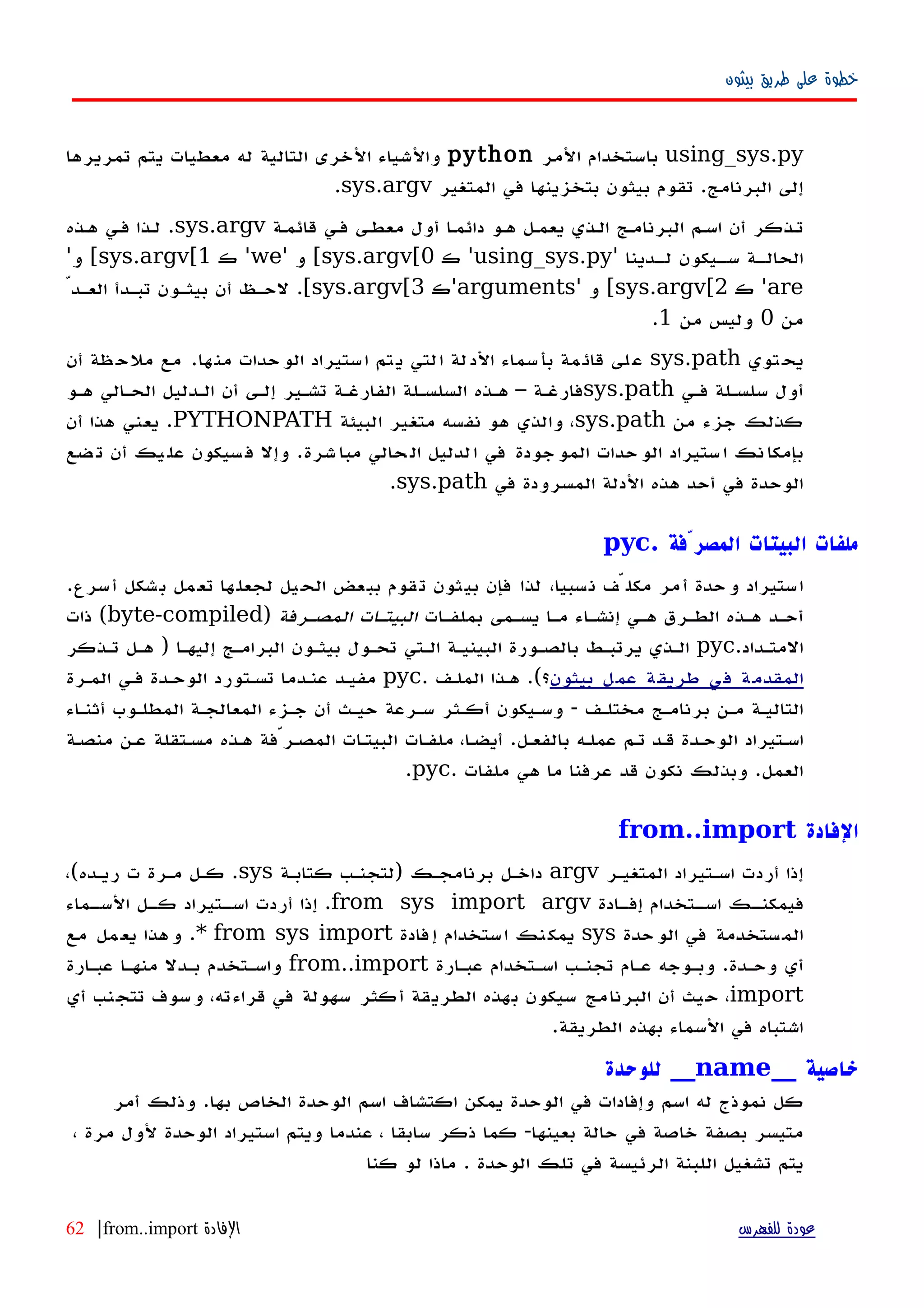 ‫بيثون‬ ‫طريق‬ ‫على‬ ‫خطوة‬
using_sys.py‫المر‬ ‫باستخدام‬python‫تمريرها‬ ‫يتم‬ ‫معطيات‬ ‫له‬ ‫التالية‬ ‫الخرى‬ ‫والشياء‬
‫البرنامج‬ ‫إلى‬.‫المتغير‬ ‫في‬ ‫بتخزينها‬ ‫بيثون‬ ‫تقوم‬sys.argv.
‫قائمهة‬ ‫فهي‬ ‫معطهى‬ ‫أول‬ ‫ا‬‫ه‬‫دائم‬ ‫ههو‬ ‫يعمهل‬ ‫الهذي‬ ‫البرنامهج‬ ‫اسهم‬ ‫أن‬ ‫تهذكر‬sys.argv.‫ههذه‬ ‫فهي‬ ‫لهذا‬
‫هدينا‬‫ه‬‫ل‬ ‫هيكون‬‫ه‬‫س‬ ‫هة‬‫ه‬‫الحال‬'using_sys.py'‫ك‬sys.argv[0[‫و‬'we'‫ك‬sys.argv[1[‫و‬'
are'‫ك‬sys.argv[2[‫و‬'arguments'‫ك‬sys.argv[3[.ّ‫العهد‬ ‫تبهدأ‬ ‫بيثهون‬ ‫أن‬ ‫لحهظ‬
‫من‬0‫من‬ ‫وليس‬1.
‫توي‬‫يح‬sys.path‫ها‬‫من‬ ‫حدات‬‫الو‬ ‫ستيراد‬‫ا‬ ‫تم‬‫ي‬ ‫لتي‬‫ا‬ ‫لة‬‫الد‬ ‫سماء‬‫بأ‬ ‫مة‬‫قائ‬ ‫لى‬‫ع‬.‫أن‬ ‫ظة‬‫ملح‬ ‫مع‬
‫فهي‬ ‫سلسهلة‬ ‫أول‬sys.path‫ههو‬ ‫الحهالي‬ ‫الهدليل‬ ‫أن‬ ‫إلهى‬ ‫تشهير‬ ‫الفارغهة‬ ‫السلسهلة‬ ‫ههذه‬ – ‫فارغهة‬
‫من‬ ‫جزء‬ ‫كذلك‬sys.path‫البيئة‬ ‫متغير‬ ‫نفسه‬ ‫هو‬ ‫والذي‬ ،PYTHONPATH.‫أن‬ ‫هذا‬ ‫يعني‬
‫شرة‬‫مبا‬ ‫حالي‬‫ال‬ ‫لدليل‬‫ا‬ ‫في‬ ‫جودة‬‫المو‬ ‫حدات‬‫الو‬ ‫ستيراد‬‫ا‬ ‫نك‬‫بإمكا‬.‫ضع‬‫ت‬ ‫أن‬ ‫يك‬‫عل‬ ‫سيكون‬‫ف‬ ‫وإل‬
‫في‬ ‫المسرودة‬ ‫الدلة‬ ‫هذه‬ ‫أحد‬ ‫في‬ ‫الوحدة‬sys.path.
. ‫المصرّفة‬ ‫البيتات‬ ‫ملفات‬pyc
.‫أسرع‬ ‫بشكل‬ ‫مل‬‫تع‬ ‫ها‬‫لجعل‬ ‫الحيل‬ ‫ببعض‬ ‫قوم‬‫ت‬ ‫بيثون‬ ‫فإن‬ ‫لذا‬ ،‫نسبيا‬ ‫مكلّف‬ ‫أمر‬ ‫وحدة‬ ‫استيراد‬
‫بملفهات‬ ‫يسهمى‬ ‫مها‬ ‫إنشهاء‬ ‫ههي‬ ‫الطهرق‬ ‫ههذه‬ ‫أحهد‬‫المصهرفة‬ ‫البيتهات‬)byte-compiled‫ذات‬ (
‫المتهداد‬.pyc‫تهذكر‬ ‫ههل‬ ) ‫إليهها‬ ‫البرامهج‬ ‫بيثهون‬ ‫تحهول‬ ‫الهتي‬ ‫البينيهة‬ ‫بالصهورة‬ ‫يرتبهط‬ ‫الهذي‬
‫بيثون‬ ‫عمل‬ ‫طريقة‬ ‫في‬ ‫المقدمة‬‫الملهف‬ ‫ههذا‬ .(‫؟‬.pyc‫المهرة‬ ‫فهي‬ ‫الوحهدة‬ ‫تسهتورد‬ ‫عنهدما‬ ‫مفيهد‬
‫أثنهاء‬ ‫المطلهوب‬ ‫المعالجهة‬ ‫جهزء‬ ‫أن‬ ‫حيهث‬ ‫سهرعة‬ ‫أكهثر‬ ‫وسهيكون‬ - ‫مختلهف‬ ‫برنامهج‬ ‫مهن‬ ‫التاليهة‬
‫منصهة‬ ‫عهن‬ ‫مسهتقلة‬ ‫ههذه‬ ‫المصهرّفة‬ ‫البيتهات‬ ‫ملفهات‬ ،‫أيضها‬ .‫بالفعهل‬ ‫عملهه‬ ‫تهم‬ ‫قهد‬ ‫الوحهدة‬ ‫اسهتيراد‬
‫ملفات‬ ‫هي‬ ‫ما‬ ‫عرفنا‬ ‫قد‬ ‫نكون‬ ‫وبذلك‬ .‫العمل‬.pyc.
‫الفادة‬from..import
‫المتغيهر‬ ‫اسهتيراد‬ ‫أردت‬ ‫إذا‬argv‫كتابهة‬ ‫)لتجنهب‬ ‫برنامجهك‬ ‫داخهل‬sys.،(‫ريهده‬ ‫ت‬ ‫مهرة‬ ‫كهل‬
‫هادة‬‫ه‬‫إف‬ ‫هتخدام‬‫ه‬‫اس‬ ‫هك‬‫ه‬‫فيمكن‬from sys import argv‫هماء‬‫ه‬‫الس‬ ‫هل‬‫ه‬‫ك‬ ‫هتيراد‬‫ه‬‫اس‬ ‫أردت‬ ‫إذا‬ .
‫حدة‬‫الو‬ ‫في‬ ‫ستخدمة‬‫الم‬sys‫فادة‬‫إ‬ ‫ستخدام‬‫ا‬ ‫نك‬‫يمك‬from sys import*‫مع‬ ‫مل‬‫يع‬ ‫هذا‬‫و‬ .
‫عبهارة‬ ‫اسهتخدام‬ ‫تجنهب‬ ‫عهام‬ ‫وبهوجه‬ .‫وحهدة‬ ‫أي‬from..import‫عبهارة‬ ‫منهها‬ ‫بهدل‬ ‫واسهتخدم‬
import‫أي‬ ‫تتجنب‬ ‫وسوف‬ ،‫قراءته‬ ‫في‬ ‫سهولة‬ ‫أكثر‬ ‫الطريقة‬ ‫بهذه‬ ‫سيكون‬ ‫البرنامج‬ ‫أن‬ ‫حيث‬ ،
.‫الطريقة‬ ‫بهذه‬ ‫السماء‬ ‫في‬ ‫اشتباه‬
__ ‫خاصية‬name‫للوحدة‬ __
‫أمر‬ ‫وذلك‬ .‫بها‬ ‫الخاص‬ ‫الوحدة‬ ‫اسم‬ ‫اكتشاف‬ ‫يمكن‬ ‫الوحدة‬ ‫في‬ ‫وإفادات‬ ‫اسم‬ ‫له‬ ‫نموذج‬ ‫كل‬
، ‫مرة‬ ‫لول‬ ‫الوحدة‬ ‫استيراد‬ ‫ويتم‬ ‫عندما‬ ، ‫سابقا‬ ‫ذكر‬ ‫كما‬ -‫بعينها‬ ‫حالة‬ ‫في‬ ‫خاصة‬ ‫بصفة‬ ‫متيسر‬
‫كنا‬ ‫لو‬ ‫ماذا‬ . ‫الوحدة‬ ‫تلك‬ ‫في‬ ‫الرئيسة‬ ‫اللبنة‬ ‫تشغيل‬ ‫يتم‬
‫للفهرس‬ ‫عودة‬‫الفادة‬from..import|62
 