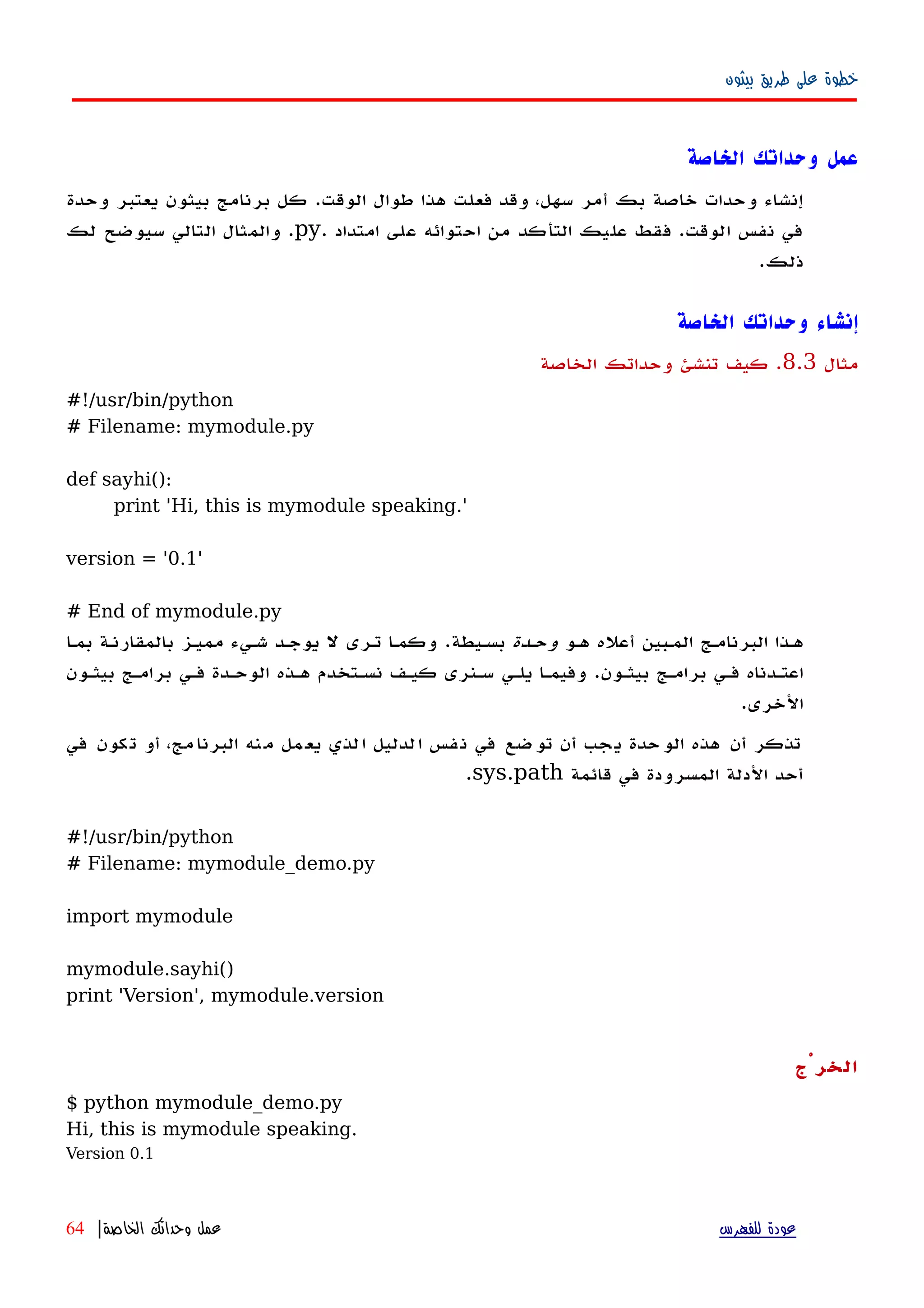 ‫بيثون‬ ‫طريق‬ ‫على‬ ‫خطوة‬
‫الخاصة‬ ‫وحداتك‬ ‫عمل‬
‫وحدة‬ ‫يعتبر‬ ‫بيثون‬ ‫برنامج‬ ‫كل‬ .‫الوقت‬ ‫طوال‬ ‫هذا‬ ‫فعلت‬ ‫وقد‬ ،‫سهل‬ ‫أمر‬ ‫بك‬ ‫خاصة‬ ‫وحدات‬ ‫إنشاء‬
‫امتداد‬ ‫على‬ ‫احتوائه‬ ‫من‬ ‫التأكد‬ ‫عليك‬ ‫فقط‬ .‫الوقت‬ ‫نفس‬ ‫في‬.py‫لك‬ ‫سيوضح‬ ‫التالي‬ ‫والمثال‬ .
.‫ذلك‬
‫الخاصة‬ ‫وحداتك‬ ‫إنشاء‬
‫مثال‬8.3.‫الخاصة‬ ‫وحداتك‬ ‫تنشئ‬ ‫كيف‬
#!/usr/bin/python
# Filename: mymodule.py
def sayhi():
print 'Hi, this is mymodule speaking.'
version = '0.1'
# End of mymodule.py
‫ههو‬ ‫أعله‬ ‫المهبين‬ ‫البرنامهج‬ ‫ههذا‬‫وحهدة‬‫بسهيطة‬.‫بمها‬ ‫بالمقارنهة‬ ‫مميهز‬ ‫شهيء‬ ‫يوجهد‬ ‫ل‬ ‫تهرى‬ ‫وكمها‬
‫بيثهون‬ ‫برامهج‬ ‫فهي‬ ‫اعتهدناه‬.‫بيثهون‬ ‫برامهج‬ ‫فهي‬ ‫الوحهدة‬ ‫ههذه‬ ‫نسهتخدم‬ ‫كيهف‬ ‫سهنرى‬ ‫يلهي‬ ‫وفيمها‬
‫الخرى‬.
‫في‬ ‫كون‬‫ت‬ ‫أو‬ ،‫مج‬‫البرنا‬ ‫نه‬‫م‬ ‫مل‬‫يع‬ ‫لذي‬‫ا‬ ‫لدليل‬‫ا‬ ‫فس‬‫ن‬ ‫في‬ ‫ضع‬‫تو‬ ‫أن‬ ‫جب‬‫ي‬ ‫حدة‬‫الو‬ ‫هذه‬ ‫أن‬ ‫تذكر‬
‫قائمة‬ ‫في‬ ‫المسرودة‬ ‫الدلة‬ ‫أحد‬sys.path.
#!/usr/bin/python
# Filename: mymodule_demo.py
import mymodule
mymodule.sayhi()
print 'Version', mymodule.version
‫الخرْج‬
$ python mymodule_demo.py
Hi, this is mymodule speaking.
Version 0.1
‫للفهرس‬ ‫عودة‬‫الخاصة‬ ‫وحداتك‬ ‫عمل‬|64
 