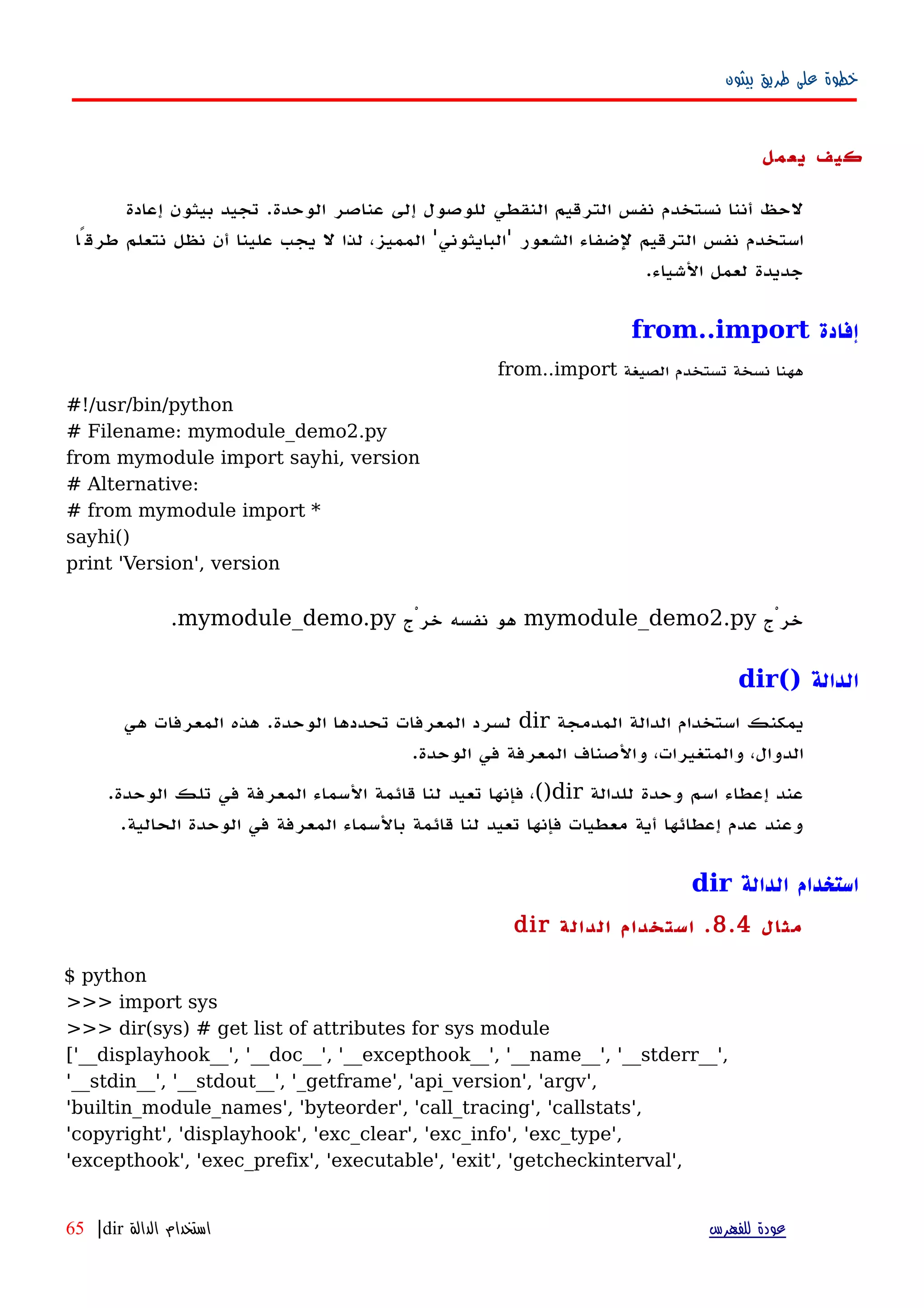 ‫بيثون‬ ‫طريق‬ ‫على‬ ‫خطوة‬
‫يعمل‬ ‫كيف‬
‫نستخدم‬ ‫أننا‬ ‫لحظ‬‫نفس‬‫الوحدة‬ ‫عناصر‬ ‫إلى‬ ‫للوصول‬ ‫النقطي‬ ‫الترقيم‬.‫إعادة‬ ‫بيثون‬ ‫تجيد‬
‫الشعور‬ ‫لضفاء‬ ‫الترقيم‬ ‫نفس‬ ‫استخدم‬'‫البايثوني‬'‫طرقًا‬ ‫نتعلم‬ ‫نظل‬ ‫أن‬ ‫علينا‬ ‫يجب‬ ‫ل‬ ‫لذا‬ ،‫المميز‬
‫الشياء‬ ‫لعمل‬ ‫جديدة‬.
‫إفادة‬from..import
‫الصيغة‬ ‫تستخدم‬ ‫نسخة‬ ‫ههنا‬from..import
#!/usr/bin/python
# Filename: mymodule_demo2.py
from mymodule import sayhi, version
# Alternative:
# from mymodule import *
sayhi()
print 'Version', version
‫خرْج‬mymodule_demo2.py‫خرْج‬ ‫نفسه‬ ‫هو‬mymodule_demo.py.
‫الدالة‬dir()
‫المدمجة‬ ‫الدالة‬ ‫استخدام‬ ‫يمكنك‬dir‫هي‬ ‫المعرفات‬ ‫هذه‬ .‫الوحدة‬ ‫تحددها‬ ‫المعرفات‬ ‫لسرد‬
.‫الوحدة‬ ‫في‬ ‫المعرفة‬ ‫والصناف‬ ،‫والمتغيرات‬ ،‫الدوال‬
‫للدالة‬ ‫وحدة‬ ‫اسم‬ ‫إعطاء‬ ‫عند‬dir().‫الوحدة‬ ‫تلك‬ ‫في‬ ‫المعرفة‬ ‫السماء‬ ‫قائمة‬ ‫لنا‬ ‫تعيد‬ ‫فإنها‬ ،
.‫الحالية‬ ‫الوحدة‬ ‫في‬ ‫المعرفة‬ ‫بالسماء‬ ‫قائمة‬ ‫لنا‬ ‫تعيد‬ ‫فإنها‬ ‫معطيات‬ ‫أية‬ ‫إعطائها‬ ‫عدم‬ ‫وعند‬
‫الدالة‬ ‫استخدام‬dir
‫مثال‬8.4.‫الدالة‬ ‫استخدام‬dir
$ python
>>> import sys
>>> dir(sys) # get list of attributes for sys module
['__displayhook__', '__doc__', '__excepthook__', '__name__', '__stderr__',
'__stdin__', '__stdout__', '_getframe', 'api_version', 'argv',
'builtin_module_names', 'byteorder', 'call_tracing', 'callstats',
'copyright', 'displayhook', 'exc_clear', 'exc_info', 'exc_type',
'excepthook', 'exec_prefix', 'executable', 'exit', 'getcheckinterval',
‫للفهرس‬ ‫عودة‬‫الدالة‬ ‫استخدام‬dir|65
 