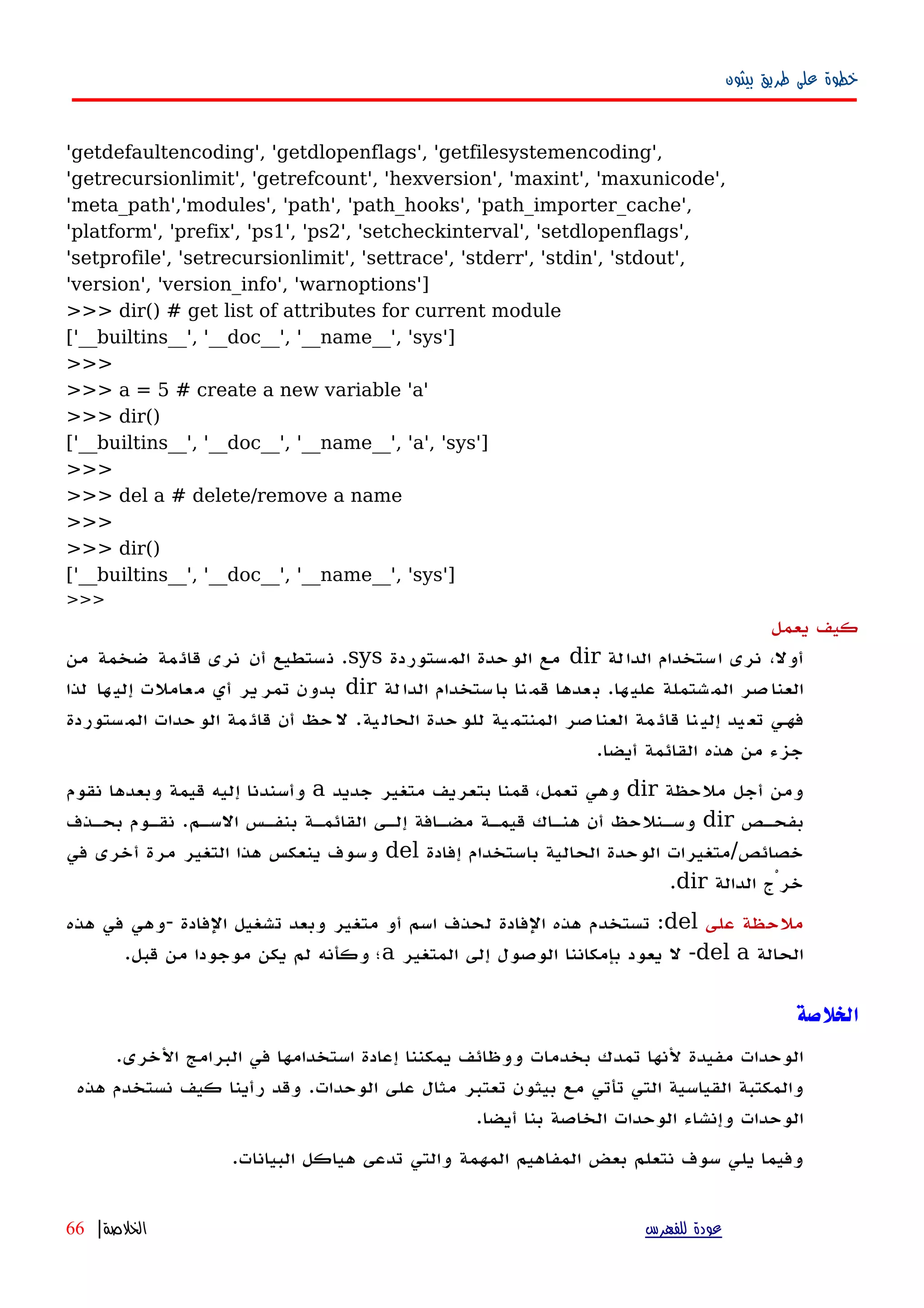 ‫بيثون‬ ‫طريق‬ ‫على‬ ‫خطوة‬
'getdefaultencoding', 'getdlopenflags', 'getfilesystemencoding',
'getrecursionlimit', 'getrefcount', 'hexversion', 'maxint', 'maxunicode',
'meta_path','modules', 'path', 'path_hooks', 'path_importer_cache',
'platform', 'prefix', 'ps1', 'ps2', 'setcheckinterval', 'setdlopenflags',
'setprofile', 'setrecursionlimit', 'settrace', 'stderr', 'stdin', 'stdout',
'version', 'version_info', 'warnoptions']
>>> dir() # get list of attributes for current module
['__builtins__', '__doc__', '__name__', 'sys']
>>>
>>> a = 5 # create a new variable 'a'
>>> dir()
['__builtins__', '__doc__', '__name__', 'a', 'sys']
>>>
>>> del a # delete/remove a name
>>>
>>> dir()
['__builtins__', '__doc__', '__name__', 'sys']
>>>
‫يعمل‬ ‫كيف‬
‫الدالة‬ ‫استخدام‬ ‫نرى‬ ،‫أول‬dir‫المستوردة‬ ‫الوحدة‬ ‫مع‬sys.‫من‬ ‫ضخمة‬ ‫قائمة‬ ‫نرى‬ ‫أن‬ ‫نستطيع‬
‫ها‬‫علي‬ ‫شتملة‬‫الم‬ ‫صر‬‫العنا‬.‫لة‬‫الدا‬ ‫ستخدام‬‫با‬ ‫نا‬‫قم‬ ‫عدها‬‫ب‬dir‫لذا‬ ‫ها‬‫إلي‬ ‫عاملت‬‫م‬ ‫أي‬ ‫ير‬‫تمر‬ ‫بدون‬
‫ية‬‫الحال‬ ‫حدة‬‫للو‬ ‫ية‬‫المنتم‬ ‫صر‬‫العنا‬ ‫مة‬‫قائ‬ ‫نا‬‫إلي‬ ‫يد‬‫تع‬ ‫فههي‬.‫ستوردة‬‫الم‬ ‫حدات‬‫الو‬ ‫مة‬‫قائ‬ ‫أن‬ ‫حظ‬‫ل‬
‫أيضا‬ ‫القائمة‬ ‫هذه‬ ‫من‬ ‫جزء‬.
‫ملحظة‬ ‫أجل‬ ‫ومن‬dir‫جديد‬ ‫متغير‬ ‫بتعريف‬ ‫قمنا‬ ،‫تعمل‬ ‫وهي‬a‫نقوم‬ ‫وبعدها‬ ‫قيمة‬ ‫إليه‬ ‫وأسندنا‬
‫هص‬‫ه‬‫بفح‬dir‫هم‬‫ه‬‫الس‬ ‫هس‬‫ه‬‫بنف‬ ‫هة‬‫ه‬‫القائم‬ ‫هى‬‫ه‬‫إل‬ ‫هافة‬‫ه‬‫مض‬ ‫هة‬‫ه‬‫قيم‬ ‫هاك‬‫ه‬‫هن‬ ‫أن‬ ‫هنلحظ‬‫ه‬‫وس‬.‫هذف‬‫ه‬‫بح‬ ‫هوم‬‫ه‬‫نق‬
‫خصائص‬/‫إفادة‬ ‫باستخدام‬ ‫الحالية‬ ‫الوحدة‬ ‫متغيرات‬del‫في‬ ‫أخرى‬ ‫مرة‬ ‫التغير‬ ‫هذا‬ ‫ينعكس‬ ‫وسوف‬
‫الدالة‬ ‫خرْج‬dir.
‫على‬ ‫ملحظة‬del:‫الفادة‬ ‫تشغيل‬ ‫وبعد‬ ‫متغير‬ ‫أو‬ ‫اسم‬ ‫لحذف‬ ‫الفادة‬ ‫هذه‬ ‫تستخدم‬-‫هذه‬ ‫في‬ ‫وهي‬
‫الحالة‬del a-‫المتغير‬ ‫إلى‬ ‫الوصول‬ ‫بإمكاننا‬ ‫يعود‬ ‫ل‬a‫قبل‬ ‫من‬ ‫موجودا‬ ‫يكن‬ ‫لم‬ ‫وكأنه‬ ‫؛‬.
‫الخلصة‬
.‫الخرى‬ ‫البرامج‬ ‫في‬ ‫استخدامها‬ ‫إعادة‬ ‫يمكننا‬ ‫ووظائف‬ ‫بخدمات‬ ‫تمدك‬ ‫لنها‬ ‫مفيدة‬ ‫الوحدات‬
‫هذه‬ ‫نستخدم‬ ‫كيف‬ ‫رأينا‬ ‫وقد‬ .‫الوحدات‬ ‫على‬ ‫مثال‬ ‫تعتبر‬ ‫بيثون‬ ‫مع‬ ‫تأتي‬ ‫التي‬ ‫القياسية‬ ‫والمكتبة‬
.‫أيضا‬ ‫بنا‬ ‫الخاصة‬ ‫الوحدات‬ ‫وإنشاء‬ ‫الوحدات‬
.‫البيانات‬ ‫هياكل‬ ‫تدعى‬ ‫والتي‬ ‫المهمة‬ ‫المفاهيم‬ ‫بعض‬ ‫نتعلم‬ ‫سوف‬ ‫يلي‬ ‫وفيما‬
‫للفهرس‬ ‫عودة‬‫الخلصة‬|66
 