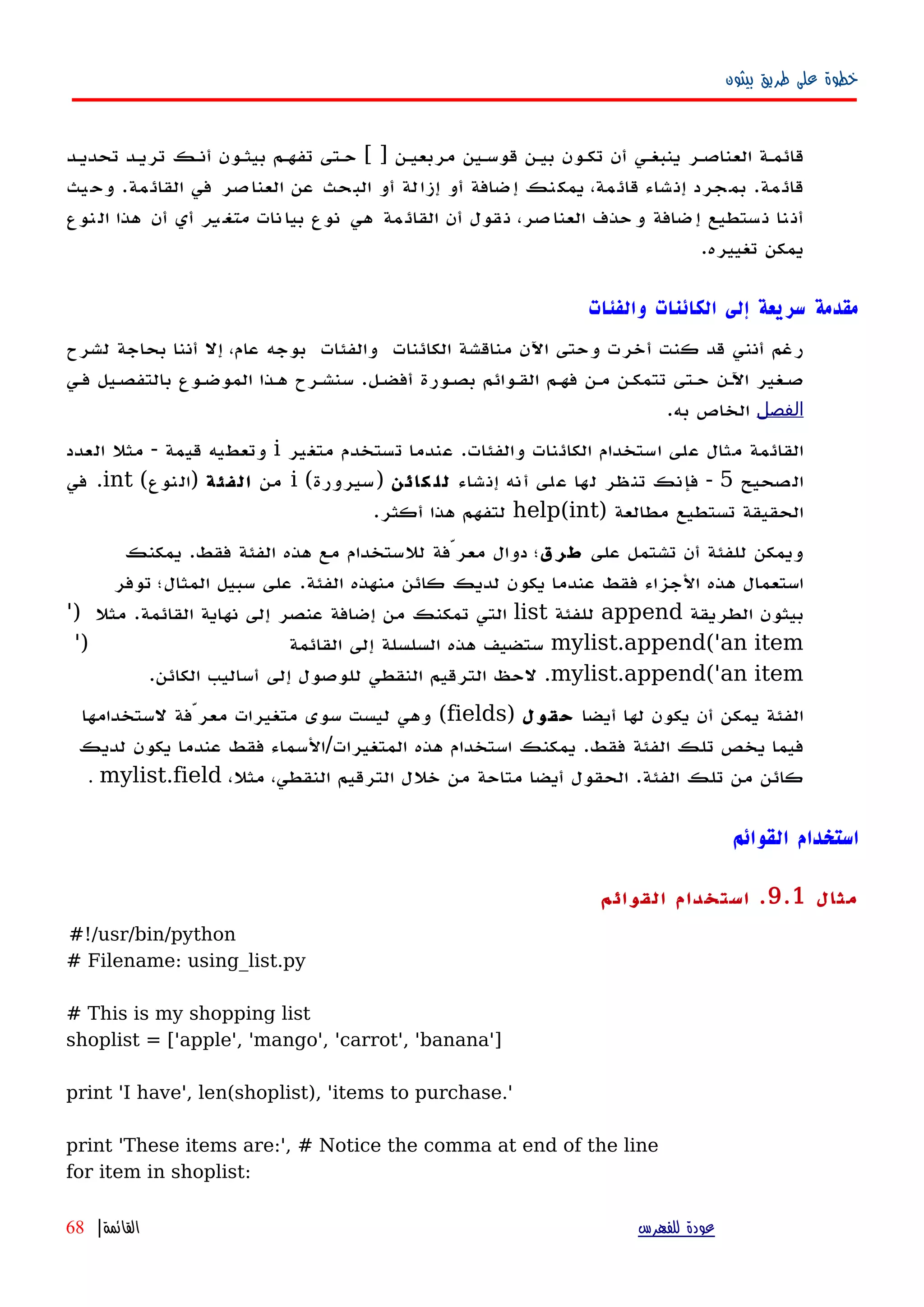 ‫بيثون‬ ‫طريق‬ ‫على‬ ‫خطوة‬
‫تحديهد‬ ‫تريهد‬ ‫أنهك‬ ‫بيثهون‬ ‫تفههم‬ ‫حهتى‬ [ ] ‫مربعيهن‬ ‫قوسهين‬ ‫بيهن‬ ‫تكهون‬ ‫أن‬ ‫ينبغهي‬ ‫العناصهر‬ ‫قائمهة‬
‫يث‬‫وح‬ .‫القائمة‬ ‫في‬ ‫العناصر‬ ‫عن‬ ‫البحث‬ ‫أو‬ ‫إزالة‬ ‫أو‬ ‫إضافة‬ ‫يمكنك‬ ،‫مة‬‫قائ‬ ‫إنشاء‬ ‫بمجرد‬ .‫مة‬‫قائ‬
‫نات‬‫بيا‬ ‫نوع‬ ‫هي‬ ‫مة‬‫القائ‬ ‫أن‬ ‫قول‬‫ن‬ ،‫صر‬‫العنا‬ ‫حذف‬‫و‬ ‫ضافة‬‫إ‬ ‫ستطيع‬‫ن‬ ‫نا‬‫أن‬‫ير‬‫متغ‬‫نوع‬‫ال‬ ‫هذا‬ ‫أن‬ ‫أي‬
.‫تغييره‬ ‫يمكن‬
‫والفئات‬ ‫الكائنات‬ ‫إلى‬ ‫سريعة‬ ‫مقدمة‬
‫الكائنات‬ ‫مناقشة‬ ‫اﻵن‬ ‫وحتى‬ ‫أخرت‬ ‫كنت‬ ‫قد‬ ‫أنني‬ ‫رغم‬‫والفئات‬‫لشرح‬ ‫بحاجة‬ ‫أننا‬ ‫إل‬ ،‫عام‬ ‫بوجه‬
‫أفضهل‬ ‫بصهورة‬ ‫القهوائم‬ ‫فههم‬ ‫مهن‬ ‫تتمكهن‬ ‫حهتى‬ ‫اﻵهن‬ ‫صهغير‬.‫فهي‬ ‫بالتفصهيل‬ ‫الموضهوع‬ ‫ههذا‬ ‫سنشهرح‬
‫الفصل‬‫به‬ ‫الخاص‬.
‫والفئات‬ ‫الكائنات‬ ‫استخدام‬ ‫على‬ ‫مثال‬ ‫القائمة‬.‫متغير‬ ‫تستخدم‬ ‫عندما‬i‫قيمة‬ ‫وتعطيه‬-‫العدد‬ ‫مثل‬
‫الصحيح‬5-‫إنشاء‬ ‫أنه‬ ‫على‬ ‫لها‬ ‫تنظر‬ ‫فإنك‬‫كائن‬ ‫لل‬)‫سيرورة‬(i‫من‬‫الفئة‬)‫النوع‬(int.‫في‬
) ‫مطالعة‬ ‫تستطيع‬ ‫الحقيقة‬help(int‫أكثر‬ ‫هذا‬ ‫لتفهم‬.
‫على‬ ‫تشتمل‬ ‫أن‬ ‫للفئة‬ ‫ويمكن‬‫طرق‬‫فقط‬ ‫الفئة‬ ‫هذه‬ ‫مع‬ ‫للستخدام‬ ‫معرّفة‬ ‫دوال‬ ‫؛‬.‫يمكنك‬
‫الفئة‬ ‫منهذه‬ ‫كائن‬ ‫لديك‬ ‫يكون‬ ‫عندما‬ ‫فقط‬ ‫الجزاء‬ ‫هذه‬ ‫استعمال‬.‫توفر‬ ‫المثال؛‬ ‫سبيل‬ ‫على‬
‫الطريقة‬ ‫بيثون‬append‫للفئة‬list‫القائمة‬ ‫نهاية‬ ‫إلى‬ ‫عنصر‬ ‫إضافة‬ ‫من‬ ‫تمكنك‬ ‫التي‬.') ‫مثل‬
mylist.append('an item‫القائمة‬ ‫إلى‬ ‫السلسلة‬ ‫هذه‬ ‫ستضيف‬')
mylist.append('an item.‫الكائن‬ ‫أساليب‬ ‫إلى‬ ‫للوصول‬ ‫النقطي‬ ‫الترقيم‬ ‫لحظ‬.
‫أيضا‬ ‫لها‬ ‫يكون‬ ‫أن‬ ‫يمكن‬ ‫الفئة‬‫حقول‬)fields(‫لستخدامها‬ ‫معرّفة‬ ‫متغيرات‬ ‫سوى‬ ‫ليست‬ ‫وهي‬
‫فقط‬ ‫الفئة‬ ‫تلك‬ ‫يخص‬ ‫فيما‬.‫المتغيرات‬ ‫هذه‬ ‫استخدام‬ ‫يمكنك‬/‫لديك‬ ‫يكون‬ ‫عندما‬ ‫فقط‬ ‫السماء‬
‫الفئة‬ ‫تلك‬ ‫من‬ ‫كائن‬.،‫مثل‬ ،‫النقطي‬ ‫الترقيم‬ ‫خلل‬ ‫من‬ ‫متاحة‬ ‫أيضا‬ ‫الحقول‬mylist.field.
‫القوائم‬ ‫استخدام‬
‫مثال‬9.1.‫القوائم‬ ‫استخدام‬
#!/usr/bin/python
# Filename: using_list.py
# This is my shopping list
shoplist = ['apple', 'mango', 'carrot', 'banana']
print 'I have', len(shoplist), 'items to purchase.'
print 'These items are:', # Notice the comma at end of the line
for item in shoplist:
‫للفهرس‬ ‫عودة‬‫القائمة‬|68
 