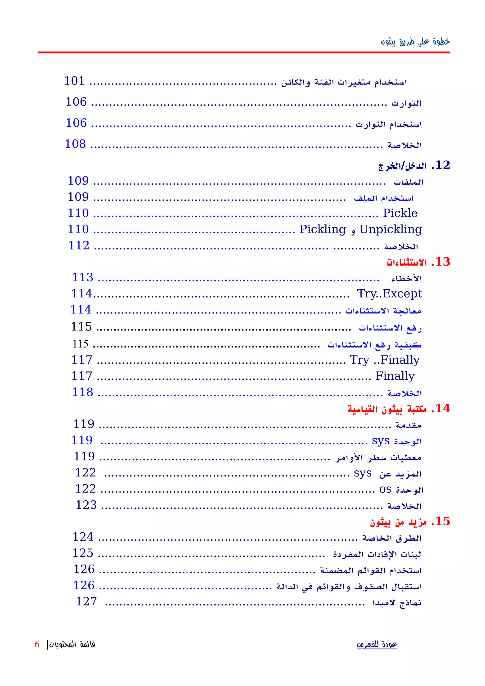 ‫بيثون‬ ‫طريق‬ ‫على‬ ‫خطوة‬
‫استخدام‬‫متغيرات‬‫الفئة‬.................................................... ‫والكائن‬101
.................................................................................. ‫التوارث‬106
‫استخدام‬‫التوارث‬........................................................................106
‫الخلصة‬.................................................................................108
12‫الدخل/الخرج‬ .
‫ال‬‫ملفات‬.................................................................................109
‫الملف‬ ‫استخدام‬......................................................................109
110 ............................................................................... Pickle
110 ........................................................ Pickling ‫و‬ Unpickling
............. ‫الخلصة‬.................................................................112
13‫الستثناءات‬ .
‫الخطاء‬..............................................................................113
114....................................................................... Try..Except
.................................................................... ‫الستثناءات‬ ‫معالجة‬114
‫الستثناءات‬ ‫رفع‬..........................................................................115
‫الستثناءات‬ ‫رفع‬ ‫كيفية‬..................................................................115
117 ..................................................................... Try ..Finally
117 ............................................................................ Finally
‫الخلصة‬...............................................................................118
14‫القياسية‬ ‫بيثون‬ ‫مكتبة‬ .
................................................................................. ‫مقدمة‬119
119 .......................................................................... sys ‫الوحدة‬
................................................................ ‫الوامر‬ ‫سطر‬ ‫معطيات‬119
122 .................................................................... sys ‫عن‬ ‫المزيد‬
122 ............................................................................ os ‫الوحدة‬
.............................................................................. ‫الخلصة‬123
15‫بيثون‬ ‫من‬ ‫مزيد‬ .
........................................................................ ‫الخاصة‬ ‫الطرق‬124
............................................................... ‫المفردة‬ ‫الفادات‬ ‫لبنات‬125
............................................................ ‫المضمنة‬ ‫القوائم‬ ‫استخدام‬126
‫استقبال‬‫الصفوف‬‫والقوائم‬‫في‬‫الدالة‬................................................126
........................................................................ ‫لمبدا‬ ‫نماذج‬127
‫للفهرس‬ ‫عودة‬‫المحتويات‬ ‫قائمة‬|6
 