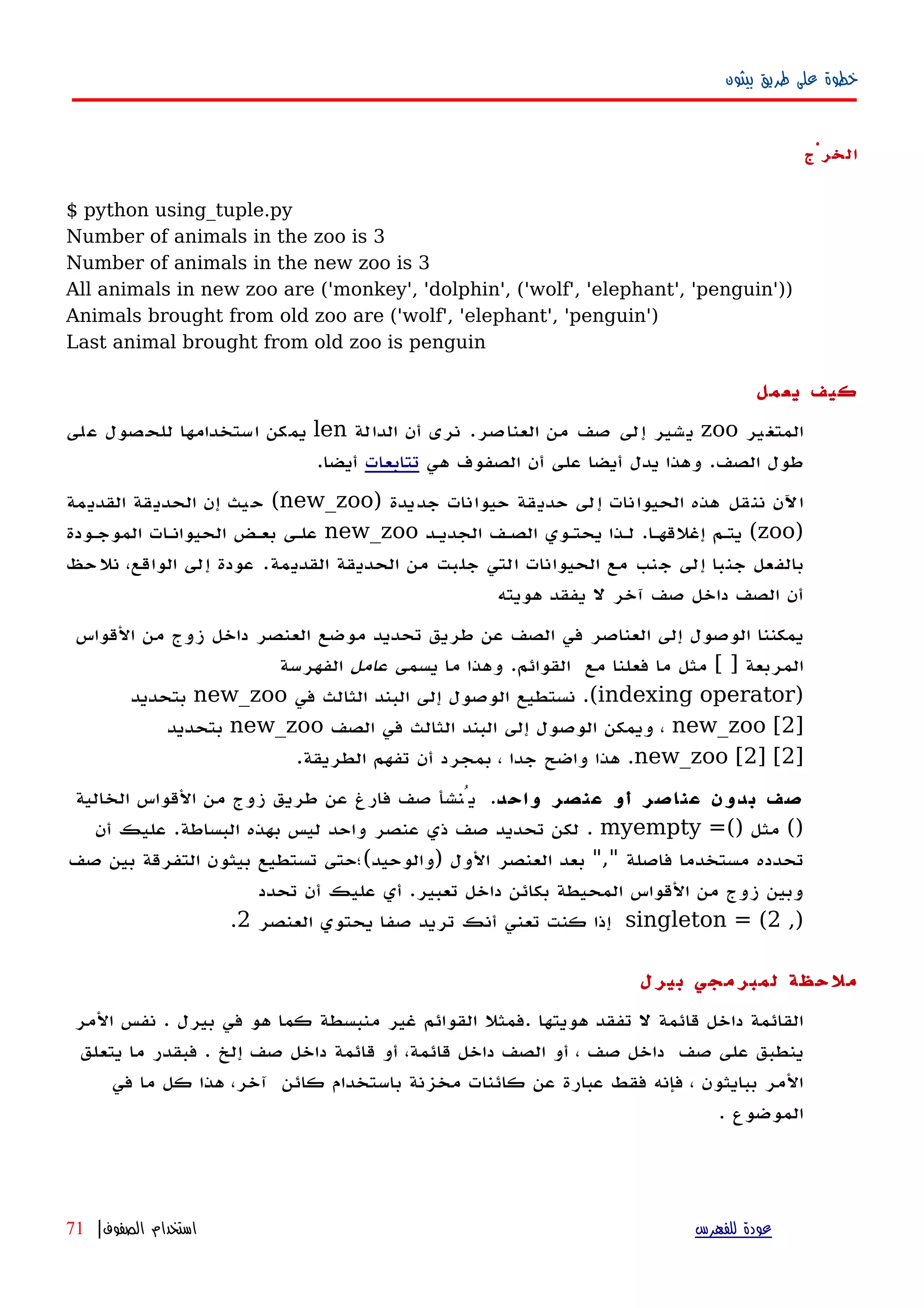 ‫بيثون‬ ‫طريق‬ ‫على‬ ‫خطوة‬
‫الخرْج‬
$ python using_tuple.py
Number of animals in the zoo is 3
Number of animals in the new zoo is 3
All animals in new zoo are ('monkey', 'dolphin', ('wolf', 'elephant', 'penguin'))
Animals brought from old zoo are ('wolf', 'elephant', 'penguin')
Last animal brought from old zoo is penguin
‫يعمل‬ ‫كيف‬
‫المتغير‬zoo‫العناصر‬ ‫من‬ ‫صف‬ ‫إلى‬ ‫يشير‬.‫الدالة‬ ‫أن‬ ‫نرى‬len‫على‬ ‫للحصول‬ ‫استخدامها‬ ‫يمكن‬
‫الصف‬ ‫طول‬.‫هي‬ ‫الصفوف‬ ‫أن‬ ‫على‬ ‫أيضا‬ ‫يدل‬ ‫وهذا‬‫تتابعات‬‫أيضا‬.
‫جديدة‬ ‫حيوانات‬ ‫حديقة‬ ‫إلى‬ ‫الحيوانات‬ ‫هذه‬ ‫ننقل‬ ‫اﻵن‬)new_zoo(‫القديمة‬ ‫الحديقة‬ ‫إن‬ ‫حيث‬
)zoo(‫إغلقهها‬ ‫يتهم‬.‫الجديهد‬ ‫الصهف‬ ‫يحتهوي‬ ‫لهذا‬new_zoo‫الموجهودة‬ ‫الحيوانهات‬ ‫بعهض‬ ‫علهى‬
‫القديمة‬ ‫الحديقة‬ ‫من‬ ‫جلبت‬ ‫التي‬ ‫الحيوانات‬ ‫مع‬ ‫جنب‬ ‫إلى‬ ‫جنبا‬ ‫بالفعل‬.‫نلحظ‬ ،‫الواقع‬ ‫إلى‬ ‫عودة‬
‫هويته‬ ‫يفقد‬ ‫ل‬ ‫آخر‬ ‫صف‬ ‫داخل‬ ‫الصف‬ ‫أن‬
‫القواس‬ ‫من‬ ‫زوج‬ ‫داخل‬ ‫العنصر‬ ‫موضع‬ ‫تحديد‬ ‫طريق‬ ‫عن‬ ‫الصف‬ ‫في‬ ‫العناصر‬ ‫إلى‬ ‫الوصول‬ ‫يمكننا‬
‫المربعة‬[ ]‫القوائم‬ ‫مع‬ ‫فعلنا‬ ‫ما‬ ‫مثل‬.‫يسمى‬ ‫ما‬ ‫وهذا‬‫عامل‬‫الفهرسة‬
)indexing operator.(‫في‬ ‫الثالث‬ ‫البند‬ ‫إلى‬ ‫الوصول‬ ‫نستطيع‬new_zoo‫بتحديد‬
]new_zoo [2‫في‬ ‫الثالث‬ ‫البند‬ ‫إلى‬ ‫الوصول‬ ‫ويمكن‬ ،‫الصف‬new_zoo‫بتحديد‬
]new_zoo [2] [2.‫الطريقة‬ ‫تفهم‬ ‫أن‬ ‫بمجرد‬ ، ‫جدا‬ ‫واضح‬ ‫هذا‬.
‫واحد‬ ‫عنصر‬ ‫أو‬ ‫عناصر‬ ‫بدون‬ ‫صف‬.‫الخالية‬ ‫القواس‬ ‫من‬ ‫زوج‬ ‫طريق‬ ‫عن‬ ‫فارغ‬ ‫صف‬ ‫يُنشأ‬
()=() ‫مثل‬myempty.‫البساطة‬ ‫بهذه‬ ‫ليس‬ ‫واحد‬ ‫عنصر‬ ‫ذي‬ ‫صف‬ ‫تحديد‬ ‫لكن‬.‫أن‬ ‫عليك‬
‫فاصلة‬ ‫مستخدما‬ ‫تحدده‬","‫الول‬ ‫العنصر‬ ‫بعد‬)‫والوحيد‬(‫صف‬ ‫بين‬ ‫التفرقة‬ ‫بيثون‬ ‫تستطيع‬ ‫؛حتى‬
‫تعبير‬ ‫داخل‬ ‫بكائن‬ ‫المحيطة‬ ‫القواس‬ ‫من‬ ‫زوج‬ ‫وبين‬.‫تحدد‬ ‫أن‬ ‫عليك‬ ‫أي‬
,)singleton = (2‫العنصر‬ ‫يحتوي‬ ‫صفا‬ ‫تريد‬ ‫أنك‬ ‫تعني‬ ‫كنت‬ ‫إذا‬2.
‫بيرل‬ ‫لمبرمجي‬ ‫ملحظة‬
‫المر‬ ‫نفس‬ . ‫بيرل‬ ‫في‬ ‫هو‬ ‫كما‬ ‫منبسطة‬ ‫غير‬ ‫القوائم‬ ‫.فمثل‬ ‫هويتها‬ ‫تفقد‬ ‫ل‬ ‫قائمة‬ ‫داخل‬ ‫القائمة‬
‫صف‬ ‫على‬ ‫ينطبق‬‫صف‬ ‫داخل‬‫يتعلق‬ ‫ما‬ ‫فبقدر‬ . ‫إلخ‬ ‫صف‬ ‫داخل‬ ‫قائمة‬ ‫أو‬ ،‫قائمة‬ ‫داخل‬ ‫الصف‬ ‫أو‬ ،
‫في‬ ‫ما‬ ‫كل‬ ‫هذا‬ ،‫آخر‬ ‫كائن‬ ‫باستخدام‬ ‫مخزنة‬ ‫كائنات‬ ‫عن‬ ‫عبارة‬ ‫فقط‬ ‫فإنه‬ ، ‫ببايثون‬ ‫المر‬
. ‫الموضوع‬
‫للفهرس‬ ‫عودة‬‫الصفوف‬ ‫استخدام‬|71
 