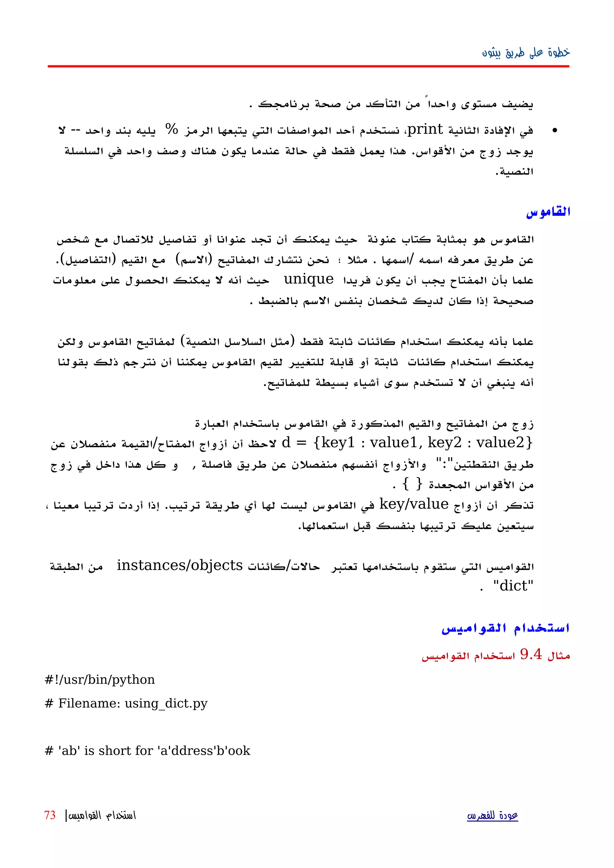 ‫بيثون‬ ‫طريق‬ ‫على‬ ‫خطوة‬
‫يضيف‬‫مستوى‬ً‫واحدا‬‫من‬‫التأكد‬‫من‬‫صحة‬‫برنامجك‬.
•‫في‬‫الفادة‬‫الثانية‬print،‫نستخدم‬‫أحد‬‫المواصفات‬‫التي‬‫يتبعها‬‫الرمز‬%‫يليه‬‫بند‬‫واحد‬--‫ل‬
‫يوجد‬‫زوج‬‫من‬‫القواس‬.‫هذا‬‫يعمل‬‫فقط‬‫في‬‫حالة‬‫عندما‬‫يكون‬‫هناك‬‫وصف‬‫واحد‬‫في‬‫السلسلة‬
‫النصية‬.
‫القاموس‬
‫القاموس‬‫هو‬‫بمثابة‬‫كتاب‬‫عنونة‬‫حيث‬‫يمكنك‬‫أن‬‫تجد‬‫عنوانا‬‫أو‬‫تفاصيل‬‫للتصال‬‫مع‬‫شخص‬
‫عن‬‫طريق‬‫معرفه‬‫اسمه‬/‫اسمها‬.‫مثل‬‫؛‬‫نحن‬‫نتشارك‬‫المفاتيح‬)‫السم‬(‫مع‬‫القيم‬)‫التفاصيل‬.(
‫علما‬‫بأن‬‫المفتاح‬‫يجب‬‫أن‬‫يكون‬‫فريدا‬unique‫حيث‬‫أنه‬‫ل‬‫يمكنك‬‫الحصول‬‫على‬‫معلومات‬
‫صحيحة‬‫إذا‬‫كان‬‫لديك‬‫شخصان‬‫بنفس‬‫السم‬‫بالضبط‬.
‫علما‬‫بأ‬‫نه‬‫يمكنك‬‫استخدام‬‫كائنات‬‫ثابتة‬‫فقط‬)‫مثل‬‫السلسل‬‫النصية‬(‫لمفاتيح‬‫القاموس‬‫ولكن‬
‫يمكنك‬‫استخدام‬‫كائنات‬‫ثابتة‬‫أو‬‫قابلة‬‫للتغيير‬‫لقيم‬‫القاموس‬‫يمكننا‬‫أن‬‫نترجم‬‫ذلك‬‫بقولنا‬
‫أنه‬‫ينبغي‬‫أن‬‫ل‬‫تستخدم‬‫سوى‬‫أ‬‫شياء‬‫بسيطة‬‫للمفاتيح‬.
‫زوج‬‫من‬‫المفاتيح‬‫المذكورة‬ ‫والقيم‬‫في‬‫القاموس‬‫باستخدام‬‫العبارة‬
}d = {key1 : value1, key2 : value2‫لحظ‬‫أن‬‫أزواج‬‫المفتاح‬/‫القيمة‬‫منفصلن‬‫عن‬
‫طريق‬‫النقطتين‬":"‫والزواج‬‫أنفسهم‬‫منفصلن‬‫عن‬‫طريق‬‫فاصلة‬,‫و‬‫كل‬‫هذا‬‫داخل‬‫في‬‫زوج‬
‫من‬‫القواس‬‫المجعدة‬. { }
‫تذكر‬‫أن‬‫أزواج‬key/value‫في‬‫القاموس‬‫ليست‬‫لها‬‫أي‬‫طريقة‬‫ترتيب‬‫إ‬ .‫ذا‬‫أ‬‫ردت‬‫ترتيبا‬‫معينا‬،
‫سيتعين‬‫عليك‬‫ترتيبها‬‫بنفسك‬‫قبل‬‫استعمالها‬.
‫القواميس‬‫التي‬‫ستقوم‬‫باستخدامها‬‫تعتبر‬‫حالت‬/‫كائنات‬instances/objects‫من‬‫الطبقة‬
"dict. "
‫القواميس‬ ‫استخدام‬
‫مثال‬9.4‫القواميس‬ ‫استخدام‬
#!/usr/bin/python
# Filename: using_dict.py
# 'ab' is short for 'a'ddress'b'ook
‫للفهرس‬ ‫عودة‬‫القواميس‬ ‫استخدام‬|73
 