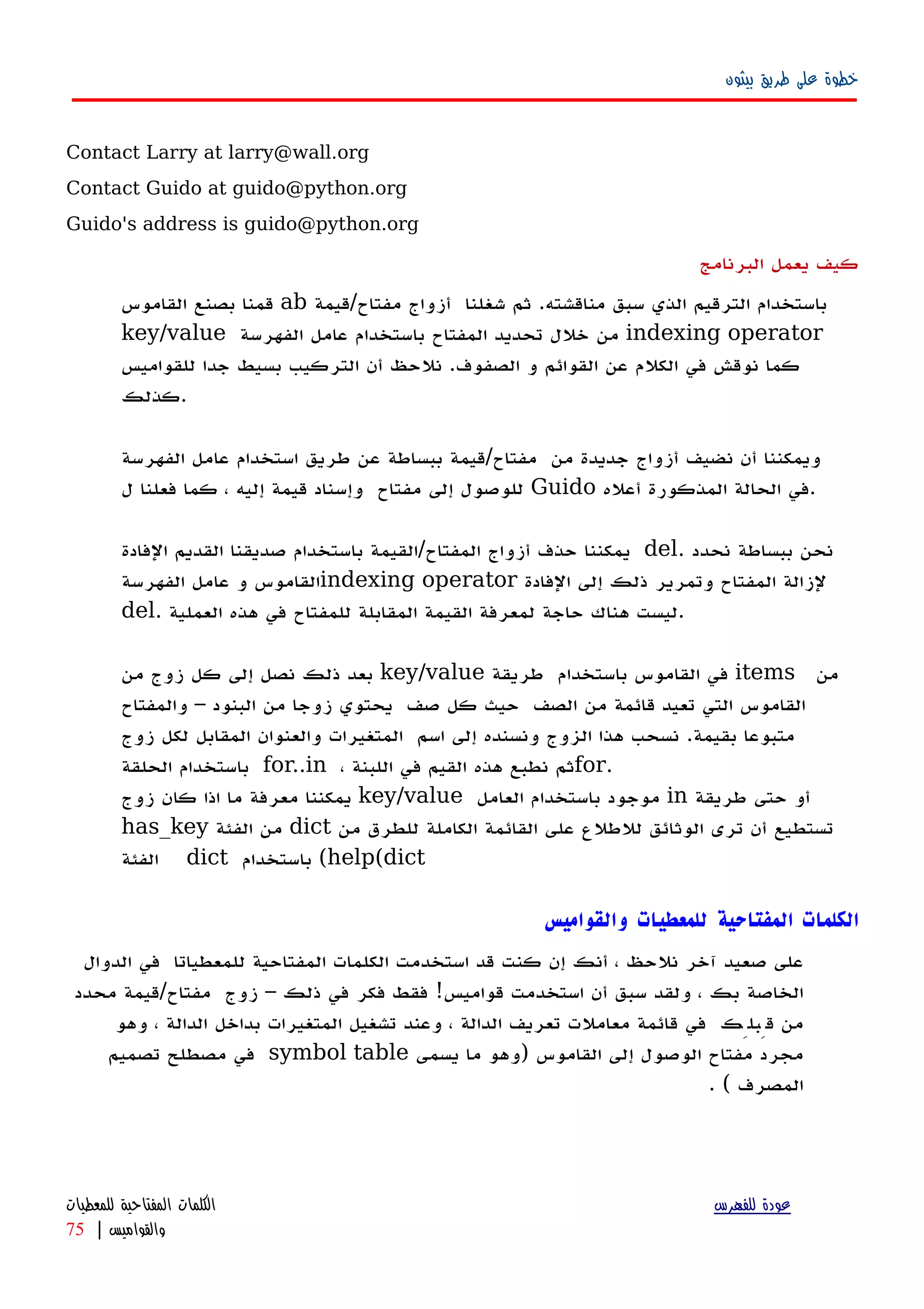 ‫بيثون‬ ‫طريق‬ ‫على‬ ‫خطوة‬
Contact Larry at larry@wall.org
Contact Guido at guido@python.org
Guido's address is guido@python.org
‫البرنامج‬ ‫يعمل‬ ‫كيف‬
‫قمنا‬‫بصنع‬‫القاموس‬ ab ‫باستخدام‬‫الترقيم‬‫الذي‬‫سبق‬‫مناقشته‬.‫ثم‬‫شغلنا‬‫مفتاح/قيمة‬ ‫أزواج‬
key/value ‫من‬‫خلل‬‫تحديد‬‫المفتاح‬‫باستخدام‬‫عامل‬‫الفهرسة‬ indexing operator
‫كما‬‫نوقش‬‫في‬‫الكلم‬‫عن‬‫القوائم‬‫و‬.‫الصفوف‬‫نلحظ‬‫أ‬‫ن‬‫التركيب‬‫بسيط‬‫جدا‬‫للقواميس‬
‫.كذلك‬
‫ويمكننا‬‫أن‬‫نضيف‬‫أزواج‬‫جديدة‬‫من‬‫مفتاح/قيمة‬‫ببساطة‬‫عن‬‫طريق‬‫استخدام‬‫الفهرسة‬ ‫عامل‬
‫للوصول‬‫إلى‬‫مفتاح‬‫وإسناد‬‫قيمة‬‫إليه‬،‫كما‬‫فعلنا‬‫ل‬ Guido ‫في‬‫الحالة‬‫المذكورة‬‫أ‬‫عله‬ .
‫يمكننا‬‫حذف‬‫أزواج‬‫المفتاح‬/‫القيمة‬‫باستخدام‬‫صديقنا‬‫القديم‬‫الفادة‬ del. ‫نحن‬‫ببساطة‬‫نحدد‬
‫القاموس‬‫الفهرسة‬ ‫عامل‬ ‫و‬ indexing operator ‫لزالة‬‫المفتاح‬‫وتمرير‬‫ذلك‬‫إلى‬‫الفادة‬
del. ‫ليست‬‫هناك‬‫حاجة‬‫لمعرفة‬‫القيمة‬‫المقابلة‬‫للمفتاح‬‫في‬‫هذه‬‫العملية‬ .
‫بعد‬‫ذلك‬‫نصل‬‫إلى‬‫كل‬‫زوج‬‫من‬ key/value ‫في‬‫القاموس‬‫باستخدام‬‫طريقة‬ items ‫من‬
‫القاموس‬‫التي‬‫تعيد‬‫قائمة‬‫من‬‫الصف‬‫حيث‬‫كل‬‫صف‬‫يحتوي‬‫زوجا‬‫من‬‫البنود‬–‫والمفتاح‬
‫متبوعا‬‫بقيمة‬.‫نسحب‬‫هذا‬‫الزوج‬‫ونسنده‬‫إلى‬‫اسم‬‫المتغيرات‬‫والعنوان‬‫المقابل‬‫لكل‬‫زوج‬
‫باستخدام‬‫الحلقة‬ for..in ، ‫ثم‬‫نطبع‬‫هذه‬‫القيم‬‫اللبنة‬ ‫في‬ for.
‫يمكننا‬‫معرفة‬‫ما‬‫اذا‬‫كان‬‫زوج‬ key/value ‫موجود‬‫باستخدام‬‫العامل‬ in ‫أ‬‫و‬‫حتى‬‫طريقة‬
has_key ‫من‬‫الفئة‬ dict ‫تستطيع‬‫أن‬‫ترى‬‫الوثائق‬‫للطلع‬‫على‬‫القائمة‬‫الكاملة‬‫للطرق‬‫من‬
‫الفئة‬ dict ‫باستخدام‬ (help(dict
‫والقواميس‬ ‫للمعطيات‬ ‫المفتاحية‬ ‫الكلمات‬
‫على‬‫صعيد‬‫آخر‬‫نلحظ‬،‫إ‬ ‫أنك‬‫ن‬‫كنت‬‫قد‬‫استخدمت‬‫للمعطياتا‬ ‫المفتاحية‬ ‫الكلمات‬‫في‬‫الدوال‬
‫الخاصة‬‫بك‬،‫ولقد‬‫سبق‬‫أ‬‫ن‬‫استخدمت‬‫قواميس‬!‫فقط‬‫فكر‬‫في‬‫ذلك‬–‫زوج‬‫مفتاح/قيمة‬‫محدد‬
‫من‬‫قِبلِك‬‫في‬‫قائمة‬‫معاملت‬‫تعريف‬‫الدالة‬،‫وعند‬‫تشغيل‬‫المتغيرات‬‫بداخل‬‫الدالة‬،‫وهو‬
‫مجرد‬‫مفتاح‬‫الوصول‬‫إلى‬‫القاموس‬)‫وهو‬‫ما‬‫يسمى‬symbol table‫في‬‫مصطلح‬‫تصميم‬
‫المصرف‬. (
‫للفهرس‬ ‫عودة‬‫للمعطيات‬ ‫المفتاحية‬ ‫الكلمات‬
‫والقواميس‬|75
 