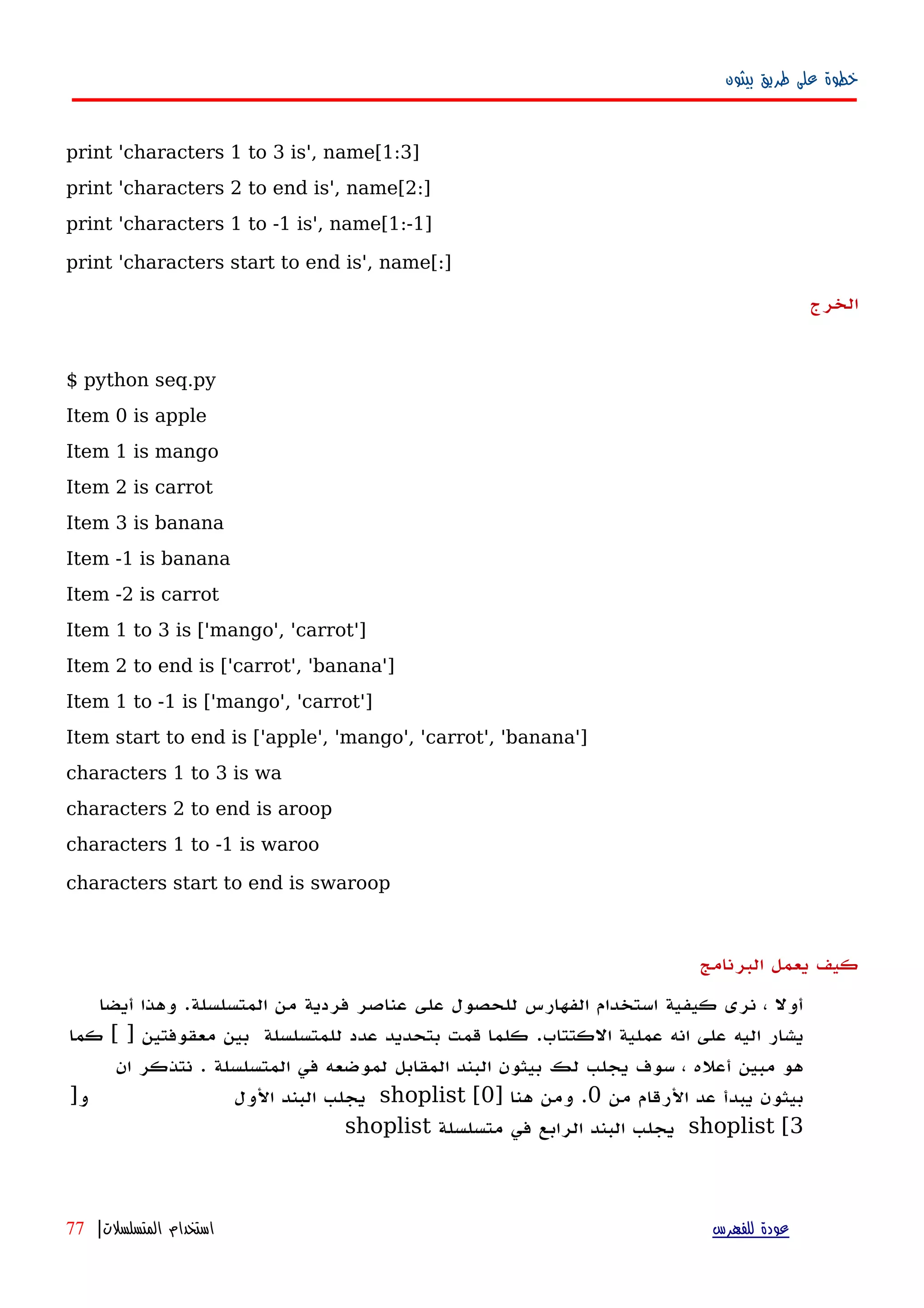 ‫بيثون‬ ‫طريق‬ ‫على‬ ‫خطوة‬
print 'characters 1 to 3 is', name[1:3]
print 'characters 2 to end is', name[2:]
print 'characters 1 to -1 is', name[1:-1]
print 'characters start to end is', name[:]
‫الخرج‬
$ python seq.py
Item 0 is apple
Item 1 is mango
Item 2 is carrot
Item 3 is banana
Item -1 is banana
Item -2 is carrot
Item 1 to 3 is ['mango', 'carrot']
Item 2 to end is ['carrot', 'banana']
Item 1 to -1 is ['mango', 'carrot']
Item start to end is ['apple', 'mango', 'carrot', 'banana']
characters 1 to 3 is wa
characters 2 to end is aroop
characters 1 to -1 is waroo
characters start to end is swaroop
‫البرنامج‬ ‫يعمل‬ ‫كيف‬
‫أول‬،‫نرى‬‫كيفية‬‫استخدام‬‫الفهارس‬‫للحصول‬‫على‬‫عناصر‬‫فردية‬‫من‬‫المتسلسلة‬.‫وهذا‬‫أيضا‬
‫يشار‬‫اليه‬‫على‬‫انه‬‫عملية‬‫الكتتاب‬.‫كلما‬‫قمت‬‫بتحديد‬‫عدد‬‫للمتسلسلة‬‫بين‬‫معقوفتين‬[ ]‫كما‬
‫هو‬‫مبين‬‫أ‬‫عله‬،‫سوف‬‫يجلب‬‫لك‬‫بيثون‬‫البند‬‫المقابل‬‫لموضعه‬‫في‬‫المتسلسلة‬.‫نتذكر‬‫ان‬
‫بيثون‬‫يبدأ‬‫عد‬‫الرقام‬‫من‬0.‫ومن‬‫هنا‬]shoplist [0‫يجلب‬‫البند‬‫الول‬]‫و‬
shoplist [3‫يجلب‬‫البند‬‫الرابع‬‫في‬‫متسلسلة‬shoplist
‫للفهرس‬ ‫عودة‬‫المتسلسلت‬ ‫استخدام‬|77
 