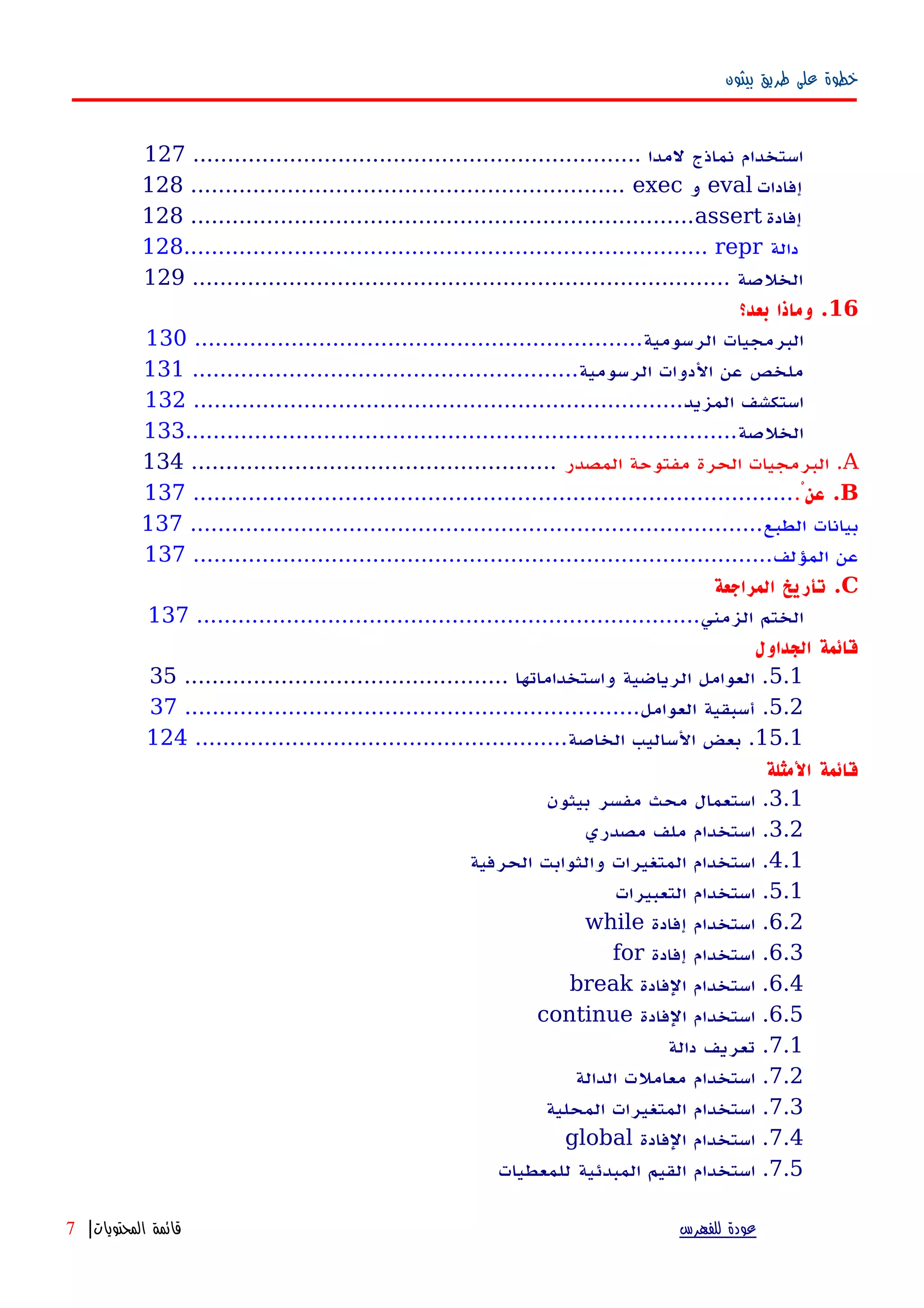 ‫بيثون‬ ‫طريق‬ ‫على‬ ‫خطوة‬
................................................................. ‫لمدا‬ ‫نماذج‬ ‫استخدام‬127
128 ............................................................... exec ‫و‬ eval ‫إفادات‬
128 .........................................................................assert ‫إفادة‬
128............................................................................ repr ‫دالة‬
.............................................................................. ‫الخلصة‬129
16‫بعد؟‬ ‫وماذا‬ .
‫الرسومية‬ ‫البرمجيات‬.................................................................130
‫الرسومية‬ ‫الدوات‬ ‫عن‬ ‫ملخص‬........................................................131
‫المزيد‬ ‫استكشف‬.......................................................................132
‫الخلصة‬................................................................................133
A‫المصدر‬ ‫مفتوحة‬ ‫الحرة‬ ‫البرمجيات‬ ......................................................134
Bْ‫عن‬ .........................................................................................137
‫الطبع‬ ‫بيانات‬...................................................................................137
‫المؤلف‬ ‫عن‬....................................................................................137
C‫المراجعة‬ ‫تأريخ‬ .
‫الزمني‬ ‫الختم‬.........................................................................137
‫الجداول‬ ‫قائمة‬
5.1............................................... ‫واستخداماتها‬ ‫الرياضية‬ ‫العوامل‬ .35
5.2‫العوامل‬ ‫أسبقية‬ ...................................................................37
15.1‫الخاصة‬ ‫الساليب‬ ‫بعض‬ .......................................................124
‫المثلة‬ ‫قائمة‬
3.1‫بيثون‬ ‫مفسر‬ ‫محث‬ ‫استعمال‬ .
3.2‫مصدري‬ ‫ملف‬ ‫استخدام‬ .
4.1‫الحرفية‬ ‫والثوابت‬ ‫المتغيرات‬ ‫استخدام‬ .
5.1‫التعبيرات‬ ‫استخدام‬ .
6.2‫إفادة‬ ‫استخدام‬ .while
6.3‫إفادة‬ ‫استخدام‬ .for
6.4‫الفادة‬ ‫استخدام‬ .break
6.5‫الفادة‬ ‫استخدام‬ .continue
7.1‫دالة‬ ‫تعريف‬ .
7.2‫الدالة‬ ‫معاملت‬ ‫استخدام‬ .
7.3‫المحلية‬ ‫المتغيرات‬ ‫استخدام‬ .
7.4‫الفادة‬ ‫استخدام‬ .global
7.5‫للمعطيات‬ ‫المبدئية‬ ‫القيم‬ ‫استخدام‬ .
‫للفهرس‬ ‫عودة‬‫المحتويات‬ ‫قائمة‬|7
 