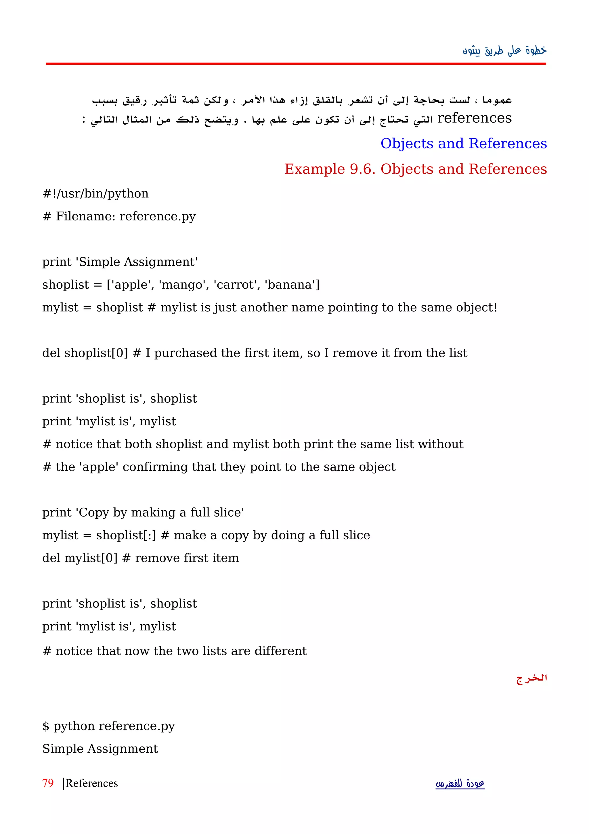 ‫بيثون‬ ‫طريق‬ ‫على‬ ‫خطوة‬
‫عموما‬،‫لست‬‫بحاجة‬‫إلى‬‫أ‬‫ن‬‫تشعر‬‫بالقلق‬‫إزاء‬‫هذا‬‫المر‬،‫ولكن‬‫ثمة‬‫تأثير‬‫رقيق‬‫بسبب‬
references‫التي‬‫تحتاج‬‫إلى‬‫أن‬‫تكون‬‫على‬‫علم‬‫بها‬.‫ويتضح‬‫ذلك‬‫من‬‫المثال‬‫التالي‬:
Objects and References
Example 9.6. Objects and References
#!/usr/bin/python
# Filename: reference.py
print 'Simple Assignment'
shoplist = ['apple', 'mango', 'carrot', 'banana']
mylist = shoplist # mylist is just another name pointing to the same object!
del shoplist[0] # I purchased the first item, so I remove it from the list
print 'shoplist is', shoplist
print 'mylist is', mylist
# notice that both shoplist and mylist both print the same list without
# the 'apple' confirming that they point to the same object
print 'Copy by making a full slice'
mylist = shoplist[:] # make a copy by doing a full slice
del mylist[0] # remove first item
print 'shoplist is', shoplist
print 'mylist is', mylist
# notice that now the two lists are different
‫الخرج‬
$ python reference.py
Simple Assignment
‫للفهرس‬ ‫عودة‬References|79
 