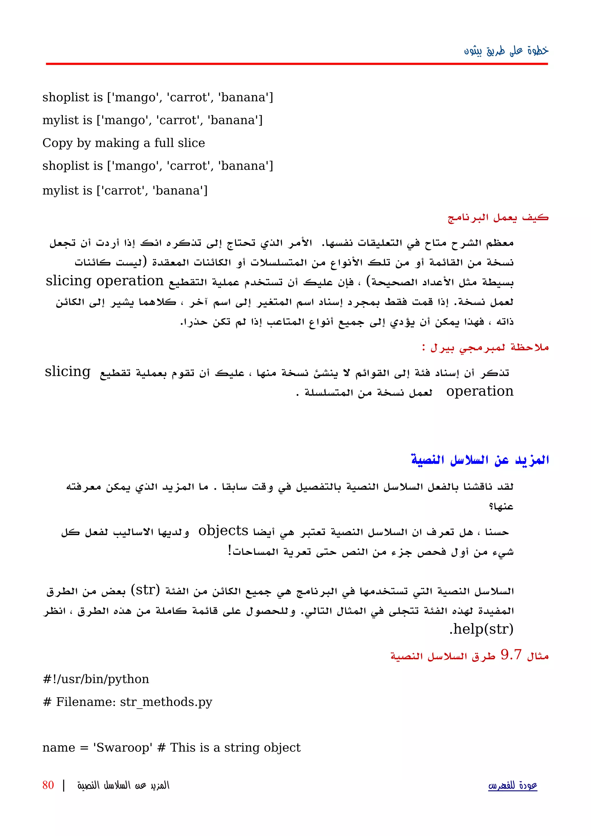 ‫بيثون‬ ‫طريق‬ ‫على‬ ‫خطوة‬
shoplist is ['mango', 'carrot', 'banana']
mylist is ['mango', 'carrot', 'banana']
Copy by making a full slice
shoplist is ['mango', 'carrot', 'banana']
mylist is ['carrot', 'banana']
‫البرنامج‬ ‫يعمل‬ ‫كيف‬
‫معظم‬‫الشرح‬‫متاح‬‫في‬‫التعليقات‬‫نفسها‬.‫الذي‬ ‫المر‬‫تحتاج‬‫إلى‬‫تذكره‬‫انك‬‫إ‬‫ذا‬‫أ‬‫ردت‬‫أ‬‫ن‬‫تجعل‬
‫نسخة‬‫من‬‫القائمة‬‫أ‬‫و‬‫من‬‫تلك‬‫النواع‬‫من‬‫المتسلسلت‬‫أو‬‫الكائنات‬‫المعقدة‬)‫ليست‬‫كائنات‬
‫بسيطة‬‫مثل‬‫العداد‬‫الصحيحة‬(،‫فإن‬‫عليك‬‫أن‬‫تستخدم‬‫عملية‬‫التقطيع‬slicing operation
‫لعمل‬‫نسخة‬‫إ‬ .‫ذا‬‫قمت‬‫فقط‬‫بمجرد‬‫إ‬‫سناد‬‫اسم‬‫المتغير‬‫إلى‬‫اسم‬‫آخر‬،‫كلهما‬‫يشير‬‫إلى‬‫الكائن‬
‫ذاته‬،‫فهذا‬‫يمكن‬‫أ‬‫ن‬‫يؤدي‬‫إلى‬‫جميع‬‫أ‬‫نواع‬‫المتاعب‬‫إ‬‫ذا‬‫لم‬‫تكن‬‫حذرا‬.
: ‫بيرل‬ ‫لمبرمجي‬ ‫ملحظة‬
‫تقطيع‬ ‫بعملية‬ ‫تقوم‬ ‫أن‬ ‫عليك‬ ، ‫منها‬ ‫نسخة‬ ‫ينشئ‬ ‫ل‬ ‫القوائم‬ ‫إلى‬ ‫فئة‬ ‫إسناد‬ ‫أن‬ ‫تذكر‬slicing
operation. ‫المتسلسلة‬ ‫من‬ ‫نسخة‬ ‫لعمل‬
‫المزيد‬‫عن‬‫السلسل‬‫النصية‬
‫لقد‬‫ناقشنا‬‫بالفعل‬‫السلسل‬‫النصية‬‫بالتفصيل‬‫في‬‫وقت‬‫سابقا‬.‫ما‬‫المزيد‬‫الذي‬‫يمكن‬‫معرفته‬
‫عنها؟‬
‫حسنا‬،‫هل‬‫تعرف‬‫ان‬‫السلسل‬‫النصية‬‫تعتبر‬‫هي‬‫أيضا‬objects‫ولديها‬‫الساليب‬‫لفعل‬‫كل‬
‫شيء‬‫من‬‫أول‬‫فحص‬‫جزء‬‫من‬‫النص‬‫حتى‬‫تعرية‬‫المساحات‬!
‫النصية‬ ‫السلسل‬‫التي‬‫تستخدمها‬‫في‬‫البرنامج‬‫هي‬‫جميع‬‫الكائن‬) ‫الفئة‬ ‫من‬str(‫بعض‬‫من‬‫الطرق‬
‫المفيدة‬‫لهذه‬‫الفئة‬‫تتجلى‬‫في‬‫المثال‬‫التالي‬.‫وللحصول‬‫على‬‫قائمة‬‫كاملة‬‫من‬‫هذه‬‫الطرق‬،‫انظر‬
)help(str.
‫مثال‬9.7‫النصية‬ ‫السلسل‬ ‫طرق‬
#!/usr/bin/python
# Filename: str_methods.py
name = 'Swaroop' # This is a string object
‫للفهرس‬ ‫عودة‬‫النصية‬ ‫السلسل‬ ‫عن‬ ‫المزيد‬|80
 
