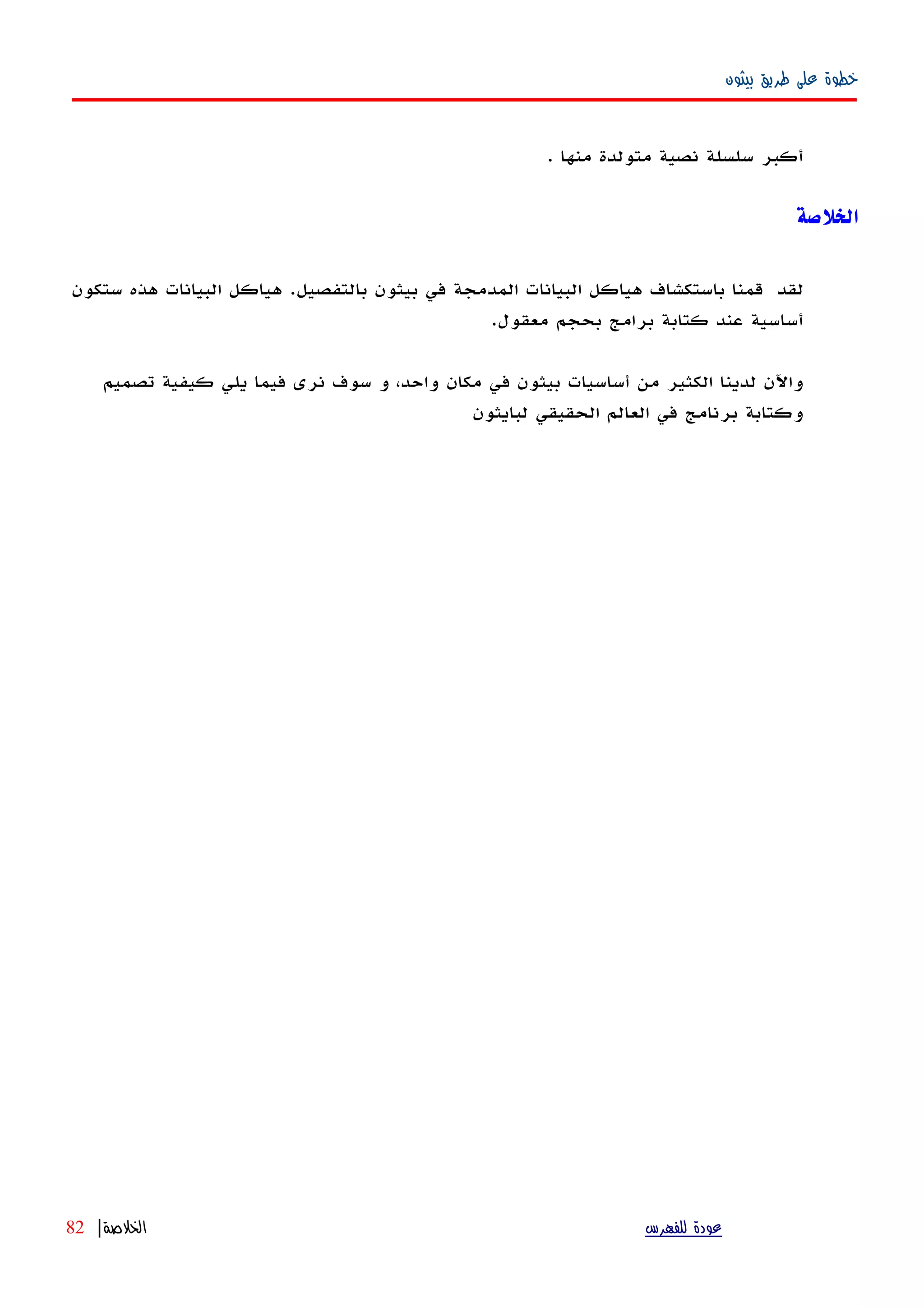 ‫بيثون‬ ‫طريق‬ ‫على‬ ‫خطوة‬
‫أكبر‬‫سلسلة‬‫نصية‬‫متولدة‬‫منها‬.
‫الخلصة‬
‫لقد‬‫قمنا‬‫باستكشاف‬‫هياكل‬‫البيانات‬‫المدمجة‬‫في‬‫بيثون‬‫بالتفصيل‬.‫هياكل‬‫البيانات‬‫هذه‬‫ستكون‬
‫أ‬‫ساسية‬‫عند‬‫كتابة‬‫برامج‬‫بحجم‬‫معقول‬.
‫واﻵن‬‫لدينا‬‫الكثير‬‫من‬‫أساسيات‬‫بيثون‬‫في‬‫مكان‬،‫واحد‬‫و‬‫سوف‬‫نرى‬‫فيما‬‫يلي‬‫كيفية‬‫تصميم‬
‫وكتابة‬‫برنامج‬‫في‬‫العالم‬‫الحقيقي‬‫لبايثون‬
‫للفهرس‬ ‫عودة‬‫الخلصة‬|82
 