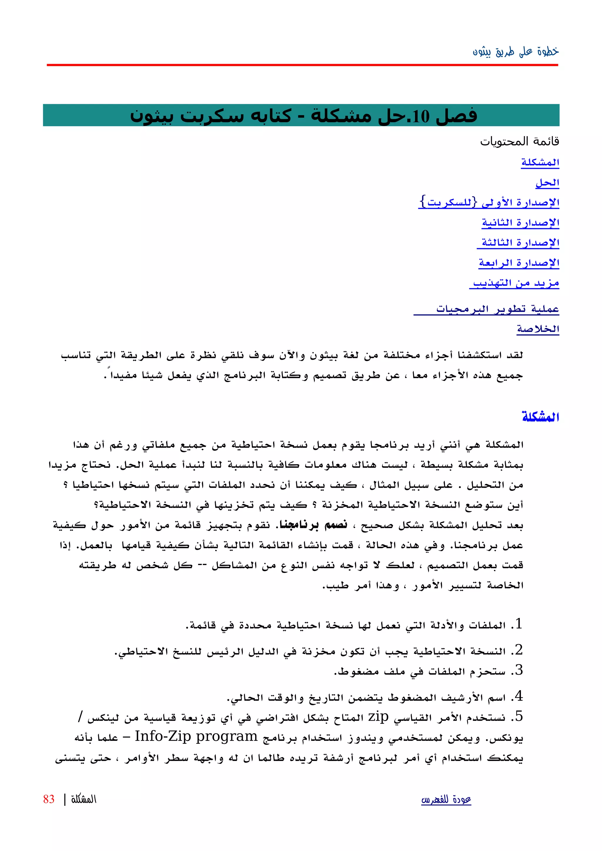 ‫بيثون‬ ‫طريق‬ ‫على‬ ‫خطوة‬
‫فصل‬10‫بيثون‬ ‫سكربت‬ ‫كتابه‬ - ‫مشكلة‬ ‫.حل‬
‫قائمة‬‫المحتويات‬
‫المشكلة‬
‫الحل‬
‫الصدارة‬‫الولى‬}‫للسكربت‬{
‫الصدارة‬‫الثانية‬
‫الصدارة‬‫الثالثة‬
‫الصدارة‬‫الرابعة‬
‫مزيد‬‫من‬‫التهذيب‬
‫عملية‬‫البرمجيات‬ ‫تطوير‬
‫ال‬‫خلصة‬
‫لقد‬‫استكشفنا‬‫أجزاء‬‫مختلفة‬‫من‬‫لغة‬‫بيثون‬‫واﻵن‬‫سوف‬‫نلقي‬‫نظرة‬‫على‬‫الطريقة‬‫التي‬‫تناسب‬
‫جميع‬‫هذه‬‫الجزاء‬‫معا‬،‫عن‬‫طريق‬‫تصميم‬‫وكتابة‬‫البرنامج‬‫الذي‬‫شيئا‬ ‫يفعل‬ً‫مفيدا‬.
‫المشكلة‬
‫المشكلة‬‫هي‬‫أنني‬‫أريد‬‫برنامجا‬‫يقوم‬‫بعمل‬‫نسخة‬‫احتياطية‬‫من‬‫جميع‬‫ملفاتي‬‫ورغم‬‫أن‬‫هذا‬
‫بمثابة‬‫مشكلة‬‫بسيطة‬،‫ليست‬‫هناك‬‫معلومات‬‫كافية‬‫بالنسبة‬‫لنا‬‫لنبدأ‬‫عملية‬‫الحل‬.‫مزيدا‬ ‫نحتاج‬
‫من‬‫التحليل‬.‫على‬‫سبيل‬‫المثال‬،‫كيف‬‫يمكننا‬‫أن‬‫نحدد‬‫الملفات‬‫التي‬‫سيتم‬‫نسخها‬‫احتياطيا‬‫؟‬
‫أين‬‫ستوضع‬‫النسخة‬‫الحتياطية‬‫المخزنة‬‫؟‬‫كيف‬‫يتم‬‫تخزينها‬‫في‬‫النسخة‬‫الحتياطية؟‬
‫بعد‬‫تحليل‬‫المشكلة‬‫بشكل‬‫صحيح‬،‫نصمم‬‫برنامجنا‬.‫نقوم‬‫بتجهيز‬‫قائمة‬‫من‬‫المور‬‫حول‬‫كيفية‬
‫عمل‬‫برنامجنا‬.‫وفي‬‫هذه‬‫الحالة‬،‫قمت‬‫بإنشاء‬‫القائمة‬‫التالية‬‫بشأن‬‫كيفية‬‫قيامها‬‫بالعمل‬‫إ‬ .‫ذا‬
‫قمت‬‫بعمل‬‫التصميم‬،‫لعلك‬‫ل‬‫تواجه‬‫نفس‬‫النوع‬‫من‬‫المشاكل‬--‫كل‬‫شخص‬‫له‬‫طريقته‬
‫الخاصة‬‫لتسيير‬‫المور‬،‫وهذا‬‫أمر‬‫طيب‬.
1.‫الملفات‬‫والدلة‬‫التي‬‫نعمل‬‫لها‬‫نسخة‬‫احتياطية‬‫محددة‬‫في‬‫قائمة‬.
2.‫النسخة‬‫الحتياطية‬‫يجب‬‫أن‬‫تكون‬‫مخزنة‬‫في‬‫الدليل‬‫الرئيس‬‫للنسخ‬‫الحتياطي‬.
3.‫الملفات‬ ‫ستحزم‬‫في‬‫ملف‬‫مضغوط‬.
4.‫اسم‬‫الرشيف‬‫المضغوط‬‫يتضمن‬‫التاريخ‬‫والوقت‬‫الحالي‬.
5.‫نستخدم‬‫المر‬‫القياسي‬zip‫المتاح‬‫بشكل‬‫افتراضي‬‫في‬‫أي‬‫توزيعة‬‫قياسية‬‫من‬‫لينكس‬/
‫يونكس‬.‫ويمكن‬‫لمستخدمي‬‫ويندوز‬‫استخدام‬‫برنامج‬Info-Zip program–‫علما‬‫بأ‬‫نه‬
‫يمكنك‬‫استخدام‬‫أ‬‫ي‬‫أمر‬‫لبرنامج‬‫أرشفة‬‫تريده‬‫طالما‬‫ان‬‫واجهة‬ ‫له‬‫سطر‬‫الوامر‬،‫حتى‬‫يتسنى‬
‫للفهرس‬ ‫عودة‬‫المشكلة‬|83
 