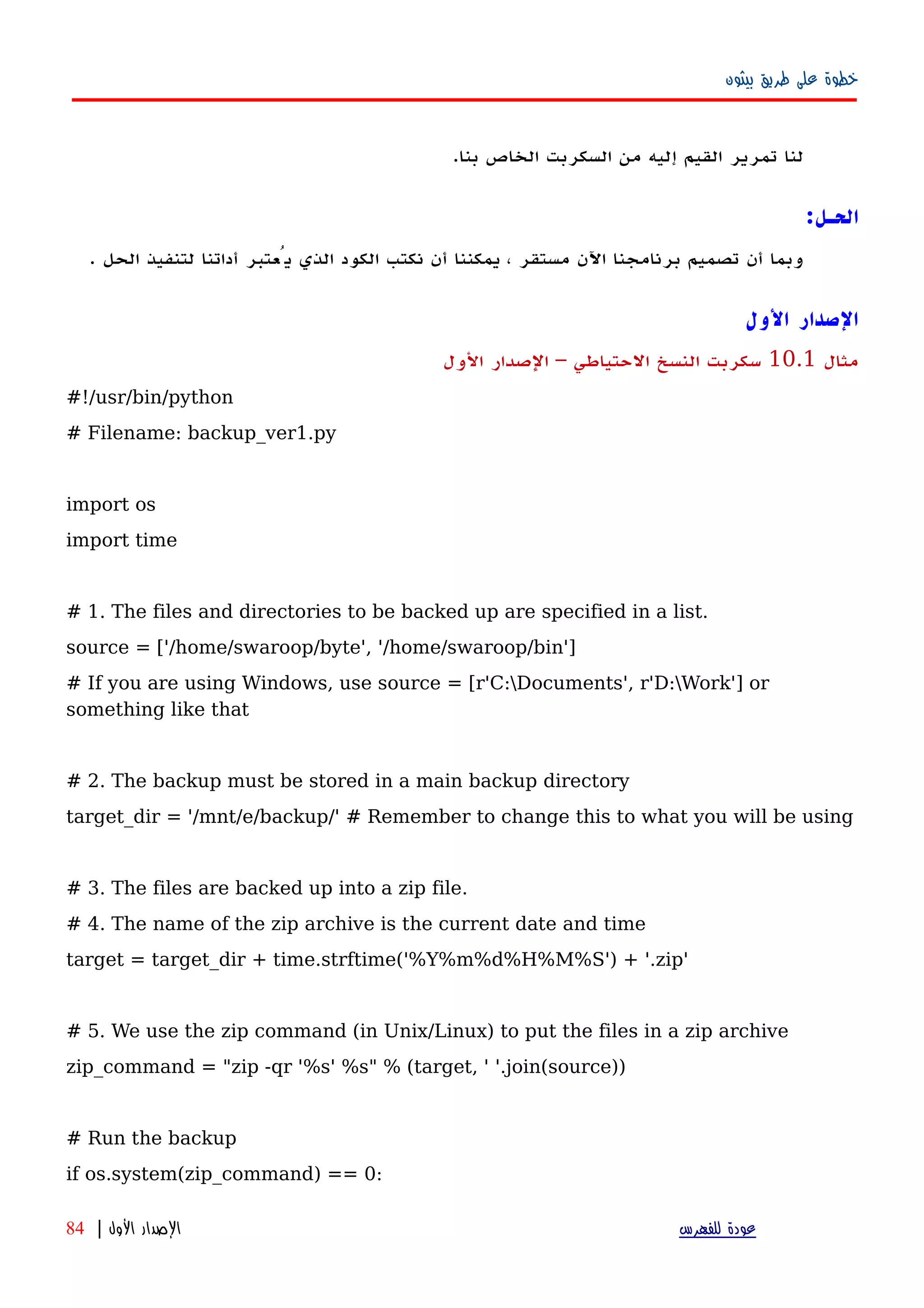 ‫بيثون‬ ‫طريق‬ ‫على‬ ‫خطوة‬
‫لنا‬‫تمرير‬‫القيم‬‫إليه‬‫من‬‫السكربت‬‫الخاص‬‫بنا‬.
‫الحـل‬:
‫وبما‬‫أن‬‫تصميم‬‫برنامجنا‬‫اﻵن‬‫مستقر‬،‫يمكننا‬‫أن‬‫نكتب‬‫الكود‬‫الذي‬‫يُعتبر‬‫أداتنا‬‫لتنفيذ‬‫الحل‬.
‫الول‬ ‫الصدار‬
‫مثال‬10.1‫الول‬ ‫الصدار‬ – ‫الحتياطي‬ ‫النسخ‬ ‫سكربت‬
#!/usr/bin/python
# Filename: backup_ver1.py
import os
import time
# 1. The files and directories to be backed up are specified in a list.
source = ['/home/swaroop/byte', '/home/swaroop/bin']
# If you are using Windows, use source = [r'C:Documents', r'D:Work'] or
something like that
# 2. The backup must be stored in a main backup directory
target_dir = '/mnt/e/backup/' # Remember to change this to what you will be using
# 3. The files are backed up into a zip file.
# 4. The name of the zip archive is the current date and time
target = target_dir + time.strftime('%Y%m%d%H%M%S') + '.zip'
# 5. We use the zip command (in Unix/Linux) to put the files in a zip archive
zip_command = "zip -qr '%s' %s" % (target, ' '.join(source))
# Run the backup
if os.system(zip_command) == 0:
‫للفهرس‬ ‫عودة‬‫الول‬ ‫الصدار‬|84
 
