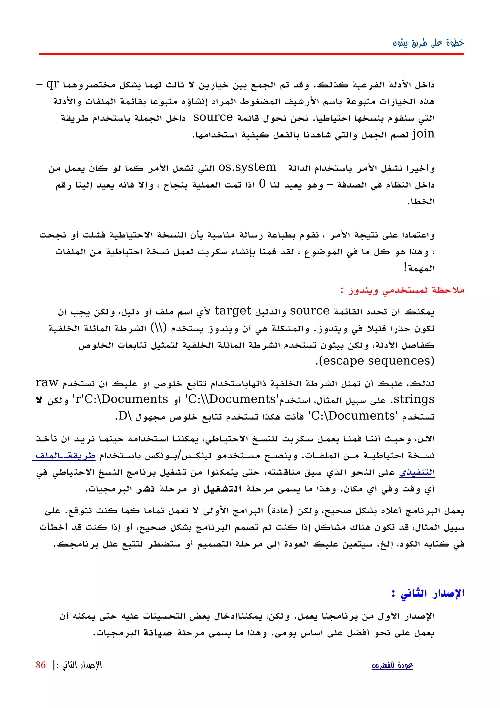 ‫بيثون‬ ‫طريق‬ ‫على‬ ‫خطوة‬
‫داخل‬‫الدلة‬‫الفرعية‬‫كذلك‬.‫وقد‬‫تم‬‫الجمع‬‫بين‬‫خيارين‬‫ل‬‫ثالث‬‫لهما‬‫مختصر‬ ‫بشكل‬‫وهما‬qr–
‫هذه‬‫الخيارات‬‫متبوعة‬‫باسم‬‫الرشيف‬‫المضغوط‬‫المراد‬‫إنشاؤه‬‫متبوعا‬‫بقائمة‬‫الملفات‬‫والدلة‬
‫التي‬‫سنقوم‬‫بنسخها‬‫احتياطيا‬.‫نحن‬‫نحول‬‫قائمة‬source‫داخل‬‫الجملة‬‫باستخدام‬‫طريقة‬
join‫لضم‬‫الجمل‬‫والتي‬‫شاهدنا‬‫بالفعل‬‫كيفية‬‫استخدامها‬.
‫وأخيرا‬‫نشغل‬‫المر‬‫باستخدام‬‫الدالة‬os.system‫المر‬ ‫تشغل‬ ‫التي‬‫كما‬‫لو‬‫كان‬‫يعمل‬‫من‬
‫داخل‬‫النظام‬‫في‬‫الصدفة‬–‫وهو‬‫يعيد‬‫لنا‬0‫إذا‬‫تمت‬‫العملية‬‫بنجاح‬،‫وإل‬‫فانه‬‫يعيد‬‫إلينا‬‫رقم‬
‫الخطأ‬.
‫واعتمادا‬‫على‬‫نتيجة‬‫المر‬،‫نقوم‬‫بطباعة‬‫رسالة‬‫مناسبة‬‫بأن‬‫النسخة‬‫الحتياطية‬‫فشلت‬‫أو‬‫نجحت‬
،‫وهذا‬‫هو‬‫كل‬‫ما‬‫في‬‫الموضوع‬،‫لقد‬‫قمنا‬‫بإنشاء‬‫سكربت‬‫لعمل‬‫نسخة‬‫احتياطية‬‫من‬‫الملفات‬
‫المهمة‬!
: ‫ويندوز‬ ‫لمستخدمي‬ ‫ملحظة‬
‫القائمة‬ ‫تحدد‬ ‫أن‬ ‫يمكنك‬source‫والدليل‬target‫أن‬ ‫يجب‬ ‫ولكن‬ ،‫دليل‬ ‫أو‬ ‫ملف‬ ‫اسم‬ ‫لي‬
) ‫يستخدم‬ ‫ويندوز‬ ‫أن‬ ‫هي‬ ‫والمشكلة‬ .‫ويندوز‬ ‫في‬ ‫قليل‬ ‫حذرا‬ ‫تكون‬‫الخلفية‬ ‫المائلة‬ ‫الشرطة‬ (
‫الخلوص‬ ‫تتابعات‬ ‫لتمثيل‬ ‫الخلفية‬ ‫المائلة‬ ‫الشرطة‬ ‫تستخدم‬ ‫بيثون‬ ‫ولكن‬ ،‫الدلة‬ ‫كفاصل‬
)escape sequences.(
‫تستخدم‬ ‫أن‬ ‫عليك‬ ‫أو‬ ‫خلوص‬ ‫تتابع‬ ‫ذاتهاباستخدام‬ ‫الخلفية‬ ‫الشرطة‬ ‫تمثل‬ ‫أن‬ ‫عليك‬ ،‫لذلك‬raw
strings‫استخدم‬ ،‫المثال‬ ‫سبيل‬ ‫على‬ .'C:Documents'‫أو‬r'C:Documents'‫ولكن‬‫ل‬
‫تستخدم‬'C:Documents'‫مجهول‬ ‫خلوص‬ ‫تتابع‬ ‫تستخدم‬ ‫هكذا‬ ‫فأنت‬D.
‫نأخهذ‬ ‫أن‬ ‫نريهد‬ ‫ا‬‫ه‬‫حينم‬ ‫اسهتخدامه‬ ‫يمكننها‬ ،‫الحتيهاطي‬ ‫للنسهخ‬ ‫سهكربت‬ ‫بعمهل‬ ‫ا‬‫ه‬‫قمن‬ ‫أننها‬ ‫وحيهث‬ ،‫اﻵهن‬
‫باسهتخدام‬ ‫لينكهس/يهونكس‬ ‫مسهتخدمو‬ ‫وينصهح‬ .‫الملفهات‬ ‫مهن‬ ‫احتياطيهة‬ ‫نسهخة‬‫الملف‬‫ه‬‫طريقةه‬
‫التنفيذي‬‫في‬ ‫الحتياطي‬ ‫النسخ‬ ‫برنامج‬ ‫تشغيل‬ ‫من‬ ‫يتمكنوا‬ ‫حتى‬ ،‫مناقشته‬ ‫سبق‬ ‫الذي‬ ‫النحو‬ ‫على‬
‫مرحلة‬ ‫يسمى‬ ‫ما‬ ‫وهذا‬ .‫مكان‬ ‫أي‬ ‫وفي‬ ‫وقت‬ ‫أي‬‫التشغيل‬‫مرحلة‬ ‫أو‬‫نشر‬.‫البرمجيات‬
‫على‬ .‫تتوقع‬ ‫كنت‬ ‫كما‬ ‫تماما‬ ‫تعمل‬ ‫ل‬ ‫الولى‬ ‫البرامج‬ (‫)عادة‬ ‫ولكن‬ ،‫صحيح‬ ‫بشكل‬ ‫أعله‬ ‫البرنامج‬ ‫يعمل‬
‫أخطأت‬ ‫قد‬ ‫كنت‬ ‫إذا‬ ‫أو‬ ،‫صحيح‬ ‫بشكل‬ ‫البرنامج‬ ‫تصمم‬ ‫لم‬ ‫كنت‬ ‫إذا‬ ‫مشاكل‬ ‫هناك‬ ‫تكون‬ ‫قد‬ ،‫المثال‬ ‫سبيل‬
.‫برنامجك‬ ‫علل‬ ‫لتتبع‬ ‫ستضطر‬ ‫أو‬ ‫التصميم‬ ‫مرحلة‬ ‫إلى‬ ‫العودة‬ ‫عليك‬ ‫سيتعين‬ .‫إلخ‬ ،‫الكود‬ ‫كتابه‬ ‫في‬
‫الثاني‬ ‫الصدار‬:
‫أن‬ ‫يمكنه‬ ‫حتى‬ ‫عليه‬ ‫التحسينات‬ ‫بعض‬ ‫يمكنناإدخال‬ ،‫ولكن‬ .‫يعمل‬ ‫برنامجنا‬ ‫من‬ ‫الول‬ ‫الصدار‬
‫مرحلة‬ ‫يسمى‬ ‫ما‬ ‫وهذا‬ .‫يومى‬ ‫أساس‬ ‫على‬ ‫أفضل‬ ‫نحو‬ ‫على‬ ‫يعمل‬‫صيانة‬.‫البرمجيات‬
‫للفهرس‬ ‫عودة‬‫الثاني‬ ‫الصدار‬:|86
 