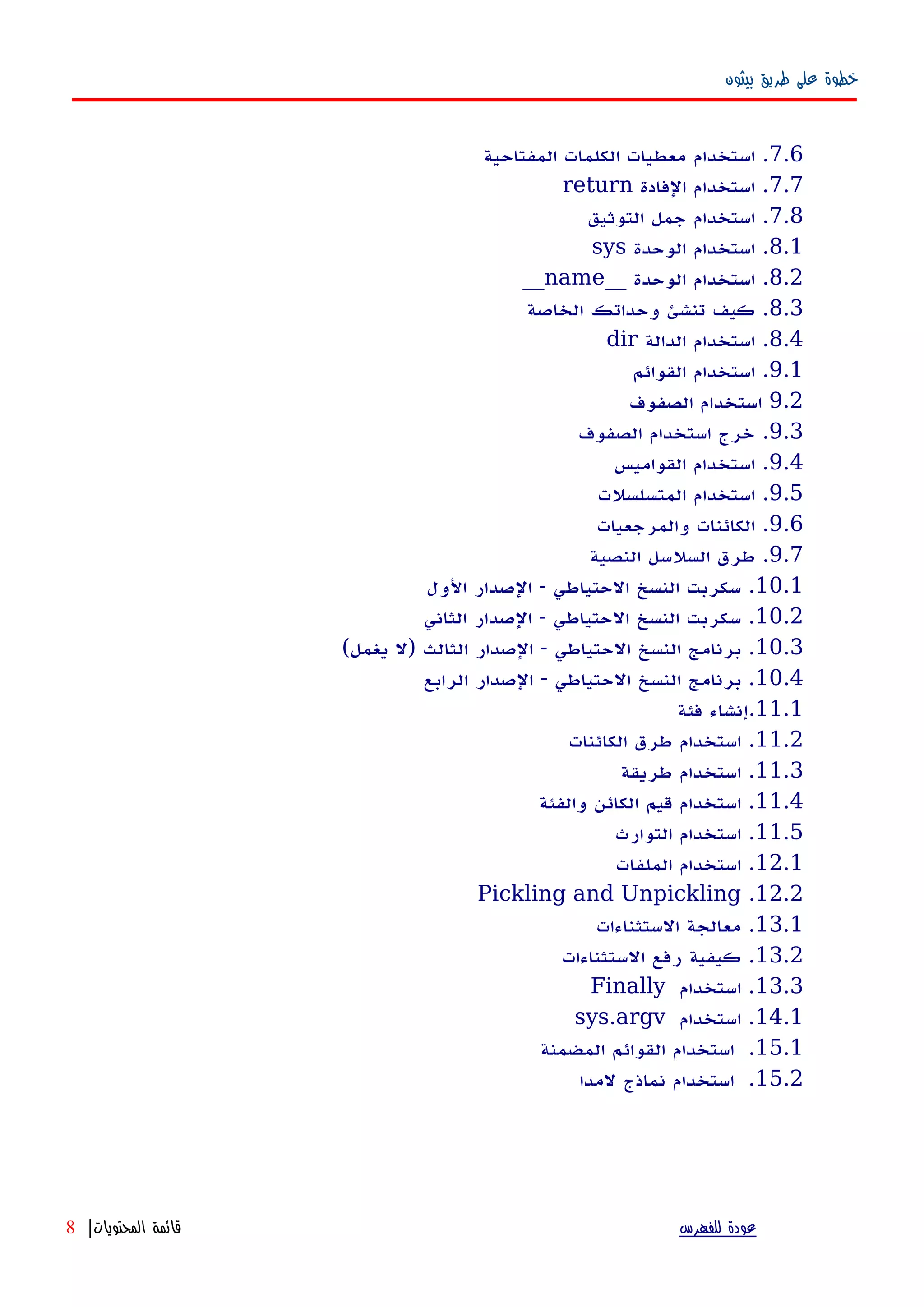 ‫بيثون‬ ‫طريق‬ ‫على‬ ‫خطوة‬
7.6‫المفتاحية‬ ‫الكلمات‬ ‫معطيات‬ ‫استخدام‬ .
7.7‫الفادة‬ ‫استخدام‬ .return
7.8‫التوثيق‬ ‫جمل‬ ‫استخدام‬ .
8.1‫الوحدة‬ ‫استخدام‬ .sys
8.2__ ‫الوحدة‬ ‫استخدام‬ .name__
8.3‫الخاصة‬ ‫وحداتك‬ ‫تنشئ‬ ‫كيف‬ .
8.4‫الدالة‬ ‫استخدام‬ .dir
9.1‫القوائم‬ ‫استخدام‬ .
9.2‫الصفوف‬ ‫استخدام‬
9.3‫الصفوف‬ ‫استخدام‬ ‫خرج‬ .
9.4‫القواميس‬ ‫استخدام‬ .
9.5‫المتسلسلت‬ ‫استخدام‬ .
9.6‫والمرجعيات‬ ‫الكائنات‬ .
9.7‫النصية‬ ‫السلسل‬ ‫طرق‬ .
10.1‫الول‬ ‫الصدار‬ - ‫الحتياطي‬ ‫النسخ‬ ‫سكربت‬ .
10.2‫الثاني‬ ‫الصدار‬ - ‫الحتياطي‬ ‫النسخ‬ ‫سكربت‬ .
10.3(‫يغمل‬ ‫)ل‬ ‫الثالث‬ ‫الصدار‬ - ‫الحتياطي‬ ‫النسخ‬ ‫برنامج‬ .
10.4‫الرابع‬ ‫الصدار‬ - ‫الحتياطي‬ ‫النسخ‬ ‫برنامج‬ .
11.1‫فئة‬ ‫.إنشاء‬
11.2‫الكائنات‬ ‫طرق‬ ‫استخدام‬ .
11.3‫طريقة‬ ‫استخدام‬ .
11.4‫والفئة‬ ‫الكائن‬ ‫قيم‬ ‫استخدام‬ .
11.5‫التوارث‬ ‫استخدام‬ .
12.1‫الملفات‬ ‫استخدام‬ .
12.2.Pickling and Unpickling
13.1‫الستثناءات‬ ‫معالجة‬ .
13.2‫الستثناءات‬ ‫رفع‬ ‫كيفية‬ .
13.3‫استخدام‬ .Finally
14.1‫استخدام‬ .sys.argv
15.1‫المضمنة‬ ‫القوائم‬ ‫استخدام‬ .
15.2‫لمدا‬ ‫نماذج‬ ‫استخدام‬ .
‫للفهرس‬ ‫عودة‬‫المحتويات‬ ‫قائمة‬|8
 