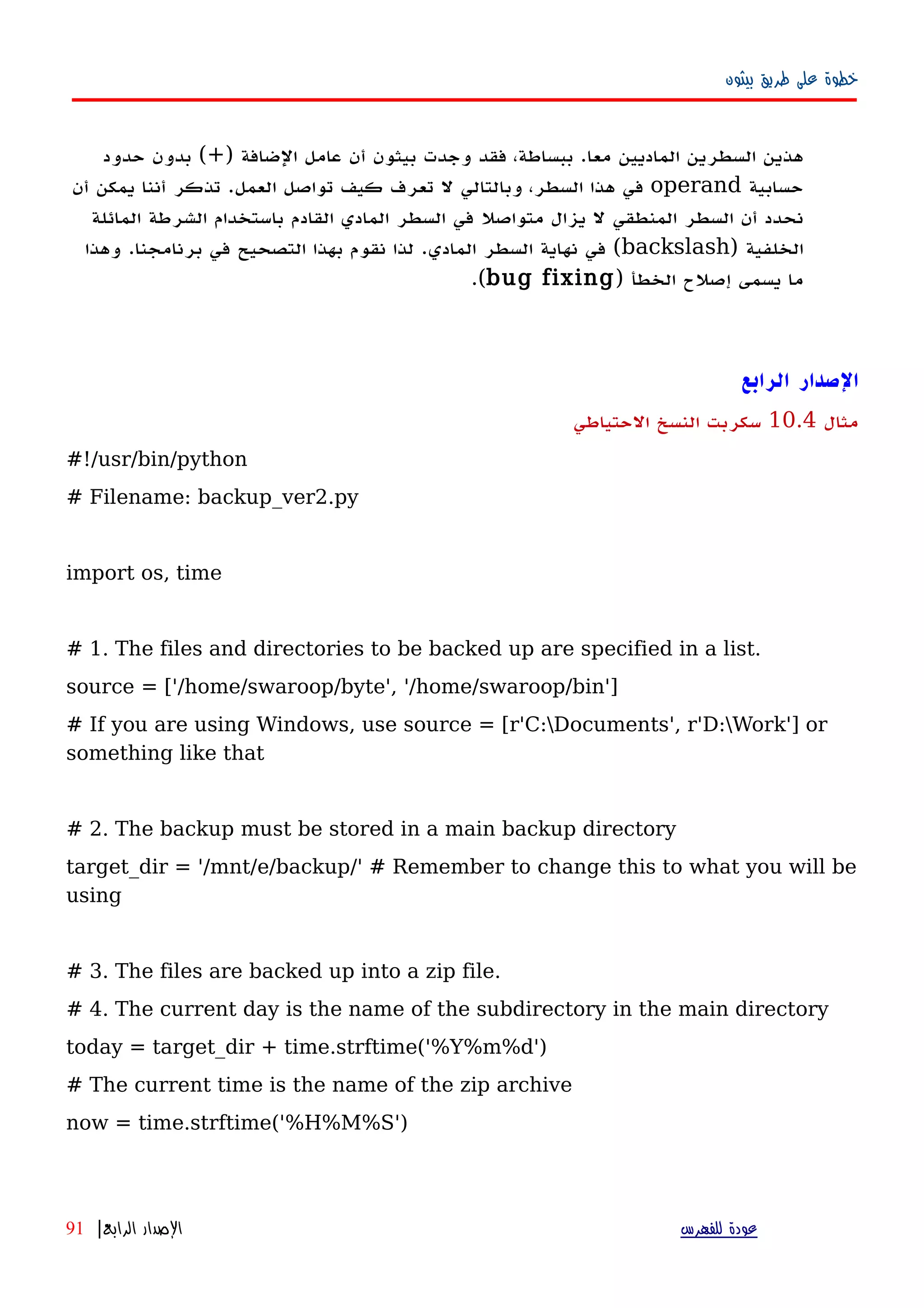 ‫بيثون‬ ‫طريق‬ ‫على‬ ‫خطوة‬
) ‫الضافة‬ ‫عامل‬ ‫أن‬ ‫بيثون‬ ‫وجدت‬ ‫فقد‬ ،‫ببساطة‬ .‫معا‬ ‫الماديين‬ ‫السطرين‬ ‫هذين‬+‫حدود‬ ‫بدون‬ (
‫حسابية‬operand‫أن‬ ‫يمكن‬ ‫أننا‬ ‫تذكر‬ .‫العمل‬ ‫تواصل‬ ‫كيف‬ ‫تعرف‬ ‫ل‬ ‫وبالتالي‬ ،‫السطر‬ ‫هذا‬ ‫في‬
‫المائلة‬ ‫الشرطة‬ ‫باستخدام‬ ‫القادم‬ ‫المادي‬ ‫السطر‬ ‫في‬ ‫متواصل‬ ‫يزال‬ ‫ل‬ ‫المنطقي‬ ‫السطر‬ ‫أن‬ ‫نحدد‬
) ‫الخلفية‬backslash‫وهذا‬ .‫برنامجنا‬ ‫في‬ ‫التصحيح‬ ‫بهذا‬ ‫نقوم‬ ‫لذا‬ .‫المادي‬ ‫السطر‬ ‫نهاية‬ ‫في‬ (
) ‫الخطأ‬ ‫إصلح‬ ‫يسمى‬ ‫ما‬bug fixing.(
‫ال‬‫صدار‬‫الرابع‬
‫مثال‬10.4‫الحتياطي‬ ‫النسخ‬ ‫سكربت‬
#!/usr/bin/python
# Filename: backup_ver2.py
import os, time
# 1. The files and directories to be backed up are specified in a list.
source = ['/home/swaroop/byte', '/home/swaroop/bin']
# If you are using Windows, use source = [r'C:Documents', r'D:Work'] or
something like that
# 2. The backup must be stored in a main backup directory
target_dir = '/mnt/e/backup/' # Remember to change this to what you will be
using
# 3. The files are backed up into a zip file.
# 4. The current day is the name of the subdirectory in the main directory
today = target_dir + time.strftime('%Y%m%d')
# The current time is the name of the zip archive
now = time.strftime('%H%M%S')
‫للفهرس‬ ‫عودة‬‫الرابع‬ ‫الصدار‬|91
 