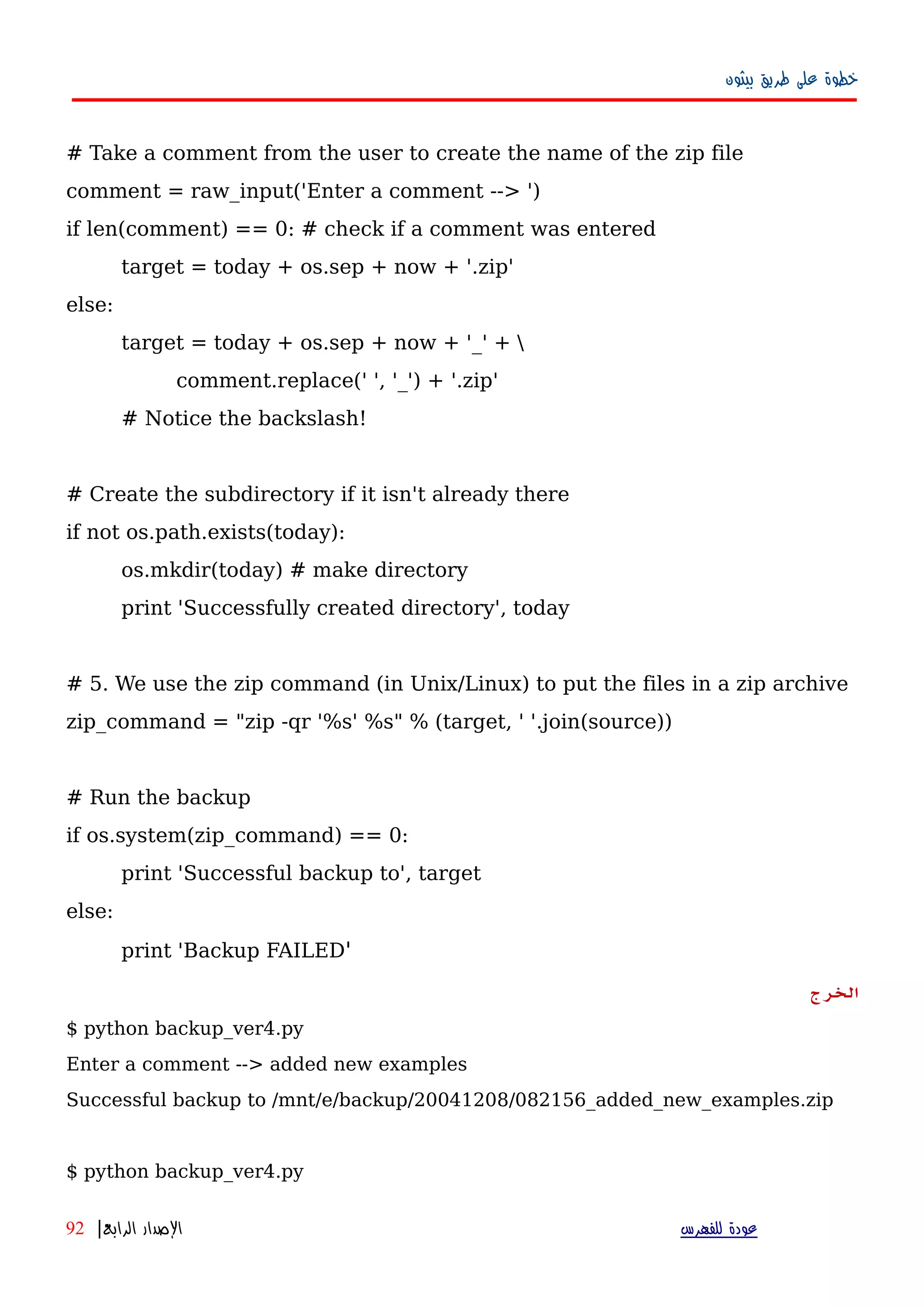 ‫بيثون‬ ‫طريق‬ ‫على‬ ‫خطوة‬
# Take a comment from the user to create the name of the zip file
comment = raw_input('Enter a comment --> ')
if len(comment) == 0: # check if a comment was entered
target = today + os.sep + now + '.zip'
else:
target = today + os.sep + now + '_' + 
comment.replace(' ', '_') + '.zip'
# Notice the backslash!
# Create the subdirectory if it isn't already there
if not os.path.exists(today):
os.mkdir(today) # make directory
print 'Successfully created directory', today
# 5. We use the zip command (in Unix/Linux) to put the files in a zip archive
zip_command = "zip -qr '%s' %s" % (target, ' '.join(source))
# Run the backup
if os.system(zip_command) == 0:
print 'Successful backup to', target
else:
print 'Backup FAILED'
‫الخرج‬
$ python backup_ver4.py
Enter a comment --> added new examples
Successful backup to /mnt/e/backup/20041208/082156_added_new_examples.zip
$ python backup_ver4.py
‫للفهرس‬ ‫عودة‬‫الرابع‬ ‫الصدار‬|92
 