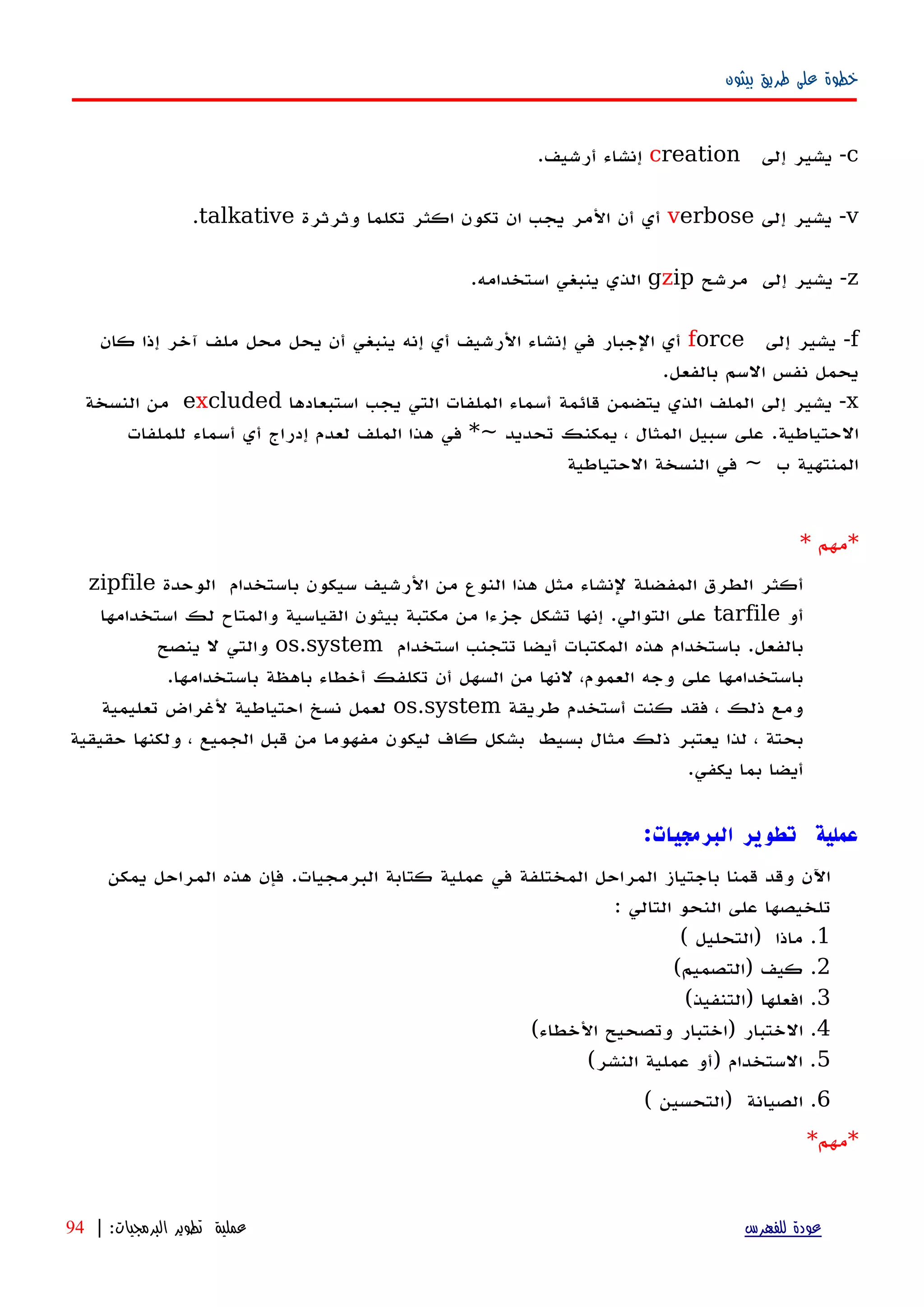 ‫بيثون‬ ‫طريق‬ ‫على‬ ‫خطوة‬
c-‫يشير‬‫إ‬‫لى‬creation‫إنشاء‬‫أرشيف‬.
v-‫يشير‬‫إلى‬verbose‫أي‬‫أن‬‫المر‬‫يجب‬‫ان‬‫تكون‬‫اكثر‬‫تكلما‬‫وثرثرة‬talkative.
z-‫يشير‬‫إلى‬‫مرشح‬gzip‫الذي‬‫ينبغي‬‫استخدامه‬.
f-‫يشير‬‫إلى‬force‫أي‬‫الجبار‬‫في‬‫إ‬‫نشاء‬‫الرشيف‬‫أ‬‫ي‬‫إ‬‫نه‬‫ينبغي‬‫أن‬‫يحل‬‫محل‬‫ملف‬‫آخر‬‫إذا‬‫كان‬
‫يحمل‬‫نفس‬‫السم‬‫بالفعل‬.
x-‫يشير‬‫إلى‬‫الملف‬‫الذي‬‫يتضمن‬‫قائمة‬‫أ‬‫سماء‬‫الملفات‬‫التي‬‫يجب‬‫استبعادها‬excluded‫من‬‫النسخة‬
‫الحتياطية‬.‫على‬‫سبيل‬‫المثال‬،‫يمكنك‬‫تحديد‬*~‫في‬‫هذا‬‫الملف‬‫لعدم‬‫إ‬‫دراج‬‫أ‬‫ي‬‫أ‬‫سماء‬‫للملفات‬
‫المنتهية‬‫ب‬~‫في‬‫النسخة‬‫الحتياطية‬
* ‫*مهم‬
‫الوحدة‬ ‫باستخدام‬ ‫سيكون‬ ‫الرشيف‬ ‫من‬ ‫النوع‬ ‫هذا‬ ‫مثل‬ ‫لنشاء‬ ‫المفضلة‬ ‫الطرق‬ ‫أكثر‬zipfile
‫أو‬tarfile‫استخدامها‬ ‫لك‬ ‫والمتاح‬ ‫القياسية‬ ‫بيثون‬ ‫مكتبة‬ ‫من‬ ‫جزءا‬ ‫تشكل‬ ‫إنها‬ .‫التوالي‬ ‫على‬
‫استخدام‬ ‫تتجنب‬ ‫أيضا‬ ‫المكتبات‬ ‫هذه‬ ‫باستخدام‬ .‫بالفعل‬os.system‫ينصح‬ ‫ل‬ ‫والتي‬
.‫باستخدامها‬ ‫باهظة‬ ‫أخطاء‬ ‫تكلفك‬ ‫أن‬ ‫السهل‬ ‫من‬ ‫لنها‬ ،‫العموم‬ ‫وجه‬ ‫على‬ ‫باستخدامها‬
‫طريقة‬ ‫أستخدم‬ ‫كنت‬ ‫فقد‬ ، ‫ذلك‬ ‫ومع‬os.system‫تعليمية‬ ‫لغراض‬ ‫احتياطية‬ ‫نسخ‬ ‫لعمل‬
‫حقيقية‬ ‫ولكنها‬ ، ‫الجميع‬ ‫قبل‬ ‫من‬ ‫مفهوما‬ ‫ليكون‬ ‫كاف‬ ‫بشكل‬ ‫بسيط‬ ‫مثال‬ ‫ذلك‬ ‫يعتبر‬ ‫لذا‬ ، ‫بحتة‬
.‫يكفي‬ ‫بما‬ ‫أيضا‬
:‫البرمجيات‬ ‫تطوير‬ ‫عملية‬
‫يمكن‬ ‫المراحل‬ ‫هذه‬ ‫فإن‬ .‫البرمجيات‬ ‫كتابة‬ ‫عملية‬ ‫في‬ ‫المختلفة‬ ‫المراحل‬ ‫باجتياز‬ ‫قمنا‬ ‫وقد‬ ‫اﻵن‬
: ‫التالي‬ ‫النحو‬ ‫على‬ ‫تلخيصها‬
1( ‫)التحليل‬ ‫ماذا‬ .
2(‫)التصميم‬ ‫كيف‬ .
3(‫)التنفيذ‬ ‫افعلها‬ .
4(‫الخطاء‬ ‫وتصحيح‬ ‫)اختبار‬ ‫الختبار‬ .
5(‫النشر‬ ‫عملية‬ ‫)أو‬ ‫الستخدام‬ .
6( ‫)التحسين‬ ‫الصيانة‬ .
*‫مهم‬*
‫للفهرس‬ ‫عودة‬‫البرمجيات‬ ‫تطوير‬ ‫عملية‬:|94
 