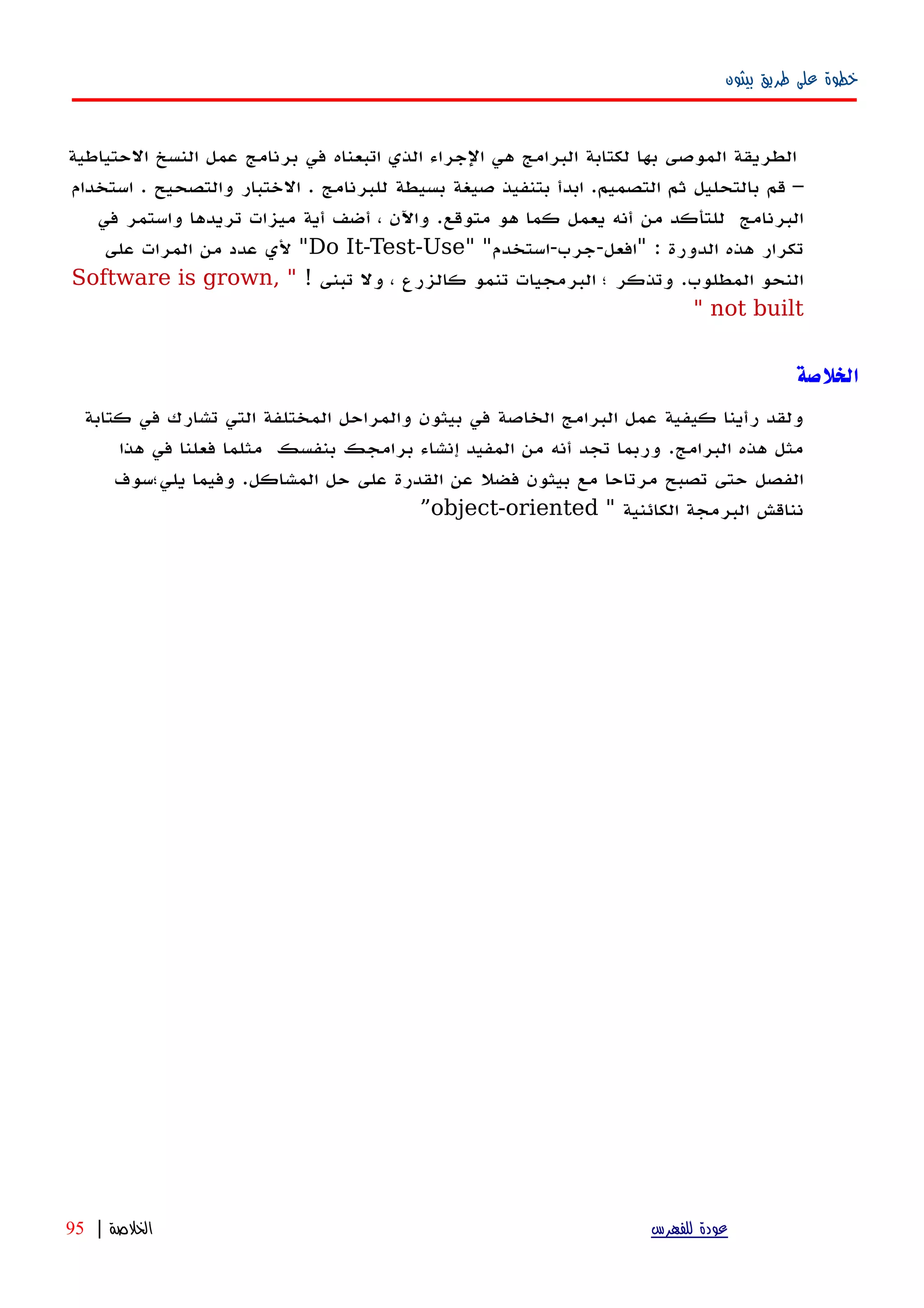 ‫بيثون‬ ‫طريق‬ ‫على‬ ‫خطوة‬
‫الطريقة‬‫الموصى‬‫بها‬‫لكتابة‬‫البرامج‬‫هي‬‫الجراء‬‫الذي‬‫اتبعناه‬‫في‬‫برنامج‬‫عمل‬‫النسخ‬‫الحتياطية‬
–‫قم‬‫بالتحليل‬‫ثم‬‫التصميم‬.‫ابدأ‬‫بتنفيذ‬‫صيغة‬‫بسيطة‬‫للبرنامج‬.‫الختبار‬‫والتصحيح‬.‫استخدام‬
‫البرنامج‬‫للتأكد‬‫من‬‫أنه‬‫يعمل‬‫كما‬‫هو‬‫متوقع‬.‫واﻵن‬،‫أضف‬‫أية‬‫ميزات‬‫تريدها‬‫واستمر‬‫في‬
‫تكرار‬‫هذه‬‫الدورة‬" :‫افعل‬-‫جرب‬-‫استخدم‬" "Do It-Test-Use"‫لي‬‫عدد‬‫من‬‫المرات‬‫على‬
‫النحو‬‫المطلوب‬.‫وتذكر‬‫؛‬‫البرمجيات‬‫تنمو‬‫كالزرع‬،‫ول‬‫تبنى‬!"Software is grown,
not built"
‫الخلصة‬
‫ولقد‬‫رأينا‬‫كيفية‬‫عمل‬‫البرامج‬‫الخاصة‬‫في‬‫بيثون‬‫والمراحل‬‫المختلفة‬‫التي‬‫تشارك‬‫في‬‫كتابة‬
‫مثل‬‫هذه‬‫البرامج‬.‫وربما‬‫تجد‬‫أ‬‫نه‬‫من‬‫المفيد‬‫إ‬‫نشاء‬‫برامجك‬‫بنفسك‬‫مثلما‬‫فعلنا‬‫في‬‫هذا‬
‫الفصل‬‫حتى‬‫ت‬‫صبح‬‫مرتاحا‬‫مع‬‫بيثون‬‫فضل‬‫عن‬‫القدرة‬‫على‬‫حل‬‫المشاكل‬.‫وفيما‬‫يلي؛سوف‬
‫نناقش‬‫البرمجة‬‫الكائنية‬"object-oriented”
‫للفهرس‬ ‫عودة‬‫الخلصة‬|95
 