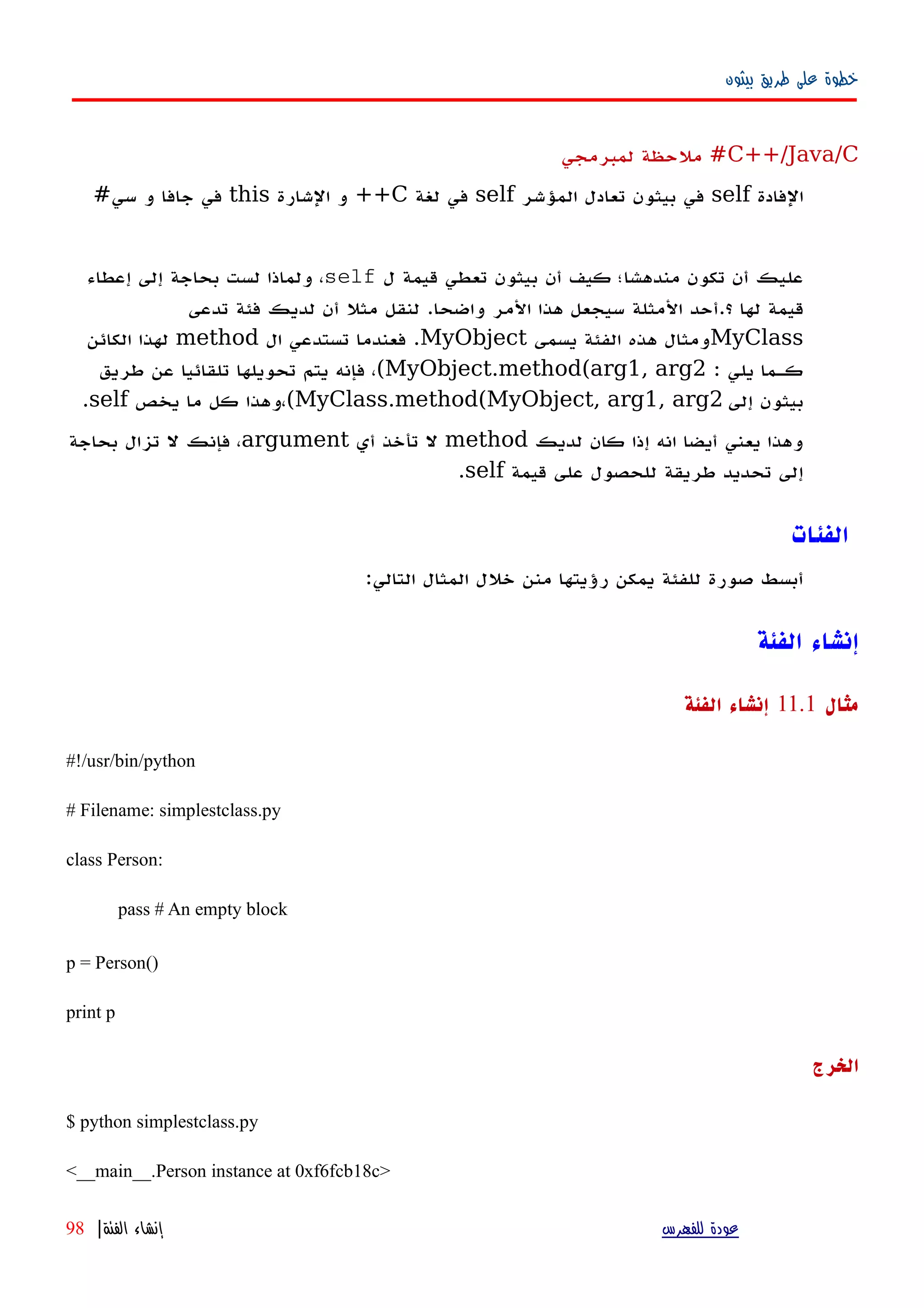 ‫بيثون‬ ‫طريق‬ ‫على‬ ‫خطوة‬
C++/Java/C‫لمبرمجي‬ ‫ملحظة‬ #
‫الفادة‬self‫المؤشر‬ ‫تعادل‬ ‫بيثون‬ ‫في‬self‫لغة‬ ‫في‬C‫الشارة‬ ‫و‬ ++this‫سي‬ ‫و‬ ‫جافا‬ ‫في‬#
‫ل‬ ‫قيمة‬ ‫تعطي‬ ‫بيثون‬ ‫أن‬ ‫كيف‬ ‫مندهشا؛‬ ‫تكون‬ ‫أن‬ ‫عليك‬self‫إعطاء‬ ‫إلى‬ ‫بحاجة‬ ‫لست‬ ‫ولماذا‬ ،
‫قي‬‫تدعى‬ ‫فئة‬ ‫لديك‬ ‫أن‬ ‫مثل‬ ‫لنقل‬ .‫واضحا‬ ‫المر‬ ‫هذا‬ ‫سيجعل‬ ‫المثلة‬ ‫؟.أحد‬ ‫لها‬ ‫مة‬
MyClass‫يسمى‬ ‫الفئة‬ ‫هذه‬ ‫ومثال‬MyObject‫ال‬ ‫تستدعي‬ ‫فعندما‬ .method‫الكائن‬ ‫لهذا‬
: ‫يلي‬ ‫كهما‬MyObject.method(arg1, arg2(‫طريق‬ ‫عن‬ ‫تلقائيا‬ ‫تحويلها‬ ‫يتم‬ ‫فإنه‬ ،
‫إلى‬ ‫بيثون‬MyClass.method(MyObject, arg1, arg2(‫يخص‬ ‫ما‬ ‫كل‬ ‫،وهذا‬self.
‫لديك‬ ‫كان‬ ‫إذا‬ ‫انه‬ ‫أيضا‬ ‫يعني‬ ‫وهذا‬method‫أي‬ ‫تأخذ‬ ‫ل‬argument‫بحاجة‬ ‫تزال‬ ‫ل‬ ‫فإنك‬ ،
‫قيمة‬ ‫على‬ ‫للحصول‬ ‫طريقة‬ ‫تحديد‬ ‫إلى‬self.
‫الفئات‬
:‫التالي‬ ‫المثال‬ ‫خلل‬ ‫منن‬ ‫رؤيتها‬ ‫يمكن‬ ‫للفئة‬ ‫صورة‬ ‫أبسط‬
‫الفئة‬ ‫إنشاء‬
‫مثال‬11.1‫الفئة‬ ‫إنشاء‬
#!/usr/bin/python
# Filename: simplestclass.py
class Person:
pass # An empty block
p = Person()
print p
‫الخرج‬
$ python simplestclass.py
<__main__.Person instance at 0xf6fcb18c>
‫للفهرس‬ ‫عودة‬‫الفئة‬ ‫إنشاء‬|98
 