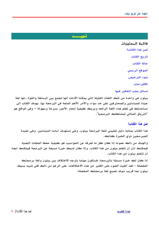 ‫بيثون‬ ‫طريق‬ ‫على‬ ‫خطوة‬
‫تمهيــــد‬
‫المحتويات‬ ‫قائمة‬
‫الكتاب؟‬ ‫هذا‬ ‫لمن‬
‫الكتاب‬ ‫تاريخ‬
‫الكتاب‬ ‫حالة‬
‫الرسمي‬ ‫الموقع‬
‫الترخيص‬ ‫بنود‬
‫القتراحات‬
‫فيها‬ ‫التفكير‬ ‫يجب‬ ‫مسائل‬
‫لغة‬ ‫إنها‬ .‫والقوة‬ ‫البساطة‬ ‫بين‬ ‫تجمع‬ ‫أنها‬ ‫الدعاء‬ ‫يمكننا‬ ‫التي‬ ‫القليلة‬ ‫اللغات‬ ‫تلك‬ ‫من‬ ‫واحدة‬ ‫هي‬ ‫بيثون‬
‫إلى‬ ‫الكتاب‬ ‫يهدف‬ .‫بها‬ ‫البرمجة‬ ‫في‬ ‫المتعة‬ ‫الهم‬ ‫والمر‬ ،‫سواء‬ ‫حد‬ ‫على‬ ‫وللمحترفين‬ ‫للمبتدئين‬ ‫جيدة‬
‫هو‬ ‫الواقع‬ ‫وفى‬ – ‫وسهولة‬ ‫بسرعة‬ ‫المور‬ ‫إنجاز‬ ‫كيفية‬ ‫ويريك‬ ‫الرائعه‬ ‫اللغة‬ ‫هذه‬ ‫تعلم‬ ‫في‬ ‫مساعدتك‬
.'‫البرمجية‬ ‫لمشاكلك‬ ‫المثالي‬ ‫'الترياق‬
‫الكتاب؟‬ ‫هذا‬ ‫لمن‬
‫بيثون‬ ‫البرمجة‬ ‫للغة‬ ‫تعليمي‬ ‫دليل‬ ‫بمثابة‬ ‫الكتاب‬ ‫هذا‬.‫المبتدئين‬ ‫أساسا‬ ‫تستهدف‬ ‫وهي‬.‫مفيدة‬ ‫وهي‬
‫كذلك‬ ‫الخبرة‬ ‫ذوي‬ ‫للمبرمجين‬.
‫النصية‬ ‫الملفات‬ ‫حفظ‬ ‫كيفية‬ ‫هو‬ ‫الحواسيب‬ ‫عن‬ ‫تعرفه‬ ‫ما‬ ‫كل‬ ‫كان‬ ‫إذا‬ ‫عموما‬ ‫ذلك‬ ‫من‬ ‫والهدف‬
‫الكتاب‬ ‫هذا‬ ‫من‬ ‫بيثون‬ ‫تتعلم‬ ‫أن‬ ‫إذن‬ ‫فيمكنك‬.‫أيضا‬ ‫فيمكنك‬ ‫البرمجة‬ ‫عن‬ ‫مسبقة‬ ‫خبرة‬ ‫لديك‬ ‫كان‬ ‫وإذا‬
‫الكتاب‬ ‫هذا‬ ‫من‬ ‫بيثون‬ ‫تتعلم‬ ‫أن‬.
‫برمجتك‬ ‫ولغة‬ ‫بيثون‬ ‫بين‬ ‫الختلف‬ ‫بأوجه‬ ‫مهتما‬ ‫فستكون‬ ،‫بالبرمجة‬ ‫مسبقة‬ ‫خبرة‬ ‫لك‬ ‫كان‬ ‫إذا‬
‫المفضلة‬-‫الختلفات‬ ‫هذه‬ ‫من‬ ‫الكثير‬ ‫على‬ ‫الضوء‬ ‫ألقيت‬ ‫لقد‬.،‫بسيط‬ ‫تنبيه‬ ‫فلي‬ ‫ذلك‬ ‫من‬ ‫الرغم‬ ‫على‬
‫المفضلة‬ ‫برمجتك‬ ‫لغة‬ ‫تصبح‬ ‫سوف‬ ‫قريب‬ ‫عما‬ ‫بيثون‬.
‫للفهرس‬ ‫عودة‬‫الكتاب؟‬ ‫هذا‬ ‫لمن‬|9
 