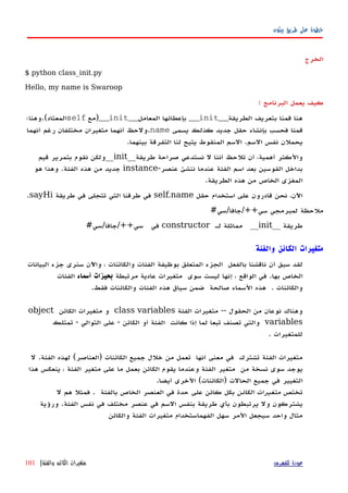 ‫بيثون‬ ‫طريق‬ ‫على‬ ‫خطوة‬
‫الخرج‬
$ python class_init.py
Hello, my name is Swaroop
‫كيف‬‫يعمل‬‫البرنامج‬:
‫الطريقة‬ ‫بتعريف‬ ‫قمنا‬ ‫هنا‬__init__‫المعامل‬ ‫بإعطائها‬__init__‫)مع‬self‫المعتاد(.وهنا؛‬
‫يسمى‬ ‫كذلك‬ ‫جديد‬ ‫حقل‬ ‫بإنشاء‬ ‫فحسب‬ ‫قمنا‬name‫أنهما‬ ‫رغم‬ ‫مختلفان‬ ‫متغيران‬ ‫أنهما‬ ‫.ولحظ‬
.‫بينهما‬ ‫التفرقة‬ ‫لنا‬ ‫يتيح‬ ‫المنقوط‬ ‫السم‬ .‫السم‬ ‫نفس‬ ‫يحملن‬
‫طريقة‬ ‫صراحة‬ ‫نستدعي‬ ‫ل‬ ‫أننا‬ ‫تلحظ‬ ‫أن‬ ،‫أهمية‬ ‫والكثر‬__init__‫قيم‬ ‫بتمرير‬ ‫نقوم‬ ‫ولكن‬
-‫عنصر‬ ‫ننشئ‬ ‫عندما‬ ‫الفئة‬ ‫اسم‬ ‫بعد‬ ‫القوسين‬ ‫بداخل‬instance‫هو‬ ‫وهذا‬ .‫الفئة‬ ‫هذه‬ ‫من‬ ‫جديد‬
.‫الطريقة‬ ‫هذه‬ ‫من‬ ‫الخاص‬ ‫المغزى‬
‫حقل‬ ‫استخدام‬ ‫على‬ ‫قادرون‬ ‫نحن‬ ،‫اﻵن‬self.name‫طريقة‬ ‫في‬ ‫تتجلى‬ ‫التي‬ ‫طرقنا‬ ‫في‬sayHi.
#‫سي++/جافا/سي‬ ‫لمبرمجي‬ ‫ملحظة‬
__ ‫طريقة‬init‫له‬ ‫مماثلة‬ __constructor#‫سي++/جافا/سي‬ ‫في‬
‫والفئة‬ ‫الكائن‬ ‫متغيرات‬
‫لقد‬‫سبق‬‫أن‬‫ناقشنا‬‫بالفعل‬‫الجزء‬‫المتعلق‬‫بوظيفة‬‫الفئات‬‫والكائنات‬،‫واﻵن‬‫سنرى‬‫جزء‬‫البيانات‬
‫الخاص‬‫بها‬.‫في‬‫الواقع‬،‫إ‬‫نها‬‫ليست‬‫سوى‬‫متغيرات‬‫عادية‬‫مرتبطة‬‫بحيزات‬‫أسماء‬‫الفئات‬
‫والكائنات‬.‫هذه‬‫السماء‬‫صالحة‬‫ضمن‬‫سياق‬‫هذه‬‫الفئات‬‫والكائنات‬‫فقط‬.
‫وهناك‬‫نوعان‬‫من‬‫الحقول‬--‫متغيرات‬‫الفئة‬class variables‫و‬‫متغيرات‬‫الكائن‬object
variables‫والتي‬‫تصنف‬‫تبعا‬‫لما‬‫إذا‬‫كانت‬‫الفئة‬‫أو‬‫الكائن‬-‫على‬‫التوالي‬-‫تمتلك‬
‫للمتغيرات‬.
‫متغيرات‬‫الفئة‬‫تشترك‬‫في‬‫معنى‬‫أ‬‫نها‬‫تعمل‬‫من‬‫خلل‬‫جميع‬‫الكائنات‬)‫العناصر‬(‫لهذه‬‫الفئة‬.‫ل‬
‫يوجد‬‫سوى‬‫نسخة‬‫من‬‫متغير‬‫الفئة‬‫وعندما‬‫يقوم‬‫الكائن‬‫ما‬ ‫بعمل‬‫على‬‫متغير‬‫الفئة‬،‫ينعكس‬‫هذا‬
‫التغيير‬‫في‬‫جميع‬(‫)الكائنات‬ ‫الحالت‬‫الخرى‬‫أيضا‬.
‫تختص‬‫الكائن‬ ‫متغيرات‬‫بالفئة‬ ‫الخاص‬ ‫العنصر‬ ‫في‬ ‫حدة‬ ‫على‬ ‫كائن‬ ‫بكل‬‫ل‬ ‫هم‬ ‫فمثل‬ .
‫ورؤية‬ .‫الفئة‬ ‫نفس‬ ‫في‬ ‫مختلف‬ ‫عنصر‬ ‫في‬ ‫السم‬ ‫بنفس‬ ‫طريقة‬ ‫بأي‬ ‫يرتبطون‬ ‫ول‬ ‫يشتركون‬
‫والكائن‬ ‫الفئة‬ ‫متغيرات‬ ‫الفهماستخدام‬ ‫سهل‬ ‫المر‬ ‫سيجعل‬ ‫واحد‬ ‫مثال‬
‫للفهرس‬ ‫عودة‬‫والفئة‬ ‫الكائن‬ ‫متغيرات‬|101
 