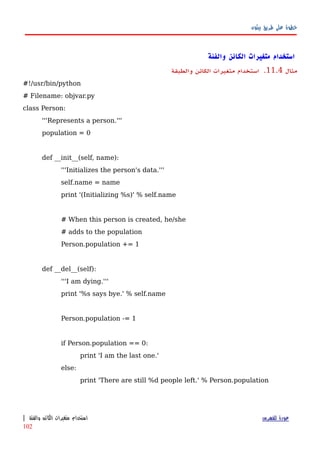 ‫بيثون‬ ‫طريق‬ ‫على‬ ‫خطوة‬
‫والفئة‬ ‫الكائن‬ ‫متغيرات‬ ‫استخدام‬
‫مثال‬11.4.‫والطبقة‬ ‫الكائن‬ ‫متغيرات‬ ‫استخدام‬
#!/usr/bin/python
# Filename: objvar.py
class Person:
'''Represents a person.'''
population = 0
def __init__(self, name):
'''Initializes the person's data.'''
self.name = name
print '(Initializing %s)' % self.name
# When this person is created, he/she
# adds to the population
Person.population += 1
def __del__(self):
'''I am dying.'''
print '%s says bye.' % self.name
Person.population -= 1
if Person.population == 0:
print 'I am the last one.'
else:
print 'There are still %d people left.' % Person.population
‫للفهرس‬ ‫عودة‬‫والفئة‬ ‫الكائن‬ ‫متغيرات‬ ‫استخدام‬|
102
 