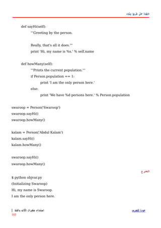 ‫بيثون‬ ‫طريق‬ ‫على‬ ‫خطوة‬
def sayHi(self):
'''Greeting by the person.
Really, that's all it does.'''
print 'Hi, my name is %s.' % self.name
def howMany(self):
'''Prints the current population.'''
if Person.population == 1:
print 'I am the only person here.'
else:
print 'We have %d persons here.' % Person.population
swaroop = Person('Swaroop')
swaroop.sayHi()
swaroop.howMany()
kalam = Person('Abdul Kalam')
kalam.sayHi()
kalam.howMany()
swaroop.sayHi()
swaroop.howMany()
‫الخرج‬
$ python objvar.py
(Initializing Swaroop)
Hi, my name is Swaroop.
I am the only person here.
‫للفهرس‬ ‫عودة‬‫والفئة‬ ‫الكائن‬ ‫متغيرات‬ ‫استخدام‬|
103
 