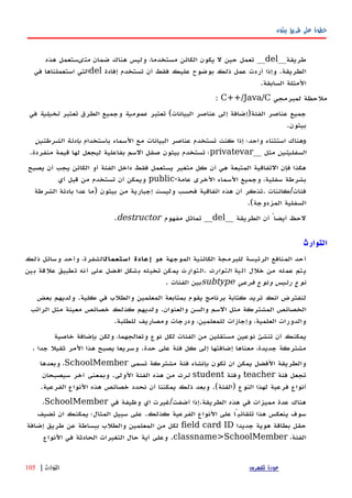 ‫بيثون‬ ‫طريق‬ ‫على‬ ‫خطوة‬
‫طريقة‬__del__‫ضمان‬ ‫هناك‬ ‫وليس‬ ،‫مستخدما‬ ‫الكائن‬ ‫يكون‬ ‫ل‬ ‫حين‬ ‫تعمل‬‫متى‬‫هذه‬ ‫ستعمل‬
‫إفادة‬ ‫تستخدم‬ ‫أن‬ ‫فقط‬ ‫عليك‬ ‫بوضوح‬ ‫ذلك‬ ‫عمل‬ ‫أردت‬ ‫وإذا‬ .‫الطريقة‬del‫في‬ ‫استعملناها‬ ‫التي‬
.‫السابقة‬ ‫المثلة‬
‫لمبرمجي‬ ‫ملحظة‬C++/Java/C:
‫تعتبر‬ (‫البيانات‬ ‫عناصر‬ ‫إلى‬ ‫الفئة)إضافة‬ ‫عناصر‬ ‫جميع‬‫عمومية‬‫تعتبر‬ ‫الطرق‬ ‫وجميع‬‫تخيلية‬‫في‬
.‫بيثون‬
‫و‬‫باستخدام‬ ‫السماء‬ ‫مع‬ ‫البيانات‬ ‫عناصر‬ ‫تستخدم‬ ‫كنت‬ ‫إذا‬ ‫واحد؛‬ ‫استثناء‬ ‫هناك‬‫الشرطتين‬ ‫بادئة‬
‫السفليتين‬‫مثل‬__privatevar.‫منفردة‬ ‫قيمة‬ ‫لها‬ ‫ليجعل‬ ‫بفاعلية‬ ‫السم‬ ‫صقل‬ ‫بيثون‬ ‫تستخدم‬ ‫؛‬
‫يصبح‬ ‫أن‬ ‫يجب‬ ‫الكائن‬ ‫أو‬ ‫الفئة‬ ‫داخل‬ ‫فقط‬ ‫يستعمل‬ ‫متغير‬ ‫كل‬ ‫أن‬ ‫هي‬ ‫المتبعة‬ ‫التفاقية‬ ‫فإن‬ ‫هكذا‬
-‫عامة‬ ‫الخرى‬ ‫السماء‬ ‫وجميع‬ ،‫سفلية‬ ‫بشرطة‬public‫أي‬ ‫قبل‬ ‫من‬ ‫تستخدم‬ ‫أن‬ ‫ويمكن‬
‫الشرطة‬ ‫بادئة‬ ‫عدا‬ ‫)ما‬ ‫بيثون‬ ‫من‬ ‫إجبارية‬ ‫وليست‬ ‫فحسب‬ ‫اتفاقية‬ ‫هذه‬ ‫أن‬ ‫.تذكر‬ ‫فئات/كائنات‬
.(‫المزدوجة‬ ‫السفلية‬
‫الطريقة‬ ‫أن‬ ً‫أيضا‬ ‫لحظ‬__del__‫مفهوم‬ ‫تماثل‬destructor.
‫التوارث‬
‫هو‬ ‫الموجهة‬ ‫الكائنية‬ ‫للبرمجة‬ ‫الرئيسة‬ ‫المنافع‬ ‫أحد‬‫استعمال‬ ‫عادة‬‫إ‬‫ذلك‬ ‫وسائل‬ ‫وأحد‬ ،‫الشفرة‬
‫آلية‬ ‫خلل‬ ‫من‬ ‫عمله‬ ‫يتم‬‫التوارث‬‫بين‬ ‫علقة‬ ‫تطبيق‬ ‫أنه‬ ‫على‬ ‫افضل‬ ‫بشكل‬ ‫تخيله‬ ‫يمكن‬ ‫.التوارث‬
‫فرعي‬ ‫ونوع‬ ‫رئيس‬ ‫نوع‬subtype. ‫الفئات‬ ‫بين‬
‫بعض‬ ‫ولديهم‬ .‫كلية‬ ‫في‬ ‫والطلب‬ ‫المعلمين‬ ‫بمتابعة‬ ‫يقوم‬ ‫برنامج‬ ‫كتابة‬ ‫تريد‬ ‫انك‬ ‫لنفترض‬
‫الراتب‬ ‫مثل‬ ‫معينة‬ ‫خصائص‬ ‫كذلك‬ ‫ولديهم‬ .‫والعنوان‬ ‫والسن‬ ‫السم‬ ‫مثل‬ ‫المشتركة‬ ‫الخصائص‬
.‫للطلبة‬ ‫ومصاريف‬ ‫ودرجات‬ ،‫للمعلمين‬ ‫وإجازات‬ ،‫العلمية‬ ‫والدورات‬
‫خاصية‬ ‫بإضافة‬ ‫ولكن‬ ،‫وتعالجهما‬ ‫نوع‬ ‫لكل‬ ‫الفئات‬ ‫من‬ ‫مستقلين‬ ‫نوعين‬ ‫تنشئ‬ ‫أن‬ ‫يمكنك‬
. ‫جدا‬ ‫ثقيل‬ ‫المر‬ ‫هذا‬ ‫يصبح‬ ‫وسريعا‬ .‫حدة‬ ‫على‬ ‫فئة‬ ‫كل‬ ‫إلى‬ ‫إضافتها‬ ‫معناها‬ ،‫جديدة‬ ‫مشتركة‬
‫تسمى‬ ‫مشتركة‬ ‫فئة‬ ‫بإنشاء‬ ‫تكون‬ ‫ان‬ ‫يمكن‬ ‫الفضل‬ ‫والطريقة‬SchoolMember‫وبعدها‬ ،
‫فئة‬ ‫تجعل‬teacher‫وفئة‬student‫ترث‬‫سيصبحان‬ ‫آخر‬ ‫وبمعنى‬ .‫الولى‬ ‫الفئة‬ ‫هذه‬ ‫من‬
.‫الفرعية‬ ‫النواع‬ ‫هذه‬ ‫خصائص‬ ‫نحدد‬ ‫أن‬ ‫يمكننا‬ ‫ذلك‬ ‫وبعد‬ .(‫)الفئة‬ ‫النوع‬ ‫لهذا‬ ‫فرعية‬ ‫أنواع‬
‫في‬ ‫وظيفة‬ ‫اي‬ ‫أضفت/غيرت‬ ‫الطريقة.إذا‬ ‫هذه‬ ‫في‬ ‫مميزات‬ ‫عدة‬ ‫هناك‬SchoolMember،
‫تضيف‬ ‫ان‬ ‫يمكنك‬ ‫المثال؛‬ ‫سبيل‬ ‫على‬ .‫كذلك‬ ‫الفرعية‬ ‫النواع‬ ‫على‬ ‫تلقائيًا‬ ‫هذا‬ ‫ينعكس‬ ‫سوف‬
‫جديدا‬ ‫هوية‬ ‫بطاقة‬ ‫حقل‬field card ID‫إضافة‬ ‫طريق‬ ‫عن‬ ‫ببساطة‬ ‫والطلب‬ ‫المعلمين‬ ‫من‬ ‫لكل‬
،‫الفئة‬classname>SchoolMember‫النواع‬ ‫في‬ ‫الحادثة‬ ‫التغيرات‬ ‫حال‬ ‫أية‬ ‫وعلى‬ .
‫للفهرس‬ ‫عودة‬‫التوارث‬|105
 