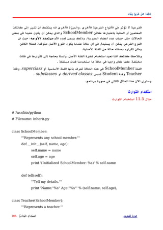 ‫بيثون‬ ‫طريق‬ ‫على‬ ‫خطوة‬
‫كائنات‬ ‫إلى‬ ‫تشير‬ ‫أن‬ ‫يمكنك‬ ‫انه‬ ‫الخرى‬ ‫.والميزة‬ ‫الخرى‬ ‫الفرعية‬ ‫النواع‬ ‫في‬ ‫تؤثر‬ ‫ل‬ ‫الفرعية‬
‫كائن‬ ‫باعتبارها‬ ‫الطلبة‬ ‫أو‬ ‫المعلمين‬SchoolMember‫بعض‬ ‫في‬ ‫مفيدا‬ ‫يكون‬ ‫أن‬ ‫يمكن‬ ‫والذي‬
‫الوجه‬ ‫تعدد‬ ‫يسمى‬ ‫وذلك‬ .‫المدرسة‬ ‫أعضاء‬ ‫عدد‬ ‫حساب‬ ‫مثل‬ ،‫الحالت‬‫الوجه‬ ‫تعدد‬‫ان‬ ‫حيث‬ ‫؛‬
‫الكائن‬ ‫فمثل‬ .‫متوقعا‬ ‫الصل‬ ‫النوع‬ ‫يكون‬ ‫عندما‬ ‫حالة‬ ‫أي‬ ‫في‬ ‫يستبدل‬ ‫أن‬ ‫يمكن‬ ‫الفرعي‬ ‫النوع‬
.‫الصلية‬ ‫الفئة‬ ‫من‬ ‫حالة‬ ‫بصفته‬ ‫تكراره‬ ‫يمكن‬
‫أننا‬ ‫كذلك‬ ‫ونلحظ‬‫استخدام‬ ‫نعيد‬‫فئات‬ ‫في‬ ‫تكرارها‬ ‫إلى‬ ‫بحاجة‬ ‫ولسنا‬ ،‫الصل‬ ‫الفئة‬ ‫شفرة‬
. ‫مستقلة‬ ‫فئات‬ ‫استخدمنا‬ ‫ما‬ ‫حالة‬ ‫في‬ ‫واجبا‬ ‫كان‬ ‫كما‬ ،‫مختلفة‬
‫الفئة‬SchoolMember‫بأنها‬ ‫تعرف‬ ‫الحالة‬ ‫هذه‬ ‫في‬‫الساسية‬ ‫الفئة‬‫أو‬superclass‫وفئة‬ ،
Teacher‫وفئة‬Student‫تسمى‬derived classes‫أو‬subclasses.
.‫برنامج‬ ‫صورة‬ ‫في‬ ‫التالي‬ ‫المثال‬ ‫هذا‬ ‫اﻵن‬ ‫وسنرى‬
‫استخدام‬‫التوارث‬
‫مثال‬11.5‫التوارث‬ ‫استخدام‬
#!/usr/bin/python
# Filename: inherit.py
class SchoolMember:
'''Represents any school member.'''
def __init__(self, name, age):
self.name = name
self.age = age
print '(Initialized SchoolMember: %s)' % self.name
def tell(self):
'''Tell my details.'''
print 'Name:"%s" Age:"%s"' % (self.name, self.age),
class Teacher(SchoolMember):
'''Represents a teacher.'''
‫للفهرس‬ ‫عودة‬‫التوارث‬ ‫استخدام‬|106
 