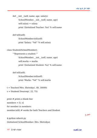 ‫بيثون‬ ‫طريق‬ ‫على‬ ‫خطوة‬
def __init__(self, name, age, salary):
SchoolMember.__init__(self, name, age)
self.salary = salary
print '(Initialized Teacher: %s)' % self.name
def tell(self):
SchoolMember.tell(self)
print 'Salary: "%d"' % self.salary
class Student(SchoolMember):
'''Represents a student.'''
SchoolMember.__init__(self, name, age)
self.marks = marks
print '(Initialized Student: %s)' % self.name
def tell(self):
SchoolMember.tell(self)
print 'Marks: "%d"' % self.marks
t = Teacher('Mrs. Shrividya', 40, 30000)
s = Student('Swaroop', 22, 75)
print # prints a blank line
members = [t, s]
for member in members:
member.tell() # works for both Teachers and Student
‫الخرج‬
$ python inherit.py
(Initialized SchoolMember: Mrs. Shrividya)
‫للفهرس‬ ‫عودة‬‫التوارث‬ ‫استخدام‬|107
 