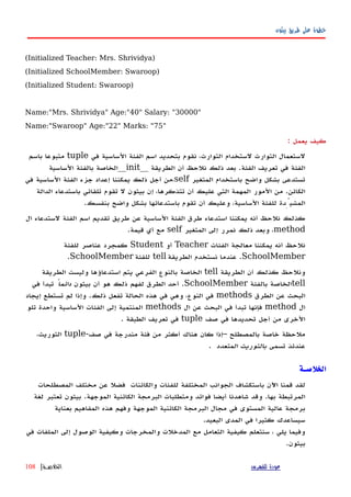 ‫بيثون‬ ‫طريق‬ ‫على‬ ‫خطوة‬
(Initialized Teacher: Mrs. Shrividya)
(Initialized SchoolMember: Swaroop)
(Initialized Student: Swaroop)
Name:"Mrs. Shrividya" Age:"40" Salary: "30000"
Name:"Swaroop" Age:"22" Marks: "75"
‫كيف‬‫يعمل‬:
‫لستعمال‬‫التوارث‬‫في‬ ‫الساسية‬ ‫الفئة‬ ‫اسم‬ ‫بتحديد‬ ‫نقوم‬ ،‫التوارث‬ ‫لستخدام‬tuple‫باسم‬ ‫متبوعا‬
‫الطريقة‬ ‫أن‬ ‫نلحظ‬ ‫ذلك‬ ‫بعد‬ .‫الفئة‬ ‫تعريف‬ ‫في‬ ‫الفئة‬__init__‫الساسية‬ ‫بالفئة‬ ‫الخاصة‬
‫المتغير‬ ‫باستخدام‬ ‫واضح‬ ‫بشكل‬ ‫تستدعى‬self‫في‬ ‫الساسية‬ ‫الفئة‬ ‫جزء‬ ‫إعداد‬ ‫يمكننا‬ ‫ذلك‬ ‫أجل‬ ‫،من‬
‫الدالة‬ ‫باستدعاء‬ ‫تلقائي‬ ‫تقوم‬ ‫ل‬ ‫بيثون‬ ‫إن‬ ،‫تتذكرها‬ ‫أن‬ ‫عليك‬ ‫التي‬ ‫المهمة‬ ‫المور‬ ‫من‬ .‫الكائن‬
.‫بنفسك‬ ‫واضح‬ ‫بشكل‬ ‫باستدعائها‬ ‫تقوم‬ ‫أن‬ ‫وعليك‬ ،‫الساسية‬ ‫للفئة‬ ‫المشيِّدة‬
‫ال‬ ‫لستدعاء‬ ‫الفئة‬ ‫اسم‬ ‫تقديم‬ ‫طريق‬ ‫عن‬ ‫الساسية‬ ‫الفئة‬ ‫طرق‬ ‫استدعاء‬ ‫يمكننا‬ ‫أنه‬ ‫نلحظ‬ ‫كذلك‬
method‫المتغير‬ ‫إلى‬ ‫نمرر‬ ‫ذلك‬ ‫وبعد‬ ،self.‫قيمة‬ ‫أي‬ ‫مع‬
‫الفئات‬ ‫معالجة‬ ‫يمكننا‬ ‫أنه‬ ‫نلحظ‬Teacher‫أو‬Student‫للفئة‬ ‫عناصر‬ ‫كمجرد‬
SchoolMember‫الطريقة‬ ‫نستخدم‬ ‫عندما‬ .tell‫للفئة‬SchoolMember.
‫الطريقة‬ ‫أن‬ ‫كذلك‬ ‫ونلحظ‬tell‫الطريقة‬ ‫وليست‬ ‫استدعاؤها‬ ‫يتم‬ ‫الفرعي‬ ‫بالنوع‬ ‫الخاصة‬
tell‫بالفئة‬ ‫الخاصة‬SchoolMember‫بيثون‬ ‫أن‬ ‫هو‬ ‫ذلك‬ ‫لفهم‬ ‫الطرق‬ ‫أحد‬ .ً‫دائما‬‫في‬ ‫تبدأ‬
‫الطرق‬ ‫عن‬ ‫البحث‬methods‫إيجاد‬ ‫تستطع‬ ‫لم‬ ‫وإذا‬ .‫ذلك‬ ‫تفعل‬ ‫الحالة‬ ‫هذه‬ ‫في‬ ‫وهي‬ ،‫النوع‬ ‫في‬
‫ال‬method‫ال‬ ‫عن‬ ‫البحث‬ ‫في‬ ‫تبدأ‬ ‫فإنها‬methods‫تلو‬ ‫واحدة‬ ‫الساسية‬ ‫الفئات‬ ‫إلى‬ ‫المنتمية‬
‫صف‬ ‫في‬ ‫تحديدها‬ ‫أجل‬ ‫من‬ ‫الخرى‬tuple. ‫الطبقة‬ ‫تعريف‬ ‫في‬
-‫صف‬ ‫في‬ ‫مندرجة‬ ‫فئة‬ ‫من‬ ‫أكثر‬ ‫هناك‬ ‫كان‬ ‫–إذا‬ ‫بالمصطلح‬ ‫خاصة‬ ‫ملحظة‬tuple،‫التوريث‬
‫تسمى‬ ‫عندئذ‬‫المتعدد‬ ‫بالتوريث‬.
‫الخلصـة‬
‫لقد‬‫قمنا‬‫اﻵن‬‫باستكشاف‬‫الجوانب‬‫المختلفة‬‫للفئات‬‫والكائنات‬‫فضل‬‫عن‬‫مختلف‬‫المصطلحات‬
‫المرتبطة‬‫بها‬.‫وقد‬‫شاهدنا‬‫أيضا‬‫فوائد‬‫ومتطلبات‬‫البرمجة‬‫الكائنية‬‫الموجهة‬.‫بيثون‬‫تعتبر‬‫لغة‬
‫برمجة‬‫عالية‬‫المستوى‬‫في‬‫مجال‬‫البرمجة‬‫الكائنية‬‫الموجهة‬‫وفهم‬‫هذه‬‫المفاهيم‬‫بعناية‬
‫سيساعدك‬‫كثيرا‬‫في‬‫المدى‬‫البعيد‬.
‫وفيما‬‫يلي‬،‫سنتعلم‬‫كيفية‬‫التعامل‬‫مع‬‫المدخلت‬‫والمخرجات‬‫وكيفية‬‫الوصول‬‫إ‬‫لى‬‫الملفات‬‫في‬
‫بيثون‬.
‫للفهرس‬ ‫عودة‬‫الخلصـة‬|108
 