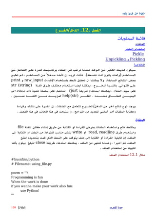 ‫بيثون‬ ‫طريق‬ ‫على‬ ‫خطوة‬
. ‫الفصل‬12‫الدخل/الخــرج‬ .
‫المحتويات‬ ‫قائمة‬
‫ال‬‫ملفات‬
‫استخدام‬‫الملف‬
Pickle
Pickling‫و‬Unpickling
‫ال‬‫خلصة‬
‫مهع‬ ‫التفاعهل‬ ‫علهى‬ ‫قهدرة‬ ‫برنامجهك‬ ‫إعطهاء‬ ‫فهي‬ ‫ترغهب‬ ‫عنهدما‬ ‫الهوقت‬ ‫مهن‬ ‫الكهثير‬ ‫لهديك‬ ‫سهيكون‬
‫المسهتخدم‬)‫نفسهك‬ ‫أنهت‬ ‫يكهون‬ ‫ولعلهه‬.(‫تطبهع‬ ‫ثهم‬ ، ‫المسهتخدم‬ ‫مهن‬ ً‫مهدخل‬ ‫تأخهذ‬ ‫إن‬ ‫تريهد‬ ‫فهأنت‬
‫السهابقة‬ ‫النتهائج‬ ‫بعهض‬.‫أن‬ ‫يمكننها‬ ‫ول‬‫الفهادات‬ ‫باسهتخدام‬ ‫ذلهك‬ ‫نحقهق‬raw_input‫و‬print
‫علهى‬‫التهوالي‬.‫بالنسهبة‬‫لل‬‫خهههرج‬‫يمكننها‬ ،‫أيضها‬‫اسهتخدام‬‫مختلهف‬‫الفئة‬ ‫طهرق‬)str (string
‫على‬‫سبيل‬‫المثال‬،‫يمكنك‬‫استخدام‬‫طريقة‬rjust‫إلى‬ ‫محاذاة‬ ‫ذات‬ ‫نصية‬ ‫سلسلة‬ ‫على‬ ‫لتحصل‬
) ‫انظههههر‬ . ‫محههههدد‬ ‫لنطههههاق‬ ‫اليميههههن‬help(str. ‫صههههيل‬ ‫التفهههها‬ ‫مههههن‬ ‫لمزيههههد‬
‫يوجد‬‫نوع‬‫شائع‬‫آخر‬‫من‬‫ت‬ ‫الدخل/الخههرج‬‫تعامل‬‫مع‬‫الملفات‬‫وقراءة‬ ،‫إنشاء‬ ‫على‬ ‫القدرة‬ ‫إن‬ .
‫الفصل‬ ‫هذا‬ ‫في‬ ‫الجانب‬ ‫هذا‬ ‫في‬ ‫سنبحث‬ ‫و‬ ، ‫البرامج‬ ‫من‬ ‫للعديد‬ ‫أساسي‬ ‫أمر‬ ‫الملفات‬ ‫وكتابة‬.
‫الملفات‬
‫يمكنك‬‫فتح‬‫واستخدام‬‫الملفات‬‫ا‬ ‫بغرض‬‫لقراءة‬‫أو‬‫الكتابة‬‫عن‬‫طريق‬‫إنشاء‬‫كائن‬‫للفئة‬file
‫واستخدام‬‫طرق‬read, readline‫أو‬write‫بشكل‬‫مناسب‬‫للقراءة‬‫من‬‫الملف‬‫أو‬‫الكتابة‬‫إلى‬
‫الملف‬‫قابلية‬ ‫إن‬ .‫القراءة‬‫أو‬‫الكتابة‬‫إلى‬‫ملف‬‫يتوقف‬‫على‬‫النمط‬‫الذي‬‫قمت‬‫بتحديده‬‫لفتح‬
‫الملف‬.‫ثم‬‫أخيرا‬،‫وعندما‬‫تنتهي‬‫من‬‫الملف‬،‫يمكنك‬‫استدعاء‬‫طريقة‬close‫لتبلغ‬‫بيثون‬‫بأننا‬
‫انتهينا‬‫من‬‫استخدام‬‫الملف‬.
‫مثال‬12.1‫الملف‬ ‫استخدام‬
#!/usr/bin/python
# Filename: using_file.py
poem = '''
Programming is fun
When the work is done
if you wanna make your work also fun:
use Python!
'''
‫للفهرس‬ ‫عودة‬‫الملفات‬|109
 