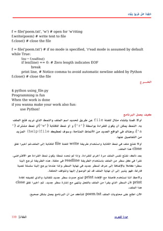 ‫بيثون‬ ‫طريق‬ ‫على‬ ‫خطوة‬
f = file('poem.txt', 'w') # open for 'w'riting
f.write(poem) # write text to file
f.close() # close the file
f = file('poem.txt') # if no mode is specified, 'r'ead mode is assumed by default
while True:
line = f.readline()
if len(line) == 0: # Zero length indicates EOF
break
print line, # Notice comma to avoid automatic newline added by Python
f.close() # close the file
‫الخههرج‬
$ python using_file.py
Programming is fun
When the work is done
if you wanna make your work also fun:
use Python!
‫كيف‬‫يعمل‬‫البرنامج‬
‫للفئة‬ ‫مثال‬ ‫بإنشاء‬ ‫قمنا‬ ،‫أول‬file‫الملف‬ ‫فتح‬ ‫نريد‬ ‫الذي‬ ‫والنمط‬ ‫الملف‬ ‫اسم‬ ‫تحديد‬ ‫طريق‬ ‫عن‬
) ‫بواسطة‬ ‫للقراءة‬ ‫يكون‬ ‫أن‬ ‫يمكن‬ ‫النمط‬ .‫به‬'r') ‫للكتابة‬ ‫نمط‬ ‫أو‬ ‫و‬ ('w') ‫مشترك‬ ‫نمط‬ ‫(أو‬'
a'‫تعطيك‬ ‫وسوف‬ ،‫المتاحة‬ ‫النماط‬ ‫من‬ ‫العديد‬ ‫الواقع‬ ‫في‬ ‫وهناك‬ ،(help(file(‫المزيد‬
.‫عنها‬ ‫التفاصيل‬ ‫من‬
‫طريقة‬ ‫واستخدام‬ ‫الكتابة‬ ‫نمط‬ ‫في‬ ‫ملف‬ ‫نفتح‬ ‫أول‬write‫للفئة‬file‫غلق‬ ‫أخيرا‬ ‫الملف،ثم‬ ‫إلى‬ ‫للكتابة‬
close.‫الملف‬ ‫هذا‬
.‫الفتراضي‬ ‫هو‬ ‫القراءة‬ ‫نمط‬ ‫يكون‬ ،‫نمطا‬ ‫نحدد‬ ‫لم‬ ‫وإذا‬ .‫للقراءة‬ ‫أخرى‬ ‫مرة‬ ‫الملف‬ ‫نفس‬ ‫نفتح‬ ،‫ذلك‬ ‫بعد‬
‫الطريقة‬ ‫باستخدام‬ ‫الملف‬ ‫من‬ ‫سطر‬ ‫كل‬ ‫في‬ ‫نقرأ‬readline‫إلينا‬ ‫ترجع‬ ‫الطريقة‬ ‫هذه‬ .‫حلقة‬ ‫في‬
‫نصية‬ ‫سلسلة‬ ‫إلينا‬ ‫يرجع‬ ‫عندما‬ ‫السطر.ولذا‬ ‫نهاية‬ ‫في‬ ‫جديد‬ ‫لسطر‬ ‫حرف‬ ‫إلى‬ ‫بالضافة‬ ‫كامل‬ ‫سطرا‬
‫فارغة‬.‫الحلقة‬ ‫وتتوقف‬ ‫إليها‬ ‫الوصول‬ ‫تم‬ ‫قد‬ ‫الملف‬ ‫نهاية‬ ‫أن‬ ‫إلى‬ ‫يشير‬ ‫فهو‬ ،
‫الفادة‬ ‫مع‬ ‫فاصلة‬ ‫نستخدم‬ ‫أننا‬ ‫ولحظ‬print‫إفادة‬ ‫تضيفه‬ ‫والذي‬ ،‫تلقائيا‬ ‫جديد‬ ‫سطر‬ ‫حدوث‬ ‫لمنع‬
print.‫جديد‬ ‫سطر‬ ‫إشارة‬ ‫مع‬ ‫ينتهي‬ ‫بالفعل‬ ‫الملف‬ ‫من‬ ‫يقرأ‬ ‫الذي‬ ‫السطر‬ ‫لن‬‫غلق‬ ‫أخيرا‬ ،‫ثم‬close
.‫الملف‬ ‫هذا‬
‫الملف‬ ‫محتويات‬ ‫على‬ ‫اطلع‬ ،‫اﻵن‬poem.txt.‫صحيح‬ ‫بشكل‬ ‫يعمل‬ ‫البرنامج‬ ‫أن‬ ‫من‬ ‫للتأكد‬
‫للفهرس‬ ‫عودة‬‫الملفات‬|110
 