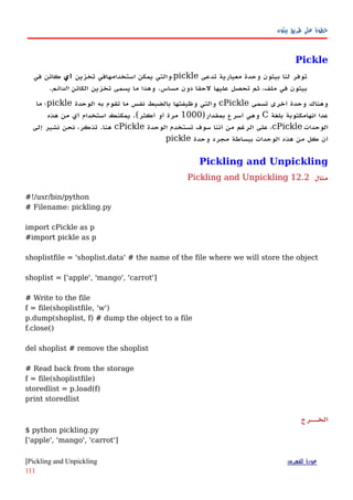 ‫بيثون‬ ‫طريق‬ ‫على‬ ‫خطوة‬
Pickle
‫تدعى‬ ‫معيارية‬ ‫وحدة‬ ‫بيثون‬ ‫لنا‬ ‫توفر‬pickle‫تخزين‬ ‫استخدامهافي‬ ‫يمكن‬ ‫،والتي‬‫أي‬‫في‬ ‫كائن‬
‫الكائن‬ ‫تخزين‬ ‫يسمى‬ ‫ما‬ ‫وهذا‬ .‫مساس‬ ‫دون‬ ‫لحقا‬ ‫عليها‬ ‫تحصل‬ ‫ثم‬ ،‫ملف‬ ‫في‬ ‫بيثون‬‫الدائم‬.
‫تسمى‬ ‫أخرى‬ ‫وحدة‬ ‫وهناك‬cPickle‫الوحدة‬ ‫به‬ ‫تقوم‬ ‫ما‬ ‫نفس‬ ‫بالضبط‬ ‫وظيفتها‬ ‫والتي‬pickle‫ما‬ ‫؛‬
‫بلغة‬ ‫انهامكتوبة‬ ‫عدا‬C)‫بمقدار‬ ‫أسرع‬ ‫وهي‬1000‫هذه‬ ‫من‬ ‫أي‬ ‫استخدام‬ ‫يمكنك‬ .(‫أكثر‬ ‫أو‬ ‫مرة‬
‫الوحدات‬cPickle‫الوحدة‬ ‫تستخدم‬ ‫سوف‬ ‫أننا‬ ‫من‬ ‫الرغم‬ ‫على‬ ،cPickle‫إلى‬ ‫نشير‬ ‫نحن‬ ،‫تذكر‬ .‫هنا‬
‫وحدة‬ ‫مجرد‬ ‫ببساطة‬ ‫الوحدات‬ ‫هذه‬ ‫من‬ ‫كل‬ ‫أن‬pickle
Pickling and Unpickling
‫مثال‬12.2Pickling and Unpickling
#!/usr/bin/python
# Filename: pickling.py
import cPickle as p
#import pickle as p
shoplistfile = 'shoplist.data' # the name of the file where we will store the object
shoplist = ['apple', 'mango', 'carrot']
# Write to the file
f = file(shoplistfile, 'w')
p.dump(shoplist, f) # dump the object to a file
f.close()
del shoplist # remove the shoplist
# Read back from the storage
f = file(shoplistfile)
storedlist = p.load(f)
print storedlist
‫الخههرج‬
$ python pickling.py
['apple', 'mango', 'carrot']
‫للفهرس‬ ‫عودة‬Pickling and Unpickling|
111
 