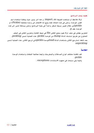 ‫بيثون‬ ‫طريق‬ ‫على‬ ‫خطوة‬
‫كيف‬‫يعمل‬‫البرنامج‬
‫الصيغة‬ ‫نستخدم‬ ‫أن‬ ‫نلحظ‬ ،‫أول‬import..as‫اسم‬ ‫استخدام‬ ‫يمكننا‬ ‫حيث‬ ‫يسير‬ ‫أمر‬ ‫هذا‬ ‫و‬ .
) ‫مختلفة‬ ‫وحدة‬ ‫إلى‬ ‫النتقال‬ ‫لنا‬ ‫يتيح‬ ‫فإنه‬ ،‫الحالة‬ ‫هذه‬ ‫في‬ ‫وحتى‬ .‫للوحدة‬ ‫اقصر‬cPickle‫أو‬
pickle‫هذه‬ ‫إلى‬ ‫نشير‬ ‫ببساطة‬ ‫ونحن‬ ،‫البرنامج‬ ‫بقية‬ ‫في‬ !‫واحد‬ ‫لسطر‬ ‫بسيط‬ ‫تغيير‬ ‫خلل‬ ‫(من‬
‫كه‬ ،‫الوحدة‬p.
‫الكائن‬ ‫بفتح‬ ‫نقوم‬ ‫أول‬ ،‫ملف‬ ‫في‬ ‫كائن‬ ‫لتخزين‬file‫الملف‬ ‫في‬ ‫الكائن‬ ‫وتخزين‬ ‫الكتابة‬ ‫نمط‬ ‫في‬
‫الدالة‬ ‫استدعاء‬ ‫طريق‬ ‫عن‬ ‫المفتوح‬dump‫الوحدة‬ ‫من‬pickle‫تسمى‬ ‫العملية‬ ‫هذه‬ .pickling.
‫الدالة‬ ‫باستخدام‬ ‫الكائن‬ ‫نسترجع‬ ‫ذلك؛‬ ‫بعد‬load‫للوحدة‬pickle‫تسمى‬ ‫العملية‬ ‫هذه‬ .‫الكائن‬ ‫ترجع‬ ‫التي‬
unpickling
‫الخلص‬‫ة‬
‫لقد‬‫ناقشنا‬‫مختلف‬‫أنواع‬‫المدخلت‬‫والمخرجات‬‫وأيضا‬‫معالجة‬‫الملفات‬‫واستخدام‬‫الوحدة‬
pickle.
‫وفيما‬‫يلي‬‫سنبحث‬‫في‬‫مفهوم‬‫الستثناءات‬exceptions.
‫للفهرس‬ ‫عودة‬‫الخلصة‬|112
 