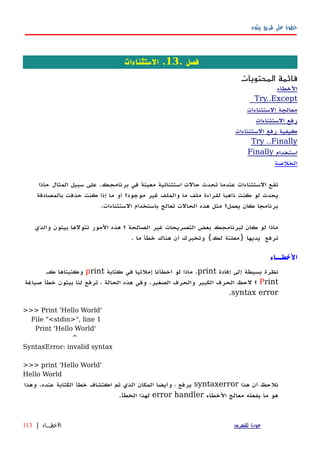 ‫بيثون‬ ‫طريق‬ ‫على‬ ‫خطوة‬
. ‫فصل‬13‫الستثناءات‬ .
‫المحتويات‬ ‫قائمة‬
‫الخطاء‬
Try..Except
‫الستثناءات‬ ‫معالجة‬
‫الستثناءات‬ ‫رفع‬
‫الستثناءات‬ ‫رفع‬ ‫كيفية‬
Try ..Finally
‫استخدام‬Finally
‫الخلصة‬
‫،ماذا‬ ‫المثال‬ ‫سبيل‬ ‫على‬ .‫برنامجك‬ ‫في‬ ‫معينة‬ ‫استثنائية‬ ‫حالت‬ ‫تحدث‬ ‫عندما‬ ‫الستثناءات‬ ‫تقع‬
‫بالمصادفة‬ ‫حذفت‬ ‫كنت‬ ‫إذا‬ ‫ما‬ ‫أو‬ ‫موجود؟‬ ‫غير‬ ‫والملف‬ ‫ما‬ ‫ملف‬ ‫لقراءة‬ ‫ذاهبا‬ ‫كنت‬ ‫لو‬ ‫يحدث‬
.‫الستثناءات‬ ‫باستخدام‬ ‫تعالج‬ ‫الحالت‬ ‫هذه‬ ‫مثل‬ ‫يعمل؟‬ ‫كان‬ ‫برنامجا‬
‫والذي‬ ‫بيثون‬ ‫تتولها‬ ‫المور‬ ‫هذه‬ ‫؟‬ ‫الصالحة‬ ‫غير‬ ‫التصريحات‬ ‫بعض‬ ‫لبرنامجك‬ ‫كان‬ ‫لو‬ ‫ماذا‬
. ‫ما‬ ‫خطأ‬ ‫هناك‬ ‫أن‬ ‫وتخبرك‬ {‫لك‬ ‫}معلنة‬ ‫يديها‬ ‫ترفع‬
‫الخطــاء‬
‫إفادة‬ ‫إلى‬ ‫بسيطة‬ ‫نظرة‬print‫كتابة‬ ‫في‬ ‫إملئيا‬ ‫أخطأنا‬ ‫لو‬ ‫ماذا‬ .print‫كه‬ ‫وكتبناها‬
Print‫صياغة‬ ‫خطأ‬ ‫بيثون‬ ‫لنا‬ ‫ترفع‬ ، ‫الحالة‬ ‫هذه‬ ‫وفي‬ .‫الصغير‬ ‫والحرف‬ ‫الكبير‬ ‫الحرف‬ ‫لحظ‬ ‫؟‬
syntax error.
>>> Print 'Hello World'
File "<stdin>", line 1
Print 'Hello World'
^
SyntaxError: invalid syntax
>>> print 'Hello World'
Hello World
‫هذا‬ ‫أن‬ ‫نلحظ‬syntaxerror‫وهذا‬ .‫عنده‬ ‫الكتابة‬ ‫خطأ‬ ‫اكتشاف‬ ‫تم‬ ‫الذي‬ ‫المكان‬ ‫وأيضا‬ ، ‫يرفع‬
‫الخطاء‬ ‫معالج‬ ‫يفعله‬ ‫ما‬ ‫هو‬error handler.‫الخطأ‬ ‫لهذا‬
‫للفهرس‬ ‫عودة‬‫الخطــاء‬|113
 