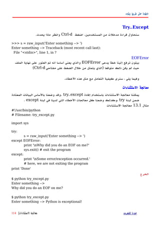 ‫بيثون‬ ‫طريق‬ ‫على‬ ‫خطوة‬
Try..Except
‫اضغط‬ .‫المستخدمين‬ ‫من‬ ‫مدخلت‬ ‫قراءة‬ ‫سنحاول‬Ctrl-d.‫يحدث‬ ‫ماذا‬ ‫وانظر‬
>>> s = raw_input('Enter something --> ')
Enter something --> Traceback (most recent call last):
File "<stdin>", line 1, in ?
EOFError
‫يدعى‬ ‫خطأ‬ ‫إلينا‬ ‫ترفع‬ ‫بيثون‬EOFError‫الملف‬ ‫نهاية‬ ‫على‬ ‫العثور‬ ‫تم‬ ‫أنه‬ ‫أساسا‬ ‫يعني‬ ‫والذي‬
‫مفتاحي‬ ‫على‬ ‫الضغط‬ ‫خلل‬ ‫من‬ ‫يتمثل‬ ‫)الذي‬ ‫متوقعا‬ ‫ذلك‬ ‫يكن‬ ‫لم‬ ‫حيث‬Ctrl-d(
.‫الخطاء‬ ‫هذه‬ ‫مثل‬ ‫مع‬ ‫التعامل‬ ‫كيفية‬ ‫سنرى‬ ، ‫يلي‬ ‫وفيما‬
‫الستثناءات‬ ‫معالجة‬
‫إفادة‬ ‫باستخدام‬ ‫الستثناءات‬ ‫معالجة‬ ‫يمكننا‬try..except‫المعتادة‬ ‫البيانات‬ ‫بالساس‬ ‫وضعنا‬ ‫.وقد‬
‫لبنة‬ ‫ضمن‬try‫لبنة‬ ‫في‬ ‫لدينا‬ ‫التي‬ ‫الخطاء‬ ‫معالجات‬ ‫كل‬ ‫وضعنا‬ ‫،وكذلك‬except.
‫مثال‬13.1‫الستثناءات‬ ‫معالجة‬
#!/usr/bin/python
# Filename: try_except.py
import sys
try:
s = raw_input('Enter something --> ')
except EOFError:
print 'nWhy did you do an EOF on me?'
sys.exit() # exit the program
except:
print 'nSome error/exception occurred.'
# here, we are not exiting the program
print 'Done'
‫الخرج‬
$ python try_except.py
Enter something -->
Why did you do an EOF on me?
$ python try_except.py
Enter something --> Python is exceptional!
‫للفهرس‬ ‫عودة‬‫الستثناءات‬ ‫معالجة‬|114
 