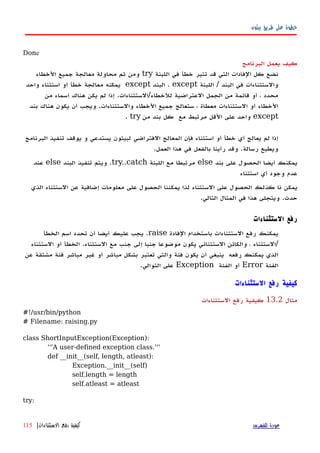 ‫بيثون‬ ‫طريق‬ ‫على‬ ‫خطوة‬
Done
‫البرنامج‬ ‫يعمل‬ ‫كيف‬
‫اللبنة‬ ‫في‬ ‫خطأ‬ ‫تثير‬ ‫قد‬ ‫التي‬ ‫الفادات‬ ‫كل‬ ‫نضع‬try‫الخطاء‬ ‫جميع‬ ‫معالجة‬ ‫محاولة‬ ‫ثم‬ ‫ومن‬
‫اللبنة‬ / ‫البند‬ ‫في‬ ‫والستثناءات‬except‫البند‬ .except‫واحد‬ ‫استثناء‬ ‫أو‬ ‫خطأ‬ ‫معالجة‬ ‫يمكنه‬
‫من‬ ‫أسماء‬ ‫هناك‬ ‫يكن‬ ‫لم‬ ‫إذا‬ .‫للخطاء/الستثناءات‬ ‫العتراضية‬ ‫الجمل‬ ‫من‬ ‫قائمة‬ ‫أو‬ ، ‫محدد‬
‫بند‬ ‫هناك‬ ‫يكون‬ ‫أن‬ ‫ويجب‬ .‫والستثناءات‬ ‫الخطاء‬ ‫جميع‬ ‫ستعالج‬ ، ‫معطاة‬ ‫الستثناءات‬ ‫أو‬ ‫الخطاء‬
except‫من‬ ‫بند‬ ‫كل‬ ‫مع‬ ‫مرتبط‬ ‫القل‬ ‫على‬ ‫واحد‬try.
‫البرنامج‬ ‫تنفيذ‬ ‫يوقف‬ ‫و‬ ‫يستدعي‬ ‫لبيثون‬ ‫الفتراضي‬ ‫المعالج‬ ‫فإن‬ ‫استثناء‬ ‫أو‬ ‫خطأ‬ ‫أي‬ ‫يعالج‬ ‫لم‬ ‫إذا‬
.‫العمل‬ ‫هذا‬ ‫في‬ ‫بالفعل‬ ‫رأينا‬ ‫وقد‬ .‫رسالة‬ ‫ويطبع‬
‫بند‬ ‫على‬ ‫الحصول‬ ‫أيضا‬ ‫يمكنك‬else‫اللبنة‬ ‫مع‬ ‫مرتبطا‬try..catch‫البند‬ ‫تنفيذ‬ ‫ويتم‬ .else‫عند‬
‫استثناء‬ ‫أي‬ ‫وجود‬ ‫عدم‬
‫على‬ ‫الحصول‬ ‫كذلك‬ ‫نا‬ ‫يمكن‬‫الستثناء‬‫عن‬ ‫إضافية‬ ‫معلومات‬ ‫على‬ ‫الحصول‬ ‫يمكننا‬ ‫لذا‬‫الذي‬ ‫الستثناء‬
‫حدث‬.‫التالي‬ ‫المثال‬ ‫في‬ ‫هذا‬ ‫ويتجلى‬.
‫الستثناءات‬ ‫رفع‬
‫الفادة‬ ‫باستخدام‬ ‫الستثناءات‬ ‫رفع‬ ‫يمكنك‬raise‫الخطأ‬ ‫اسم‬ ‫تحدد‬ ‫أن‬ ‫أيضا‬ ‫عليك‬ ‫يجب‬ .
‫الستثناء‬ ‫أو‬ ‫الخطأ‬ .‫الستثناء‬ ‫مع‬ ‫جنب‬ ‫إلى‬ ‫جنبا‬ ‫موضوعا‬ ‫يكون‬ ‫الستثنائي‬ ‫والكائن‬ ، ‫/الستثناء‬
‫عن‬ ‫مشتقة‬ ‫فئة‬ ‫مباشر‬ ‫غير‬ ‫أو‬ ‫مباشر‬ ‫بشكل‬ ‫تعتبر‬ ‫والتي‬ ‫فئة‬ ‫يكون‬ ‫أن‬ ‫ينبغي‬ ‫رفعه‬ ‫يمكنك‬ ‫الذي‬
‫الفئة‬Error‫الفئة‬ ‫أو‬Exception.‫التوالي‬ ‫على‬
‫الستثناءات‬ ‫رفع‬ ‫كيفية‬
‫مثال‬13.2‫الستثناءات‬ ‫رفع‬ ‫كيفية‬
#!/usr/bin/python
# Filename: raising.py
class ShortInputException(Exception):
'''A user-defined exception class.'''
def __init__(self, length, atleast):
Exception.__init__(self)
self.length = length
self.atleast = atleast
try:
‫للفهرس‬ ‫عودة‬‫الستثناءات‬ ‫رفع‬ ‫كيفية‬|115
 
