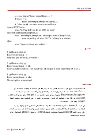 ‫بيثون‬ ‫طريق‬ ‫على‬ ‫خطوة‬
s = raw_input('Enter something --> ')
if len(s) < 3:
raise ShortInputException(len(s), 3)
# Other work can continue as usual here
except EOFError:
print 'nWhy did you do an EOF on me?'
except ShortInputException, x:
print 'ShortInputException: The input was of length %d, 
was expecting at least %d' % (x.length, x.atleast)
else:
print 'No exception was raised.'
‫الخهرج‬
$ python raising.py
Enter something -->
Why did you do an EOF on me?
$ python raising.py
Enter something --> ab
ShortInputException: The input was of length 2, was expecting at least 3
$ python raising.py
Enter something --> abc
No exception was raised.
‫يعمل‬ ‫كيف‬
‫استخدام‬ ‫يمكننا‬ ‫ل‬ ‫قد‬ ‫أننا‬ ‫من‬ ‫الرغم‬ ‫على‬ ‫بنا‬ ‫خاص‬ ‫الستثناء‬ ‫من‬ ‫نوع‬ ‫بإنشاء‬ ‫قمنا‬ ،‫هنا‬‫أي‬
‫استثناء‬/‫إيضاحية‬ ‫لغراض‬ ‫سلفا‬ ‫محدد‬ ‫خطأ‬.‫الفئة‬ ‫هو‬ ‫الجديد‬ ‫الستثناء‬ ‫من‬ ‫النوع‬ ‫وهذا‬
ShortInputException‫هما‬ ‫حقلين‬ ‫على‬ ‫تحتوي‬ ‫وهي‬:length‫و‬ ،‫المدخلت‬ ‫طول‬ ‫وهو‬
atleast‫البرنامج‬ ‫يتوقعه‬ ‫طول‬ ‫أقل‬ ‫وهو‬.‫هو‬ ‫الجديد‬‫الفئة‬.‫حقلين‬ ‫على‬ ‫تحتوي‬ ‫وهي‬:‫هما‬
length،‫المدخلت‬ ‫طول‬ ‫وهو‬
‫البند‬ ‫في‬، except‫بالفئة‬ ‫نذكرك‬error‫بإجراء‬ ‫يقوم‬ ‫الذي‬ ‫المتغير‬ ‫إلى‬ ‫إضافة‬ ‫أيضا‬
‫مع‬ ‫المقارنة‬‫الخطأ‬ ‫الكائن‬/‫الستثناء‬.‫للقيم‬ ‫مماثلة‬ ‫تعتبر‬ ‫والتي‬‫والمعاملت‬‫في‬‫الدالة‬ ‫استدعاء‬.
‫الفئة‬ ‫داخل‬ ‫وفي‬except‫نستخدم‬ ‫الخاصة‬‫الحقل‬length‫والحقل‬atleast‫رسالة‬ ‫لطباعة‬
.‫للمستخدم‬ ‫مناسبة‬
‫للفهرس‬ ‫عودة‬‫الستثناءات‬ ‫رفع‬ ‫كيفية‬|116
 