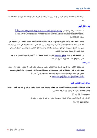 ‫بيثون‬ ‫طريق‬ ‫على‬ ‫خطوة‬
‫الملحظات‬ ‫إرسال‬ ‫وكذلك‬ ،‫الكتاب‬ ‫من‬ ‫إصدار‬ ‫آخر‬ ‫تنزيل‬ ‫أو‬ ‫مباشر‬ ‫بشكل‬ ‫كامل‬ ‫الكتاب‬ ‫قراءة‬
‫لي‬.
‫الترخيص‬ ‫بنود‬
‫بموجب‬ ‫مرخص‬ ‫الكتاب‬ ‫هذا‬‫بالمثل‬ ‫المشاركة‬ ‫التجارية‬ ‫غير‬ ‫العامة‬ ‫البداع‬ ‫رخصة‬2.0.
)Creative Commons Attribution-NonCommercial-ShareAlike
License (2.0
‫هي‬ ‫القيود‬ .‫لي‬ ‫الفضل‬ ‫تنسب‬ ‫أنك‬ ‫طالما‬ ،‫الكتاب‬ ‫وعرض‬ ،‫وتوزيع‬ ‫نسخ‬ ‫في‬ ‫الحرية‬ ‫لك‬ ‫؛‬ ‫أساسا‬
‫والبناء‬ ‫التعديل‬ ‫في‬ ‫الحرية‬ ‫لك‬ .‫مني‬ ‫إذن‬ ‫بدون‬ ‫تجارية‬ ‫لغراض‬ ‫الكتاب‬ ‫استخدام‬ ‫يمكنك‬ ‫ل‬ ‫أنه‬
‫المعدل‬ ‫العمل‬ ‫وإصدار‬ ‫التغييرات‬ ‫لكل‬ ‫واضحة‬ ‫علمات‬ ‫بوضع‬ ‫تقوم‬ ‫أن‬ ‫شريطة‬ ،‫العمل‬ ‫هذا‬ ‫على‬
.‫الكتاب‬ ‫هذا‬ ‫كما‬ ‫الرخصة‬ ‫نفس‬ ‫تحت‬
‫بزيارة‬ ‫قم‬ ‫فضلك‬ ‫من‬‫الرخصة‬ ‫موقع‬‫يوجد‬ ‫إذ‬ ،‫الفهم‬ ‫سهلة‬ ‫لصدارة‬ ‫أو‬ ،‫كامل‬ ‫نصها‬ ‫لقراءة‬
.‫الرخصة‬ ‫لشرح‬ ‫مصورة‬ ‫قصة‬ ‫بالموقع‬ ‫حتى‬
‫القتراحات‬
‫وجدت‬ ‫إذا‬ ،‫ولكن‬ .‫المكان‬ ‫قدر‬ ‫على‬ ‫ومحكما‬ ‫مفيدا‬ ‫الكتاب‬ ‫هذا‬ ‫لجعل‬ ‫الجهد‬ ‫من‬ ‫الكثير‬ ‫بذلت‬ ‫لقد‬
‫بحيث‬ ،‫أبلغني‬ ‫رجاء‬ ،‫تحسين‬ ‫إلى‬ ‫بحاجة‬ ‫ببساطة‬ ‫أو‬ ،‫صحيحة‬ ‫غير‬ ‫أو‬ ‫متسقة‬ ‫غير‬ ‫المواد‬ ‫بعض‬
‫عبر‬ َّ‫إلي‬ ‫الوصول‬ ‫يمكنك‬ .‫المناسبة‬ ‫الصلحات‬ ‫عمل‬ ‫من‬ ‫أتمكن‬>
swaroop@byteofpython.info<.
‫فيها‬ ‫التفكير‬ ‫يجب‬ ‫مسائل‬
‫وإما‬ ،‫قصور‬ ‫بل‬ ‫أنها‬ ‫بوضوح‬ ‫يظهر‬ ‫بحيث‬ ‫جدا‬ ‫بسيطة‬ ‫جعلها‬ ‫هو‬ ‫أحدها‬ ‫برمجية‬ ‫لتصميم‬ ‫طريقتان‬ ‫هناك‬
.‫القصور‬ ‫أوجه‬ ‫بها‬ ‫يظهر‬ ‫ل‬ ‫بحيث‬ ‫معقدة‬ ‫جعلها‬
--C. A. R. Hoare
.‫ومثابرة‬ ‫تركيز‬ ‫هو‬ ‫ما‬ ‫بقدر‬ ‫وموهبة‬ ‫ذكاء‬ ‫مسألة‬ ‫ليس‬ ‫الحياة‬ ‫في‬ ‫النجاح‬
--C. W. Wendte
‫للفهرس‬ ‫عودة‬‫فيها‬ ‫التفكير‬ ‫يجب‬ ‫مسائل‬|11
 