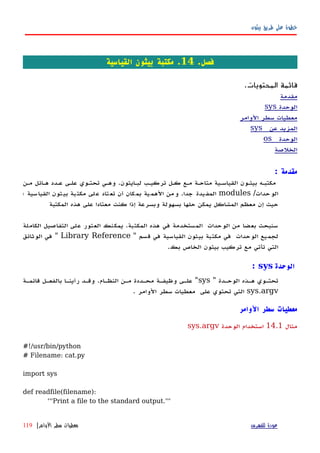 ‫بيثون‬ ‫طريق‬ ‫على‬ ‫خطوة‬
.‫فصل‬14‫القياسية‬ ‫بيثون‬ ‫مكتبة‬ .
.‫المحتويات‬ ‫قائمة‬
‫مقدمة‬
‫الوحدة‬sys
‫الوامر‬ ‫سطر‬ ‫معطيات‬
‫عن‬ ‫المزيد‬sys
‫الوحدة‬os
‫الخلصة‬
‫مقدمة‬:
‫مكتبهه‬‫بيثهون‬‫القياسهية‬‫متاحهة‬‫مهع‬‫كهل‬‫تركيهب‬‫لبهايثون‬.‫وههي‬‫تحتهوي‬‫علهى‬‫عهدد‬‫ههائل‬‫مهن‬
‫الوحدات‬/modules‫المفيدة‬‫جدا‬.‫من‬‫و‬‫الهمية‬‫بمكان‬‫أن‬‫لى‬‫ع‬ ‫تاد‬‫تع‬‫بة‬‫مكت‬‫بيثون‬‫القياسية‬‫؛‬
‫حيث‬‫إن‬‫معظم‬‫المشاكل‬‫يمكن‬‫حلها‬‫بسهولة‬‫وبسرعة‬‫إذا‬‫كنت‬‫المكتبة‬ ‫هذه‬ ‫على‬ ‫معتادا‬
‫سنبحث‬‫بعضا‬‫من‬‫الوحدات‬‫المستخدمة‬‫في‬‫هذه‬‫المكتبة‬.‫يمكنك‬‫العثور‬‫على‬‫التفاصيل‬‫الكاملة‬
‫لجميع‬‫الوحدات‬‫في‬‫مكتبة‬‫بيثون‬‫القياسية‬‫في‬‫قسم‬"Library Reference"‫في‬‫الوثائق‬
‫التي‬‫تأتي‬‫مع‬‫تركيب‬‫بيثون‬‫الخاص‬‫بك‬.
‫الوحدة‬sys:
" ‫الوحهدة‬ ‫ههذه‬ ‫تحتهوي‬sys‫قائمهة‬ ‫بالفعهل‬ ‫رأينها‬ ‫وقهد‬ .‫النظهام‬ ‫مهن‬ ‫محهددة‬ ‫وظيفهة‬ ‫علهى‬ "
sys.argv. ‫الوامر‬ ‫سطر‬ ‫معطيات‬ ‫على‬ ‫تحتوي‬ ‫التي‬
‫الوامر‬ ‫سطر‬ ‫معطيات‬
‫مثال‬14.1‫الوحدة‬ ‫استخدام‬sys.argv
#!/usr/bin/python
# Filename: cat.py
import sys
def readfile(filename):
'''Print a file to the standard output.'''
‫للفهرس‬ ‫عودة‬‫الوامر‬ ‫سطر‬ ‫معطيات‬|119
 