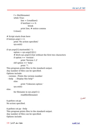 ‫بيثون‬ ‫طريق‬ ‫على‬ ‫خطوة‬
f = file(filename)
while True:
line = f.readline()
if len(line) == 0:
break
print line, # notice comma
f.close()
# Script starts from here
if len(sys.argv) < 2:
print 'No action specified.'
sys.exit()
if sys.argv[1].startswith('--'):
option = sys.argv[1][2:]
# fetch sys.argv[1] but without the first two characters
if option == 'version':
print 'Version 1.2'
elif option == 'help':
print '''
This program prints files to the standard output.
Any number of files can be specified.
Options include:
--version : Prints the version number
--help : Display this help'''
else:
print 'Unknown option.'
sys.exit()
else:
for filename in sys.argv[1:]:
readfile(filename)
‫الخرج‬
$ python cat.py
No action specified.
$ python cat.py --help
This program prints files to the standard output.
Any number of files can be specified.
Options include:
‫للفهرس‬ ‫عودة‬‫الوامر‬ ‫سطر‬ ‫معطيات‬|120
 