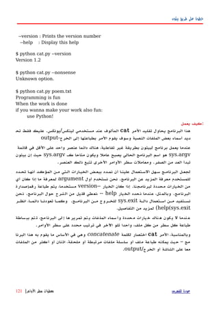 ‫بيثون‬ ‫طريق‬ ‫على‬ ‫خطوة‬
--version : Prints the version number
--help : Display this help
$ python cat.py --version
Version 1.2
$ python cat.py --nonsense
Unknown option.
$ python cat.py poem.txt
Programming is fun
When the work is done
if you wanna make your work also fun:
use Python!
‫كيف‬‫يعمل‬ :
‫المر‬ ‫تقليد‬ ‫يحاول‬ ‫البرنامج‬ ‫هذا‬cat‫لينكس‬ ‫مستخدمي‬ ‫عند‬ ‫المألوف‬/‫يونكس‬.‫فقط‬ ‫عليك‬‫تح‬
‫الخرج‬ ‫إلى‬ ‫بطباعتها‬ ‫المر‬ ‫يقوم‬ ‫وسوف‬ ‫النصية‬ ‫الملفات‬ ‫بعض‬ ‫أسماء‬ ‫ديد‬-output
‫في‬ ‫القل‬ ‫على‬ ‫واحد‬ ‫عنصر‬ ‫دائما‬ ‫هناك‬ ،‫تفاعلية‬ ‫غير‬ ‫بطريقة‬ ‫لبيثون‬ ‫برنامج‬ ‫يعمل‬ ‫عندما‬‫قائمة‬
sys.argv‫كه‬ ‫متاحا‬ ‫ويكون‬ ‫عامل‬ ‫يصبح‬ ‫الحالي‬ ‫البرنامج‬ ‫اسم‬ ‫هو‬sys.argv‫بيثون‬ ‫إن‬ ‫حيث‬
‫الصفر‬ ‫من‬ ‫العد‬ ‫تبدأ‬.‫الوامر‬ ‫سطر‬ ‫ومعاملت‬‫العنصر‬ ‫ذلك‬ ‫تتبع‬ ‫الخرى‬.
‫تحهدد‬ ‫أنهها‬ ‫المؤكهد‬ ‫مهن‬ ‫الهتي‬ ‫الخيهارات‬ ‫ببعهض‬ ‫نمهده‬ ‫أن‬ ‫علينها‬ ‫السهتعمال‬ ‫سههل‬ ‫البرنامهج‬ ‫لجعهل‬
‫البرنامج‬ ‫عن‬ ‫المزيد‬ ‫معرفة‬ ‫للمستخدم‬.‫أول‬ ‫نستخدم‬ ‫نحن‬argument‫أي‬ ‫كان‬ ‫إذا‬ ‫ما‬ ‫لمعرفة‬
‫لبرنامجنا‬ ‫محددة‬ ‫الخيارات‬ ‫من‬.‫الخيار‬ ‫كان‬ ‫إذا‬--version‫رقم‬ ‫طباعة‬ ‫يتم‬ ،‫مستخدما‬‫إصدارة‬
‫البرنامج‬.‫الخيار‬ ‫نحدد‬ ‫عندما‬ ،‫وبالمثل‬، -- help‫حول‬ ‫الشرح‬ ‫من‬ ‫قليل‬ ‫نعطي‬‫البرنامج‬.‫نحن‬
‫دالهة‬ ‫اسهتعمال‬ ‫مهن‬ ‫نسهتفيد‬sys.exit‫البرنامهج‬ ‫مهن‬ ‫للخهروج‬.‫تعودنها‬ ‫وكمها‬‫انظهر‬ ،‫دائمها‬
help(sys.exit(‫التفاصيل‬ ‫من‬ ‫لمزيد‬.
‫ساطة‬‫بب‬ ‫تم‬‫ت‬ ،‫مج‬‫البرنا‬ ‫لى‬‫إ‬ ‫ها‬‫تمرير‬ ‫تم‬‫ي‬ ‫فات‬‫المل‬ ‫سماء‬‫وأ‬ ‫حددة‬‫م‬ ‫يارات‬‫خ‬ ‫ناك‬‫ه‬ ‫كون‬‫ي‬ ‫ل‬ ‫ندما‬‫ع‬
.‫الوامر‬ ‫سطر‬ ‫على‬ ‫محدد‬ ‫ترتيب‬ ‫في‬ ‫اﻵخر‬ ‫تلو‬ ‫واحدا‬ ،‫ملف‬ ‫كل‬ ‫من‬ ‫سطر‬ ‫كل‬ ‫طباعة‬
‫المر‬ ،‫وبالمناسبة‬cat‫لكلمة‬ ‫اختصار‬concatenate‫هذا‬ ‫به‬ ‫يقوم‬ ‫ما‬ ‫الساس‬ ‫في‬ ‫وهي‬‫البرنا‬
‫من‬ ‫أكثر‬ ‫أو‬ ‫اثنان‬ ،‫ملحقة‬ ‫أو‬ ‫مرتبطة‬ ‫ملفات‬ ‫سلسلة‬ ‫أو‬ ‫ملف‬ ‫طباعة‬ ‫يمكنه‬ ‫حيث‬ – ‫مج‬‫الملفات‬
‫الخرج‬ ‫أو‬ ‫الشاشة‬ ‫على‬ ‫معا‬/.output
‫للفهرس‬ ‫عودة‬‫الوامر‬ ‫سطر‬ ‫معطيات‬|121
 