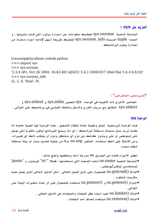 ‫بيثون‬ ‫طريق‬ ‫على‬ ‫خطوة‬
‫عن‬ ‫المزيد‬sys:
‫سلة‬‫السل‬‫صية‬‫الن‬sys.version‫يك‬‫تعط‬‫مات‬‫معلو‬‫عن‬‫صدارة‬‫إ‬‫ثون‬‫بي‬‫لتي‬‫ا‬‫مت‬‫ق‬‫ها‬‫بتثبيت‬.‫و‬
-‫الصف‬tuple‫المسماة‬sys.version_info‫تعطيك‬‫طريقة‬‫أسهل‬‫لتاحة‬‫أجزاء‬‫محددة‬‫من‬
‫إصدارة‬‫بيثون‬‫لبرنامجك‬.
[swaroop@localhost code]$ python
>>> import sys
>>> sys.version
'2.3.4 (#1, Oct 26 2004, 16:42:40) n[GCC 3.4.2 20041017 (Red Hat 3.4.2-6.fc3)]'
>>> sys.version_info
(2, 3, 4, 'final', 0)
*‫للمبرمجين‬‫المحترفين‬: *
‫العناصر‬‫الخرى‬‫ذات‬‫الهمية‬‫في‬‫الوحدة‬sys‫تتضمن‬sys.stdin‫و‬sys.stdout‫و‬
sys.stderr. ‫التوالي‬ ‫على‬ ‫برنامجك‬ ‫في‬ ‫القياسي‬ ‫والخطأ‬ ‫والدخل‬ ‫الخرج‬ ‫سريان‬ ‫مع‬ ‫تتطابق‬
‫الوحدة‬os
‫إذا‬ ‫خاصهة‬ ‫أهميهة‬ ‫لهها‬ ‫الوحهدة‬ ‫ههذه‬ . ‫التشهغيل‬ ‫ام‬‫ه‬‫لنظ‬ ‫عامهة‬ ‫وظيفهة‬ ‫تمثهل‬ ‫البرمجيهة‬ ‫الوحهدة‬ ‫ههذه‬
‫يعمل‬ ‫لكي‬ ‫مكتوبا‬ ‫ليكون‬ ‫للبرنامج‬ ‫يسمح‬ ‫إنه‬ ‫أي‬ - ‫لبرامجك‬ ‫مستقلة‬ ‫منصات‬ ‫عمل‬ ‫تريد‬ ‫كنت‬
.‫تغييرات‬ ‫أي‬ ‫ذلك‬ ‫يتطلب‬ ‫أن‬ ‫ودون‬ ‫مشاكل‬ ‫أي‬ ‫دون‬ ‫من‬ ‫كذلك‬ ‫ويندوز‬ ‫على‬ ‫أو‬ ‫لينوكس‬ ‫على‬
‫المتغير‬ ‫استخدام‬ ‫ذلك‬ ‫على‬ ‫المثلة‬ ‫ومن‬os.sep‫مستقلة‬ ‫بيئة‬ ‫أو‬ ‫مسار‬ ‫تحديد‬ ‫عملية‬ ‫من‬ ‫بدل‬
.‫محدد‬ ‫لنظام‬
‫الموديل‬ ‫من‬ ‫فائدة‬ ‫الجزاء‬ ‫أكثر‬os.‫بذاته‬ ‫واضح‬ ‫ومعظمها‬ ‫أدناه‬ ‫مدرجة‬
•‫النصية‬ ‫السلسلة‬os.name" ‫فمثل‬ ، ‫تستخدمها‬ ‫التي‬ ‫المنصة‬ ‫تحدد‬nt' ‫و‬ ‫لويندوز‬ "posix'
. ‫لينكس/يونيكس‬ ‫لمستخدمي‬
•() ‫الدالة‬os.getcwd‫عليه‬ ‫يعمل‬ ‫الذي‬ ‫الحالي‬ ‫الدليل‬ ‫مثل‬ ، ‫الحالي‬ ‫العمل‬ ‫دليل‬ ‫على‬ ‫للحصول‬
. ‫لبايثون‬ ‫سكريبت‬
•() ‫الدوال‬os.getenv() ‫و‬os.putenv‫على‬ ‫البيئة‬ ‫متغيرات‬ ‫إعداد‬ ‫أو‬ ‫على‬ ‫للحصول‬ ‫تستخدم‬
. ‫التوالي‬
•() ‫الدالة‬os.listdir‫الملفات‬ ‫كل‬ ‫أسماء‬ ‫تعيد‬. ‫الحالي‬ ‫الدليل‬ ‫في‬ ‫والمجلدات‬
•() ‫الدالة‬os.remove. ‫الملفات‬ ‫أحد‬ ‫لحذف‬ ‫تستخدم‬
‫للفهرس‬ ‫عودة‬‫الوحدة‬os|122
 