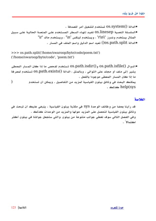 ‫بيثون‬ ‫طريق‬ ‫على‬ ‫خطوة‬
•() ‫الدالة‬os.system. ‫للصدفة‬ ‫أمر‬ ‫لتشغيل‬ ‫تستخدم‬
•‫النصهية‬ ‫السلسهلة‬os.linesep‫سهبيل‬ ‫علهى‬ ‫الحاليهة‬ ‫المنصهة‬ ‫علهى‬ ‫المسهتخدم‬ ‫السهطر‬ ‫اء‬‫ه‬‫إنه‬ ‫تفيهد‬
' ‫وندوز‬ ‫يستخدم‬ ‫المثال‬rn' ‫لينكس‬ ‫ويستخدم‬ ، 'n' ‫ماك‬ ‫ويستخدم‬ ، 'r'
•‫الدالة‬os.path.split‫المسار‬ ‫في‬ ‫الملف‬ ‫واسم‬ ‫الدليل‬ ‫اسم‬ ‫تعيد‬ ().
>>> os.path.split('/home/swaroop/byte/code/poem.txt')
('/home/swaroop/byte/code', 'poem.txt')
•() ‫الدوال‬os.path.isfile()‫و‬os.path.isdir‫المعطى‬ ‫المسار‬ ‫كان‬ ‫إذا‬ ‫ما‬ ‫لفحص‬ ‫تستخدم‬
() ‫الدالة‬ ، ‫وبالمثل‬ . ‫التوالي‬ ‫على‬ ‫مجلد‬ ‫أو‬ ‫ملف‬ ‫إلى‬ ‫يشير‬os.path.exists‫لمعرفة‬ ‫تستخدم‬
. ‫بالفعل‬ ‫موجودا‬ ‫المعطى‬ ‫المسار‬ ‫كان‬ ‫إذا‬ ‫ما‬
) ‫تستخدم‬ ‫أن‬ ‫ويمكن‬ . ‫التفاصيل‬ ‫من‬ ‫لمزيد‬ ‫القياسية‬ ‫بيثون‬ ‫وثائق‬ ‫في‬ ‫البحث‬ ‫يمكنك‬
help(sys‫كذلك‬.
‫الخلصة‬
‫الوحدة‬ ‫وظائف‬ ‫من‬ ‫بعضا‬ ‫رأينا‬ ‫قد‬sys‫في‬ ‫تبحث‬ ‫أن‬ ‫عليك‬ ‫ينبغي‬ . ‫القياسية‬ ‫بيثون‬ ‫مكتبة‬ ‫في‬
. ‫كذلك‬ ‫الوحدات‬ ‫من‬ ‫والمزيد‬ ‫حولها‬ ‫المزيد‬ ‫على‬ ‫لتحصل‬ ‫القياسية‬ ‫بيثون‬ ‫وثائق‬
‫أكثر‬ ‫بيثون‬ ‫في‬ ‫جولتنا‬ ‫ستجعل‬ ‫،والتي‬ ‫بيثون‬ ‫من‬ ‫متنوعة‬ ‫جوانب‬ ‫نغطي‬ ‫سوف‬ ‫التالي‬ ‫الفصل‬ ‫وفي‬
. ً‫اكتمال‬
‫للفهرس‬ ‫عودة‬‫الخلصة‬|123
 